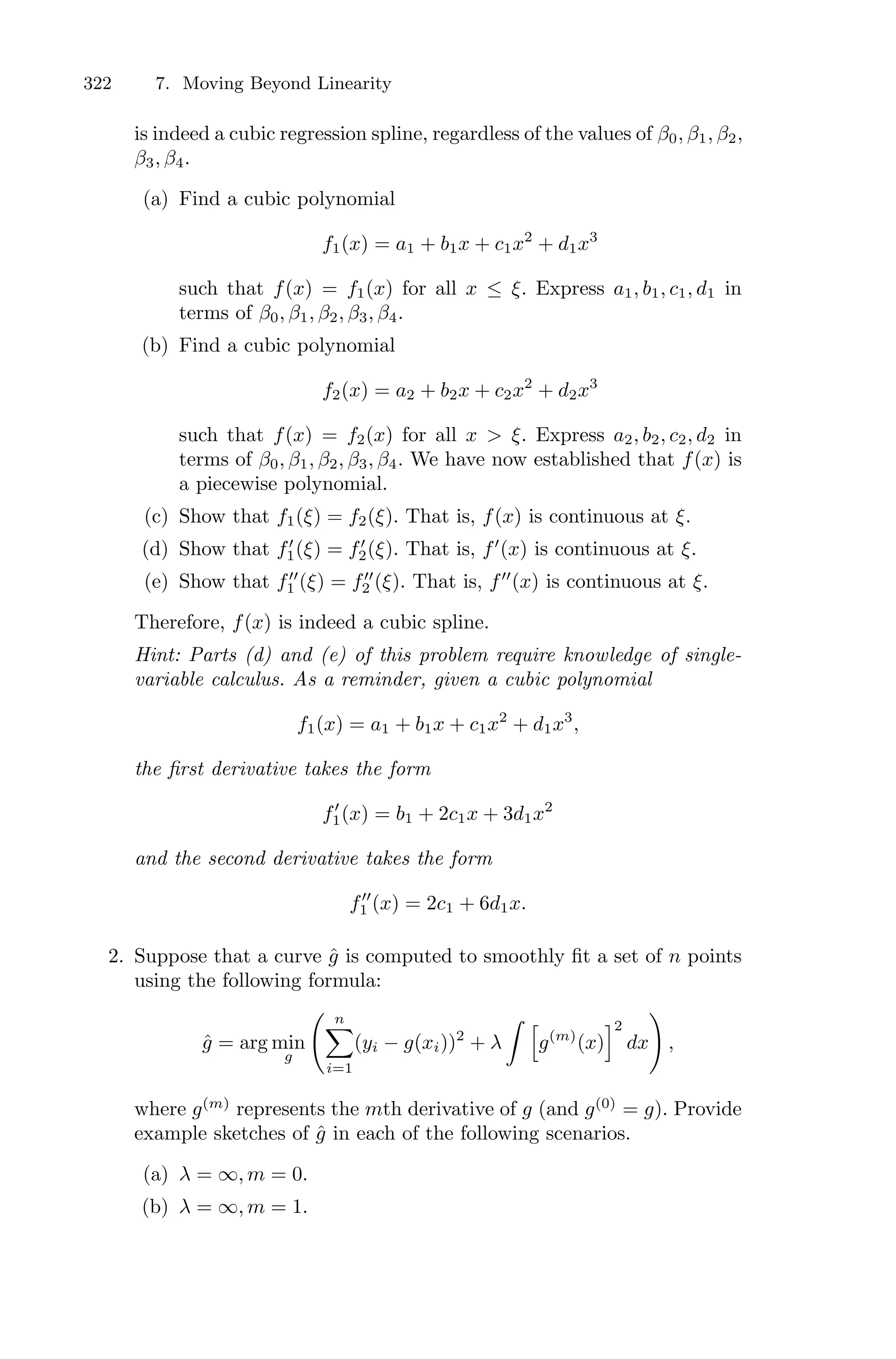 322 7. Moving Beyond Linearity
is indeed a cubic regression spline, regardless of the values of β0, β1, β2,
β3, β4.
(a) Find a cubic polynomial
f1(x) = a1 + b1x + c1x2
+ d1x3
such that f(x) = f1(x) for all x ≤ ξ. Express a1, b1, c1, d1 in
terms of β0, β1, β2, β3, β4.
(b) Find a cubic polynomial
f2(x) = a2 + b2x + c2x2
+ d2x3
such that f(x) = f2(x) for all x > ξ. Express a2, b2, c2, d2 in
terms of β0, β1, β2, β3, β4. We have now established that f(x) is
a piecewise polynomial.
(c) Show that f1(ξ) = f2(ξ). That is, f(x) is continuous at ξ.
(d) Show that f′
1(ξ) = f′
2(ξ). That is, f′
(x) is continuous at ξ.
(e) Show that f′′
1 (ξ) = f′′
2 (ξ). That is, f′′
(x) is continuous at ξ.
Therefore, f(x) is indeed a cubic spline.
Hint: Parts (d) and (e) of this problem require knowledge of single-
variable calculus. As a reminder, given a cubic polynomial
f1(x) = a1 + b1x + c1x2
+ d1x3
,
the first derivative takes the form
f′
1(x) = b1 + 2c1x + 3d1x2
and the second derivative takes the form
f′′
1 (x) = 2c1 + 6d1x.
2. Suppose that a curve ĝ is computed to smoothly fit a set of n points
using the following formula:
ĝ = arg min
g
> n
0
i=1
(yi − g(xi))2
+ λ
L 7
g(m)
(x)
82
dx
?
,
where g(m)
represents the mth derivative of g (and g(0)
= g). Provide
example sketches of ĝ in each of the following scenarios.
(a) λ = ∞, m = 0.
(b) λ = ∞, m = 1.
 