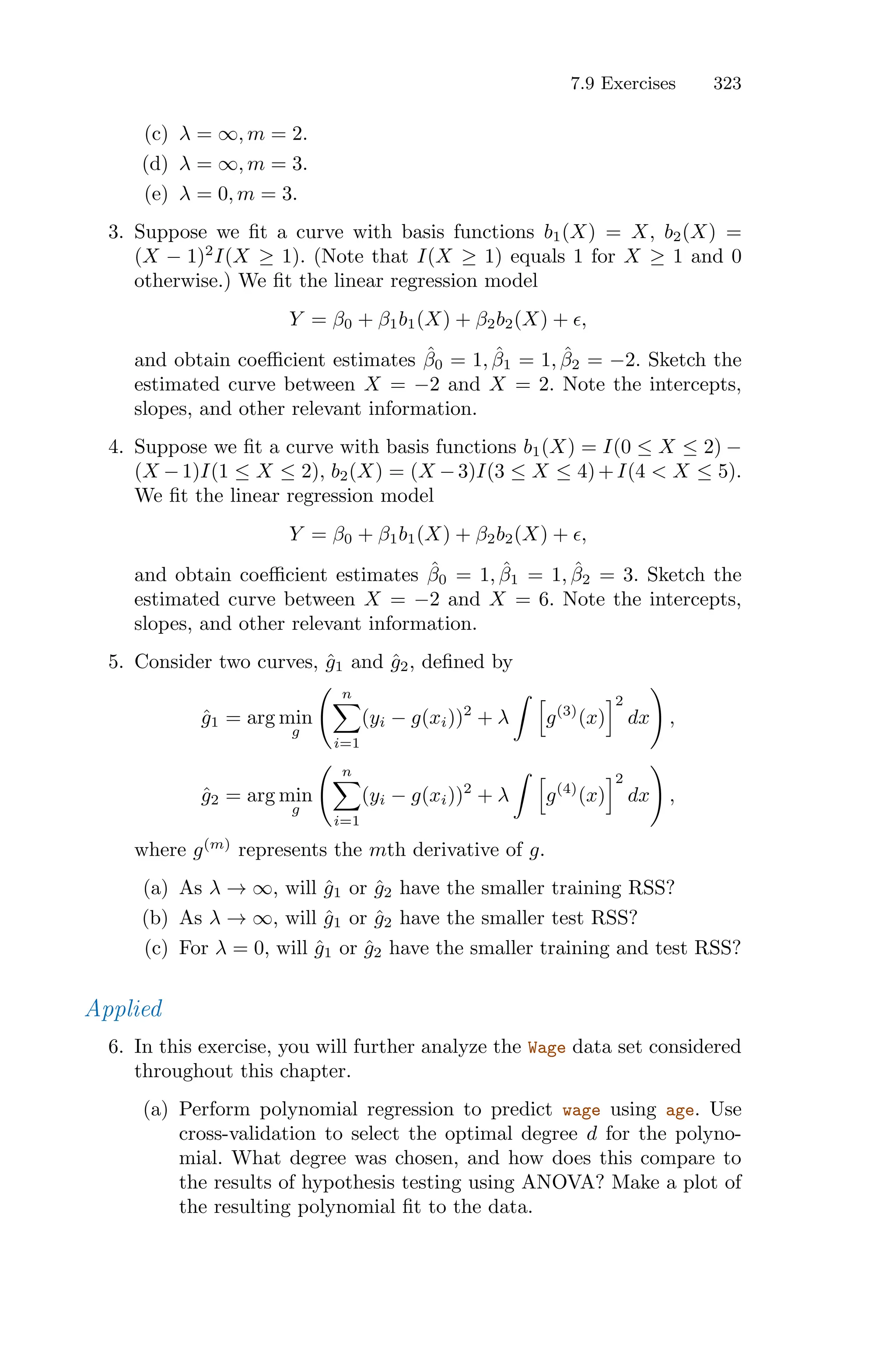 7.9 Exercises 323
(c) λ = ∞, m = 2.
(d) λ = ∞, m = 3.
(e) λ = 0, m = 3.
3. Suppose we fit a curve with basis functions b1(X) = X, b2(X) =
(X − 1)2
I(X ≥ 1). (Note that I(X ≥ 1) equals 1 for X ≥ 1 and 0
otherwise.) We fit the linear regression model
Y = β0 + β1b1(X) + β2b2(X) + ϵ,
and obtain coeﬃcient estimates β̂0 = 1, β̂1 = 1, β̂2 = −2. Sketch the
estimated curve between X = −2 and X = 2. Note the intercepts,
slopes, and other relevant information.
4. Suppose we fit a curve with basis functions b1(X) = I(0 ≤ X ≤ 2) −
(X −1)I(1 ≤ X ≤ 2), b2(X) = (X −3)I(3 ≤ X ≤ 4)+I(4 < X ≤ 5).
We fit the linear regression model
Y = β0 + β1b1(X) + β2b2(X) + ϵ,
and obtain coeﬃcient estimates β̂0 = 1, β̂1 = 1, β̂2 = 3. Sketch the
estimated curve between X = −2 and X = 6. Note the intercepts,
slopes, and other relevant information.
5. Consider two curves, ĝ1 and ĝ2, defined by
ĝ1 = arg min
g
> n
0
i=1
(yi − g(xi))2
+ λ
L 7
g(3)
(x)
82
dx
?
,
ĝ2 = arg min
g
> n
0
i=1
(yi − g(xi))2
+ λ
L 7
g(4)
(x)
82
dx
?
,
where g(m)
represents the mth derivative of g.
(a) As λ → ∞, will ĝ1 or ĝ2 have the smaller training RSS?
(b) As λ → ∞, will ĝ1 or ĝ2 have the smaller test RSS?
(c) For λ = 0, will ĝ1 or ĝ2 have the smaller training and test RSS?
Applied
6. In this exercise, you will further analyze the Wage data set considered
throughout this chapter.
(a) Perform polynomial regression to predict wage using age. Use
cross-validation to select the optimal degree d for the polyno-
mial. What degree was chosen, and how does this compare to
the results of hypothesis testing using ANOVA? Make a plot of
the resulting polynomial fit to the data.
 