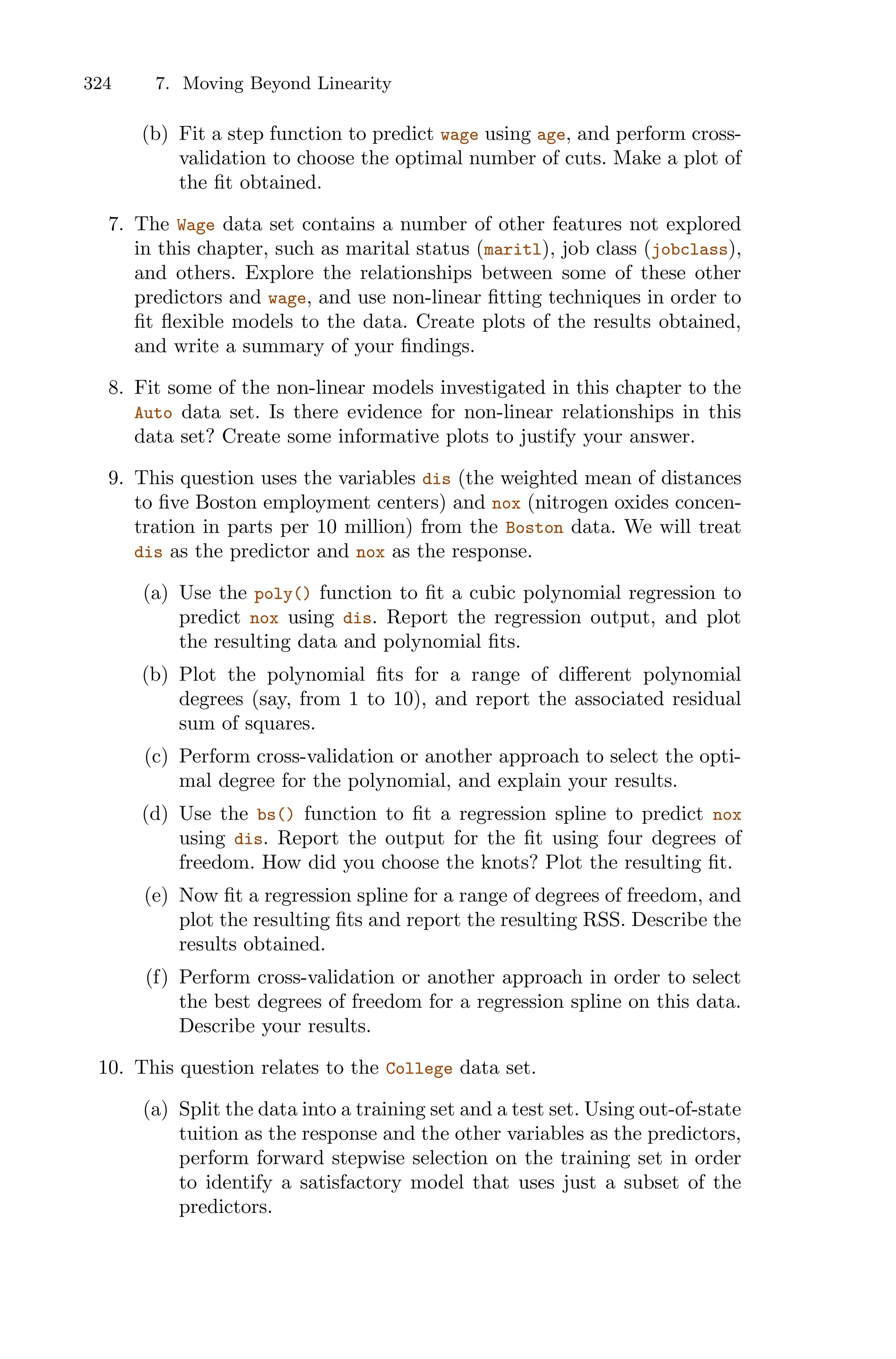 324 7. Moving Beyond Linearity
(b) Fit a step function to predict wage using age, and perform cross-
validation to choose the optimal number of cuts. Make a plot of
the fit obtained.
7. The Wage data set contains a number of other features not explored
in this chapter, such as marital status (maritl), job class (jobclass),
and others. Explore the relationships between some of these other
predictors and wage, and use non-linear fitting techniques in order to
fit flexible models to the data. Create plots of the results obtained,
and write a summary of your findings.
8. Fit some of the non-linear models investigated in this chapter to the
Auto data set. Is there evidence for non-linear relationships in this
data set? Create some informative plots to justify your answer.
9. This question uses the variables dis (the weighted mean of distances
to five Boston employment centers) and nox (nitrogen oxides concen-
tration in parts per 10 million) from the Boston data. We will treat
dis as the predictor and nox as the response.
(a) Use the poly() function to fit a cubic polynomial regression to
predict nox using dis. Report the regression output, and plot
the resulting data and polynomial fits.
(b) Plot the polynomial fits for a range of diﬀerent polynomial
degrees (say, from 1 to 10), and report the associated residual
sum of squares.
(c) Perform cross-validation or another approach to select the opti-
mal degree for the polynomial, and explain your results.
(d) Use the bs() function to fit a regression spline to predict nox
using dis. Report the output for the fit using four degrees of
freedom. How did you choose the knots? Plot the resulting fit.
(e) Now fit a regression spline for a range of degrees of freedom, and
plot the resulting fits and report the resulting RSS. Describe the
results obtained.
(f) Perform cross-validation or another approach in order to select
the best degrees of freedom for a regression spline on this data.
Describe your results.
10. This question relates to the College data set.
(a) Split the data into a training set and a test set. Using out-of-state
tuition as the response and the other variables as the predictors,
perform forward stepwise selection on the training set in order
to identify a satisfactory model that uses just a subset of the
predictors.
 
