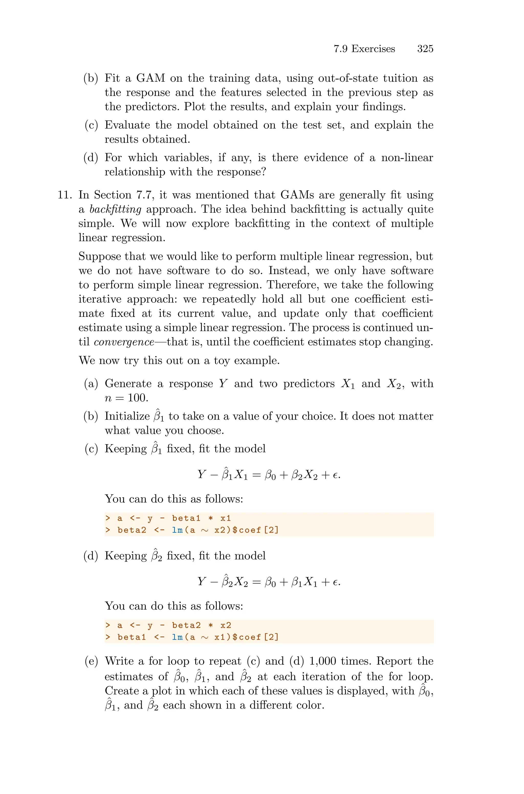 7.9 Exercises 325
(b) Fit a GAM on the training data, using out-of-state tuition as
the response and the features selected in the previous step as
the predictors. Plot the results, and explain your findings.
(c) Evaluate the model obtained on the test set, and explain the
results obtained.
(d) For which variables, if any, is there evidence of a non-linear
relationship with the response?
11. In Section 7.7, it was mentioned that GAMs are generally fit using
a backfitting approach. The idea behind backfitting is actually quite
simple. We will now explore backfitting in the context of multiple
linear regression.
Suppose that we would like to perform multiple linear regression, but
we do not have software to do so. Instead, we only have software
to perform simple linear regression. Therefore, we take the following
iterative approach: we repeatedly hold all but one coeﬃcient esti-
mate fixed at its current value, and update only that coeﬃcient
estimate using a simple linear regression. The process is continued un-
til convergence—that is, until the coeﬃcient estimates stop changing.
We now try this out on a toy example.
(a) Generate a response Y and two predictors X1 and X2, with
n = 100.
(b) Initialize β̂1 to take on a value of your choice. It does not matter
what value you choose.
(c) Keeping β̂1 fixed, fit the model
Y − β̂1X1 = β0 + β2X2 + ϵ.
You can do this as follows:
> a <- y - beta1 * x1
> beta2 <- lm(a ∼ x2)$coef [2]
(d) Keeping β̂2 fixed, fit the model
Y − β̂2X2 = β0 + β1X1 + ϵ.
You can do this as follows:
> a <- y - beta2 * x2
> beta1 <- lm(a ∼ x1)$coef [2]
(e) Write a for loop to repeat (c) and (d) 1,000 times. Report the
estimates of β̂0, β̂1, and β̂2 at each iteration of the for loop.
Create a plot in which each of these values is displayed, with β̂0,
β̂1, and β̂2 each shown in a diﬀerent color.
 