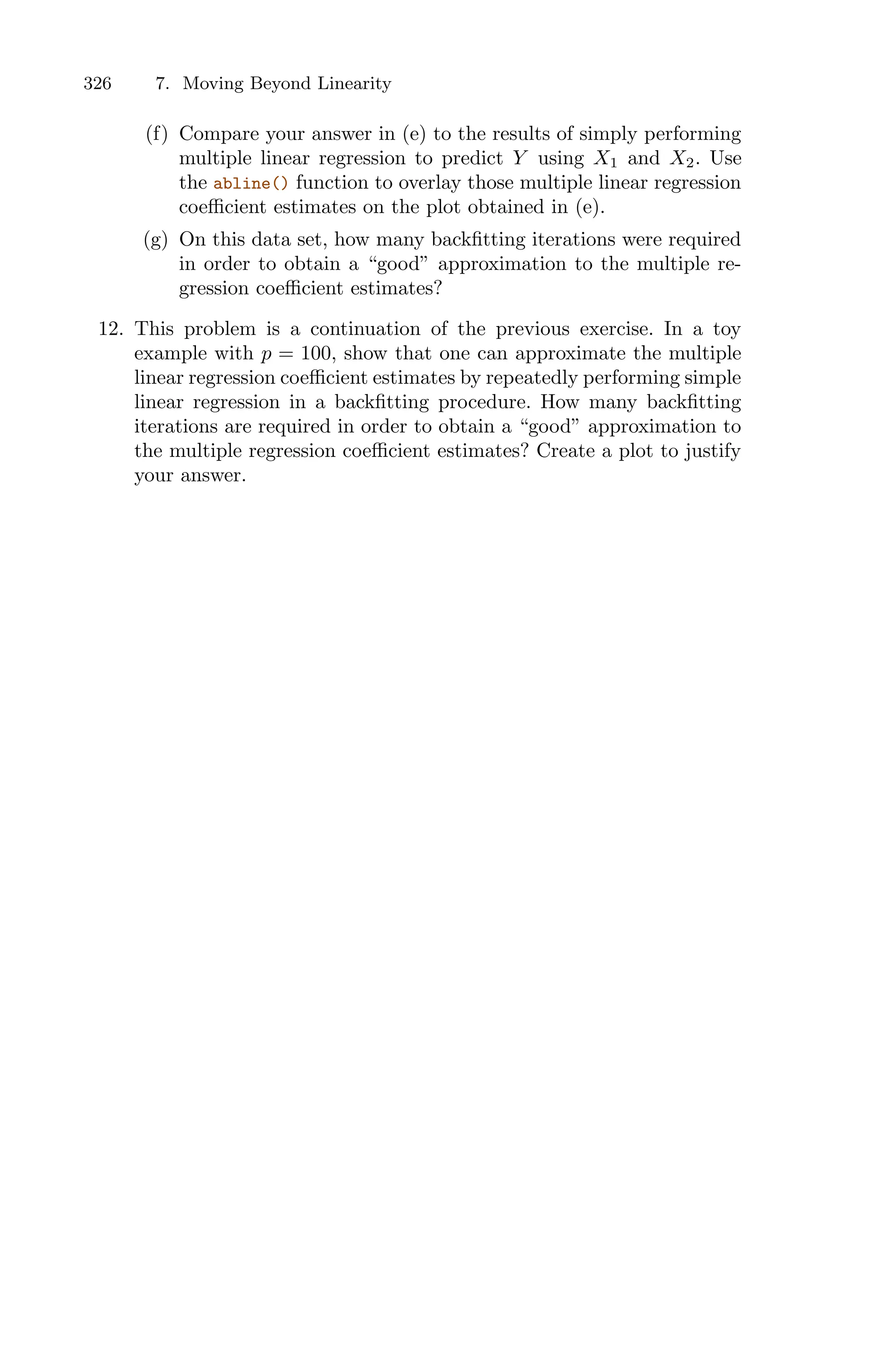 326 7. Moving Beyond Linearity
(f) Compare your answer in (e) to the results of simply performing
multiple linear regression to predict Y using X1 and X2. Use
the abline() function to overlay those multiple linear regression
coeﬃcient estimates on the plot obtained in (e).
(g) On this data set, how many backfitting iterations were required
in order to obtain a “good” approximation to the multiple re-
gression coeﬃcient estimates?
12. This problem is a continuation of the previous exercise. In a toy
example with p = 100, show that one can approximate the multiple
linear regression coeﬃcient estimates by repeatedly performing simple
linear regression in a backfitting procedure. How many backfitting
iterations are required in order to obtain a “good” approximation to
the multiple regression coeﬃcient estimates? Create a plot to justify
your answer.
 