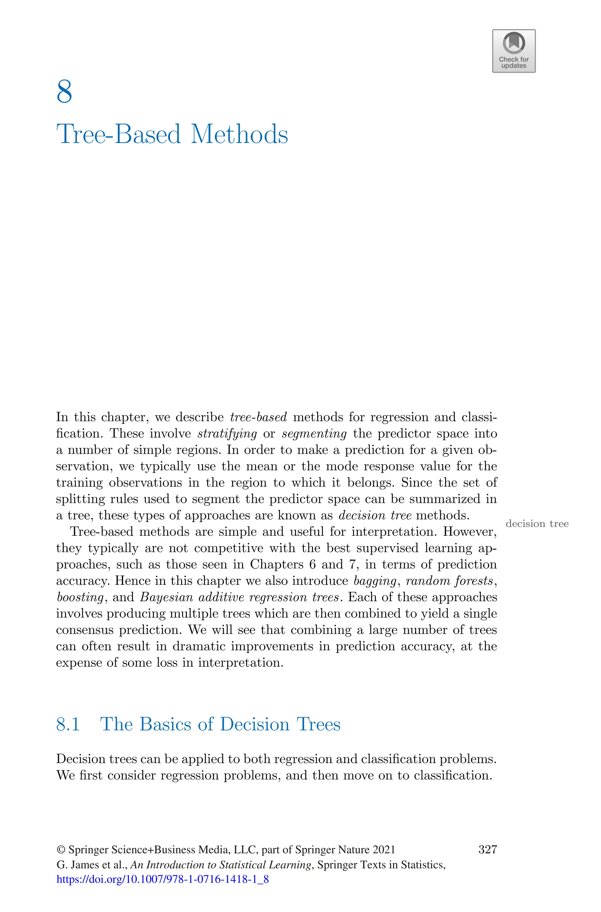 8
Tree-Based Methods
In this chapter, we describe tree-based methods for regression and classi-
fication. These involve stratifying or segmenting the predictor space into
a number of simple regions. In order to make a prediction for a given ob-
servation, we typically use the mean or the mode response value for the
training observations in the region to which it belongs. Since the set of
splitting rules used to segment the predictor space can be summarized in
a tree, these types of approaches are known as decision tree methods.
decision tree
Tree-based methods are simple and useful for interpretation. However,
they typically are not competitive with the best supervised learning ap-
proaches, such as those seen in Chapters 6 and 7, in terms of prediction
accuracy. Hence in this chapter we also introduce bagging, random forests,
boosting, and Bayesian additive regression trees. Each of these approaches
involves producing multiple trees which are then combined to yield a single
consensus prediction. We will see that combining a large number of trees
can often result in dramatic improvements in prediction accuracy, at the
expense of some loss in interpretation.
8.1 The Basics of Decision Trees
Decision trees can be applied to both regression and classification problems.
We first consider regression problems, and then move on to classification.
© Springer Science+Business Media, LLC, part of Springer Nature 2021
G. James et al., An Introduction to Statistical Learning, Springer Texts in Statistics,
https://doi.org/10.1007/978-1-0716-1418-1_8
327
 