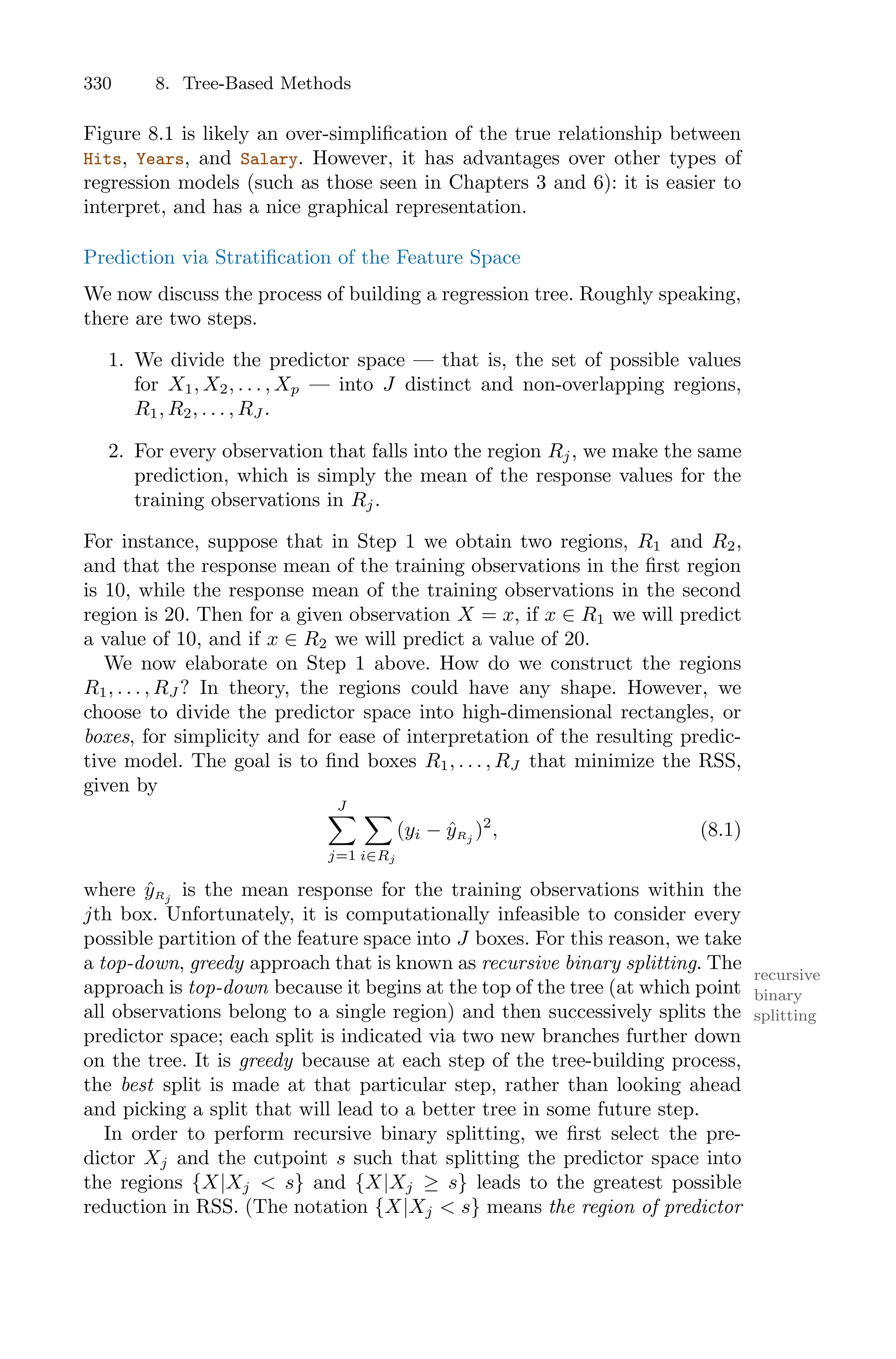 330 8. Tree-Based Methods
Figure 8.1 is likely an over-simplification of the true relationship between
Hits, Years, and Salary. However, it has advantages over other types of
regression models (such as those seen in Chapters 3 and 6): it is easier to
interpret, and has a nice graphical representation.
Prediction via Stratification of the Feature Space
We now discuss the process of building a regression tree. Roughly speaking,
there are two steps.
1. We divide the predictor space — that is, the set of possible values
for X1, X2, . . . , Xp — into J distinct and non-overlapping regions,
R1, R2, . . . , RJ .
2. For every observation that falls into the region Rj, we make the same
prediction, which is simply the mean of the response values for the
training observations in Rj.
For instance, suppose that in Step 1 we obtain two regions, R1 and R2,
and that the response mean of the training observations in the first region
is 10, while the response mean of the training observations in the second
region is 20. Then for a given observation X = x, if x ∈ R1 we will predict
a value of 10, and if x ∈ R2 we will predict a value of 20.
We now elaborate on Step 1 above. How do we construct the regions
R1, . . . , RJ ? In theory, the regions could have any shape. However, we
choose to divide the predictor space into high-dimensional rectangles, or
boxes, for simplicity and for ease of interpretation of the resulting predic-
tive model. The goal is to find boxes R1, . . . , RJ that minimize the RSS,
given by
J
0
j=1
0
i∈Rj
(yi − ŷRj
)2
, (8.1)
where ŷRj
is the mean response for the training observations within the
jth box. Unfortunately, it is computationally infeasible to consider every
possible partition of the feature space into J boxes. For this reason, we take
a top-down, greedy approach that is known as recursive binary splitting. The
recursive
binary
splitting
approach is top-down because it begins at the top of the tree (at which point
all observations belong to a single region) and then successively splits the
predictor space; each split is indicated via two new branches further down
on the tree. It is greedy because at each step of the tree-building process,
the best split is made at that particular step, rather than looking ahead
and picking a split that will lead to a better tree in some future step.
In order to perform recursive binary splitting, we first select the pre-
dictor Xj and the cutpoint s such that splitting the predictor space into
the regions {X|Xj < s} and {X|Xj ≥ s} leads to the greatest possible
reduction in RSS. (The notation {X|Xj < s} means the region of predictor
 