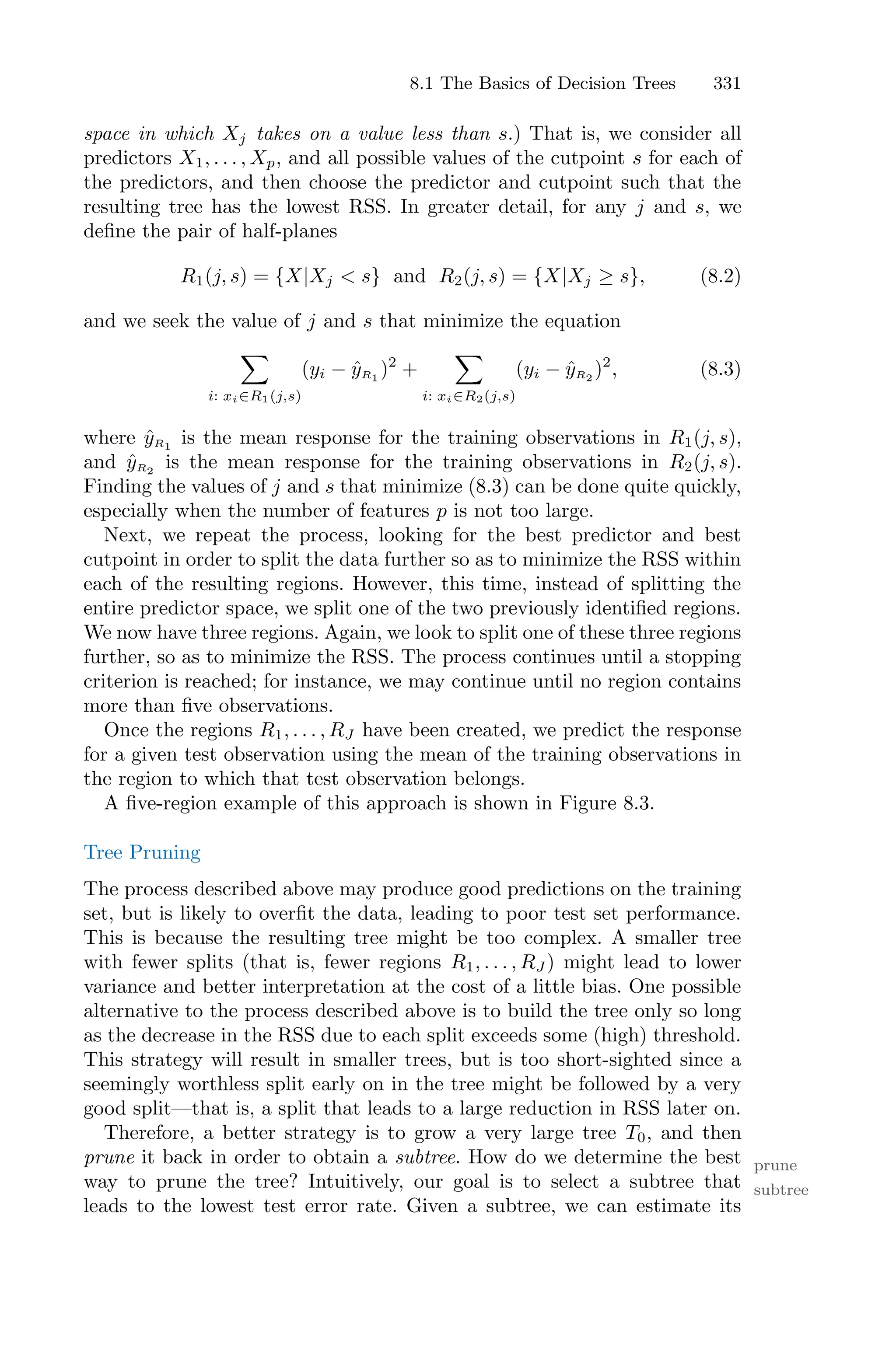 8.1 The Basics of Decision Trees 331
space in which Xj takes on a value less than s.) That is, we consider all
predictors X1, . . . , Xp, and all possible values of the cutpoint s for each of
the predictors, and then choose the predictor and cutpoint such that the
resulting tree has the lowest RSS. In greater detail, for any j and s, we
define the pair of half-planes
R1(j, s) = {X|Xj < s} and R2(j, s) = {X|Xj ≥ s}, (8.2)
and we seek the value of j and s that minimize the equation
0
i: xi∈R1(j,s)
(yi − ŷR1
)2
+
0
i: xi∈R2(j,s)
(yi − ŷR2
)2
, (8.3)
where ŷR1
is the mean response for the training observations in R1(j, s),
and ŷR2
is the mean response for the training observations in R2(j, s).
Finding the values of j and s that minimize (8.3) can be done quite quickly,
especially when the number of features p is not too large.
Next, we repeat the process, looking for the best predictor and best
cutpoint in order to split the data further so as to minimize the RSS within
each of the resulting regions. However, this time, instead of splitting the
entire predictor space, we split one of the two previously identified regions.
We now have three regions. Again, we look to split one of these three regions
further, so as to minimize the RSS. The process continues until a stopping
criterion is reached; for instance, we may continue until no region contains
more than five observations.
Once the regions R1, . . . , RJ have been created, we predict the response
for a given test observation using the mean of the training observations in
the region to which that test observation belongs.
A five-region example of this approach is shown in Figure 8.3.
Tree Pruning
The process described above may produce good predictions on the training
set, but is likely to overfit the data, leading to poor test set performance.
This is because the resulting tree might be too complex. A smaller tree
with fewer splits (that is, fewer regions R1, . . . , RJ ) might lead to lower
variance and better interpretation at the cost of a little bias. One possible
alternative to the process described above is to build the tree only so long
as the decrease in the RSS due to each split exceeds some (high) threshold.
This strategy will result in smaller trees, but is too short-sighted since a
seemingly worthless split early on in the tree might be followed by a very
good split—that is, a split that leads to a large reduction in RSS later on.
Therefore, a better strategy is to grow a very large tree T0, and then
prune it back in order to obtain a subtree. How do we determine the best prune
subtree
way to prune the tree? Intuitively, our goal is to select a subtree that
leads to the lowest test error rate. Given a subtree, we can estimate its
 
