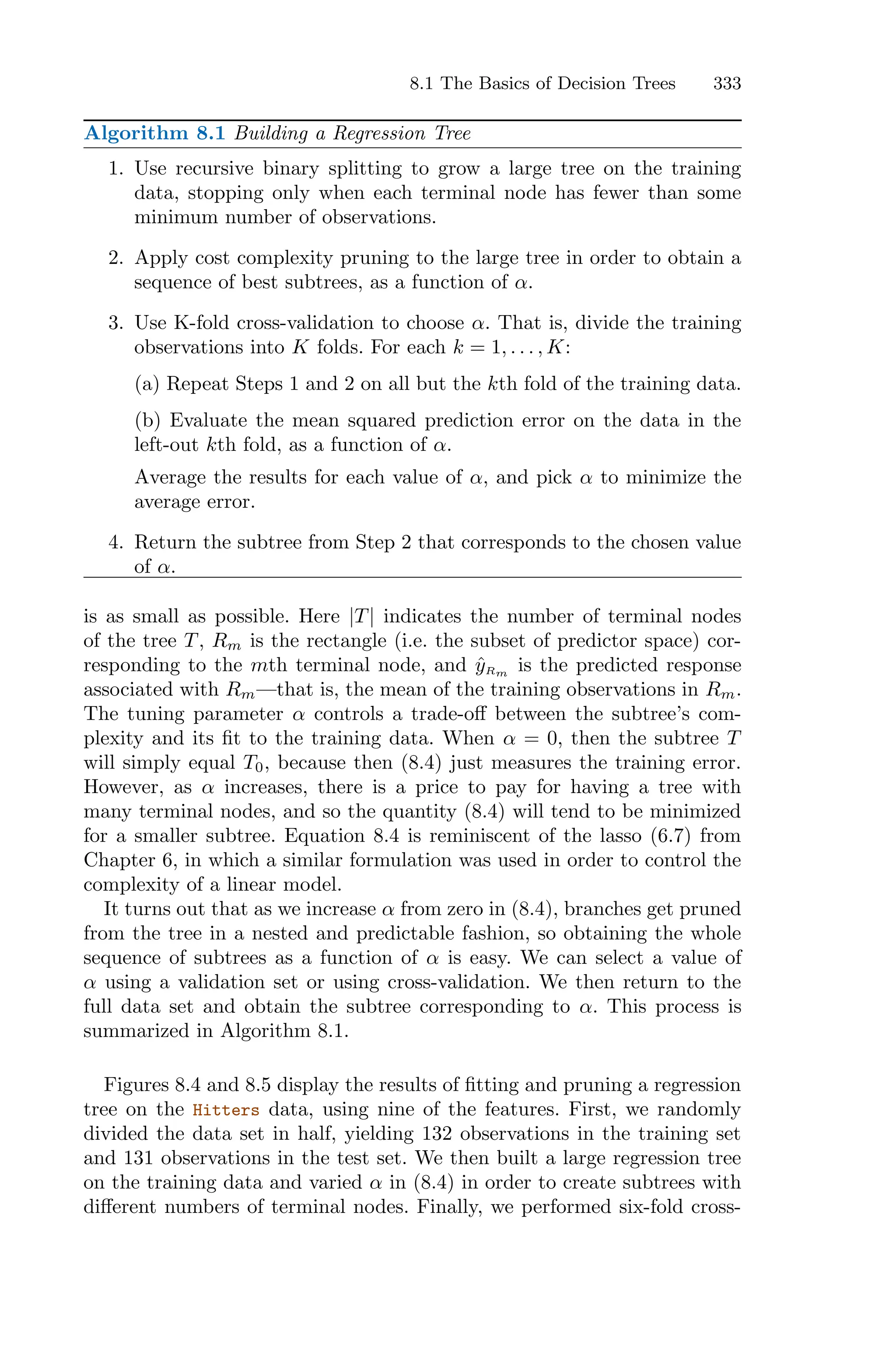 8.1 The Basics of Decision Trees 333
Algorithm 8.1 Building a Regression Tree
1. Use recursive binary splitting to grow a large tree on the training
data, stopping only when each terminal node has fewer than some
minimum number of observations.
2. Apply cost complexity pruning to the large tree in order to obtain a
sequence of best subtrees, as a function of α.
3. Use K-fold cross-validation to choose α. That is, divide the training
observations into K folds. For each k = 1, . . . , K:
(a) Repeat Steps 1 and 2 on all but the kth fold of the training data.
(b) Evaluate the mean squared prediction error on the data in the
left-out kth fold, as a function of α.
Average the results for each value of α, and pick α to minimize the
average error.
4. Return the subtree from Step 2 that corresponds to the chosen value
of α.
is as small as possible. Here |T| indicates the number of terminal nodes
of the tree T, Rm is the rectangle (i.e. the subset of predictor space) cor-
responding to the mth terminal node, and ŷRm is the predicted response
associated with Rm—that is, the mean of the training observations in Rm.
The tuning parameter α controls a trade-oﬀ between the subtree’s com-
plexity and its fit to the training data. When α = 0, then the subtree T
will simply equal T0, because then (8.4) just measures the training error.
However, as α increases, there is a price to pay for having a tree with
many terminal nodes, and so the quantity (8.4) will tend to be minimized
for a smaller subtree. Equation 8.4 is reminiscent of the lasso (6.7) from
Chapter 6, in which a similar formulation was used in order to control the
complexity of a linear model.
It turns out that as we increase α from zero in (8.4), branches get pruned
from the tree in a nested and predictable fashion, so obtaining the whole
sequence of subtrees as a function of α is easy. We can select a value of
α using a validation set or using cross-validation. We then return to the
full data set and obtain the subtree corresponding to α. This process is
summarized in Algorithm 8.1.
Figures 8.4 and 8.5 display the results of fitting and pruning a regression
tree on the Hitters data, using nine of the features. First, we randomly
divided the data set in half, yielding 132 observations in the training set
and 131 observations in the test set. We then built a large regression tree
on the training data and varied α in (8.4) in order to create subtrees with
diﬀerent numbers of terminal nodes. Finally, we performed six-fold cross-
 