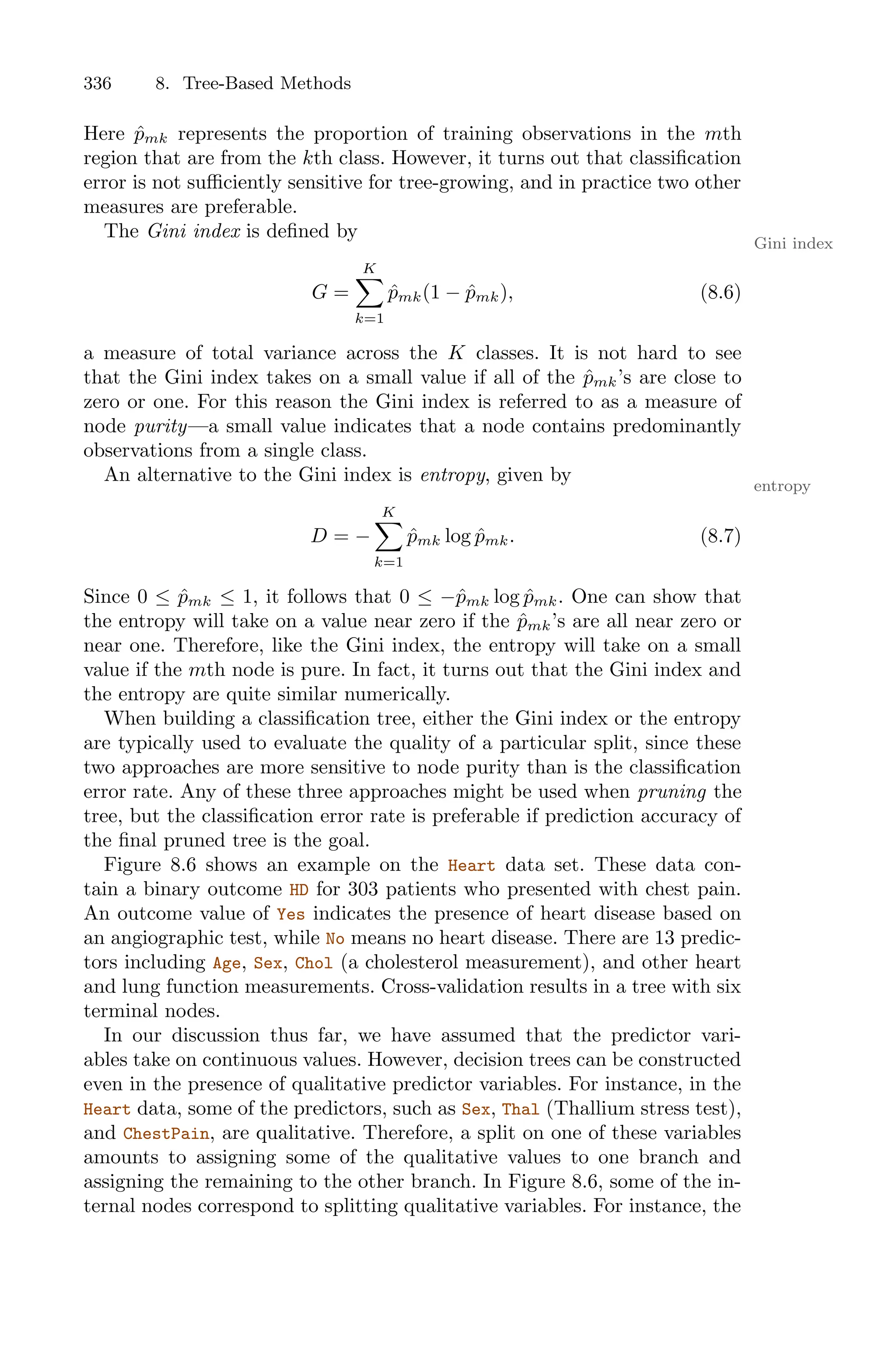 336 8. Tree-Based Methods
Here p̂mk represents the proportion of training observations in the mth
region that are from the kth class. However, it turns out that classification
error is not suﬃciently sensitive for tree-growing, and in practice two other
measures are preferable.
The Gini index is defined by
Gini index
G =
K
0
k=1
p̂mk(1 − p̂mk), (8.6)
a measure of total variance across the K classes. It is not hard to see
that the Gini index takes on a small value if all of the p̂mk’s are close to
zero or one. For this reason the Gini index is referred to as a measure of
node purity—a small value indicates that a node contains predominantly
observations from a single class.
An alternative to the Gini index is entropy, given by entropy
D = −
K
0
k=1
p̂mk log p̂mk. (8.7)
Since 0 ≤ p̂mk ≤ 1, it follows that 0 ≤ −p̂mk log p̂mk. One can show that
the entropy will take on a value near zero if the p̂mk’s are all near zero or
near one. Therefore, like the Gini index, the entropy will take on a small
value if the mth node is pure. In fact, it turns out that the Gini index and
the entropy are quite similar numerically.
When building a classification tree, either the Gini index or the entropy
are typically used to evaluate the quality of a particular split, since these
two approaches are more sensitive to node purity than is the classification
error rate. Any of these three approaches might be used when pruning the
tree, but the classification error rate is preferable if prediction accuracy of
the final pruned tree is the goal.
Figure 8.6 shows an example on the Heart data set. These data con-
tain a binary outcome HD for 303 patients who presented with chest pain.
An outcome value of Yes indicates the presence of heart disease based on
an angiographic test, while No means no heart disease. There are 13 predic-
tors including Age, Sex, Chol (a cholesterol measurement), and other heart
and lung function measurements. Cross-validation results in a tree with six
terminal nodes.
In our discussion thus far, we have assumed that the predictor vari-
ables take on continuous values. However, decision trees can be constructed
even in the presence of qualitative predictor variables. For instance, in the
Heart data, some of the predictors, such as Sex, Thal (Thallium stress test),
and ChestPain, are qualitative. Therefore, a split on one of these variables
amounts to assigning some of the qualitative values to one branch and
assigning the remaining to the other branch. In Figure 8.6, some of the in-
ternal nodes correspond to splitting qualitative variables. For instance, the
 