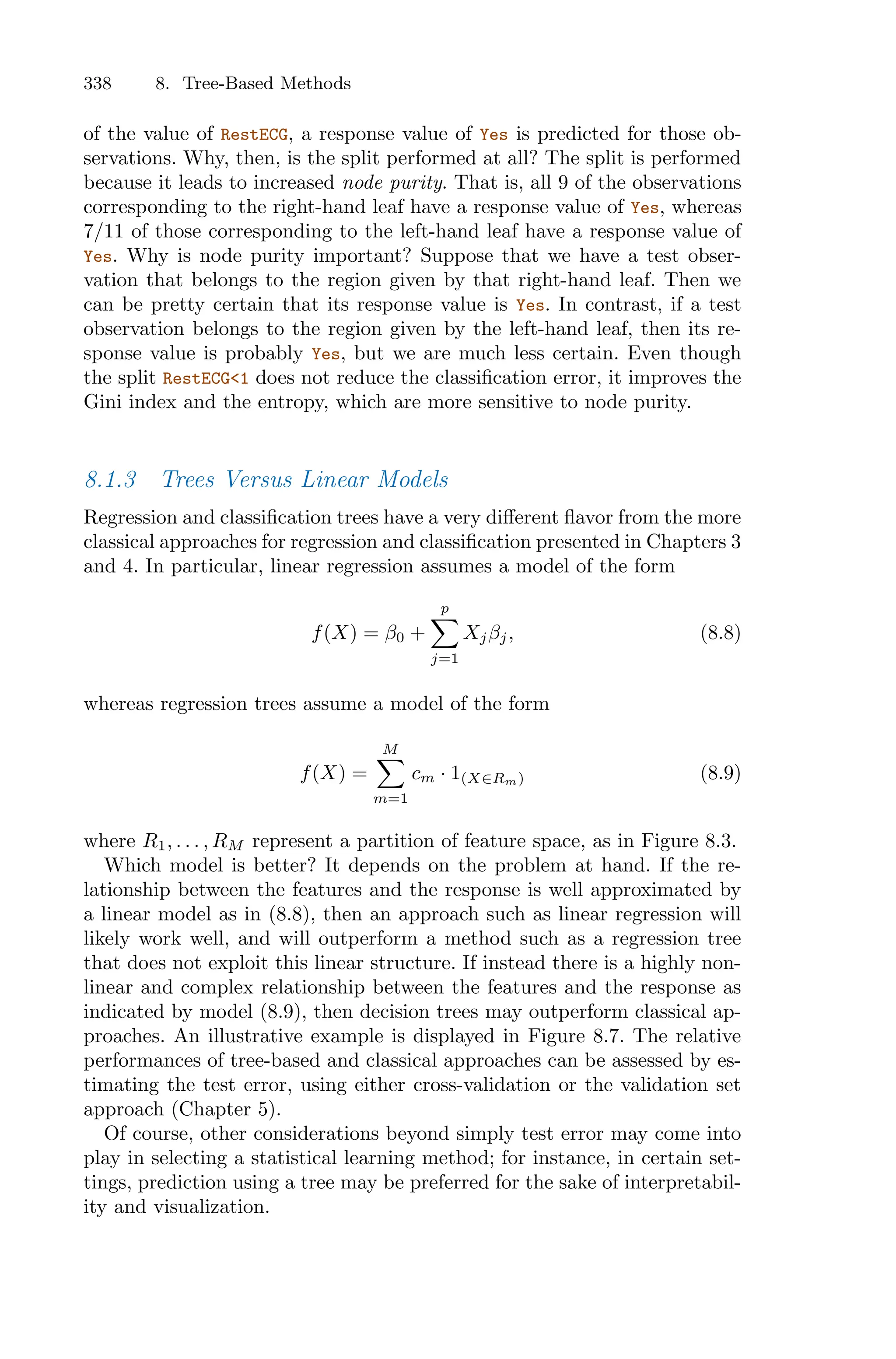 338 8. Tree-Based Methods
of the value of RestECG, a response value of Yes is predicted for those ob-
servations. Why, then, is the split performed at all? The split is performed
because it leads to increased node purity. That is, all 9 of the observations
corresponding to the right-hand leaf have a response value of Yes, whereas
7/11 of those corresponding to the left-hand leaf have a response value of
Yes. Why is node purity important? Suppose that we have a test obser-
vation that belongs to the region given by that right-hand leaf. Then we
can be pretty certain that its response value is Yes. In contrast, if a test
observation belongs to the region given by the left-hand leaf, then its re-
sponse value is probably Yes, but we are much less certain. Even though
the split RestECG<1 does not reduce the classification error, it improves the
Gini index and the entropy, which are more sensitive to node purity.
8.1.3 Trees Versus Linear Models
Regression and classification trees have a very diﬀerent flavor from the more
classical approaches for regression and classification presented in Chapters 3
and 4. In particular, linear regression assumes a model of the form
f(X) = β0 +
p
0
j=1
Xjβj, (8.8)
whereas regression trees assume a model of the form
f(X) =
M
0
m=1
cm · 1(X∈Rm) (8.9)
where R1, . . . , RM represent a partition of feature space, as in Figure 8.3.
Which model is better? It depends on the problem at hand. If the re-
lationship between the features and the response is well approximated by
a linear model as in (8.8), then an approach such as linear regression will
likely work well, and will outperform a method such as a regression tree
that does not exploit this linear structure. If instead there is a highly non-
linear and complex relationship between the features and the response as
indicated by model (8.9), then decision trees may outperform classical ap-
proaches. An illustrative example is displayed in Figure 8.7. The relative
performances of tree-based and classical approaches can be assessed by es-
timating the test error, using either cross-validation or the validation set
approach (Chapter 5).
Of course, other considerations beyond simply test error may come into
play in selecting a statistical learning method; for instance, in certain set-
tings, prediction using a tree may be preferred for the sake of interpretabil-
ity and visualization.
 
