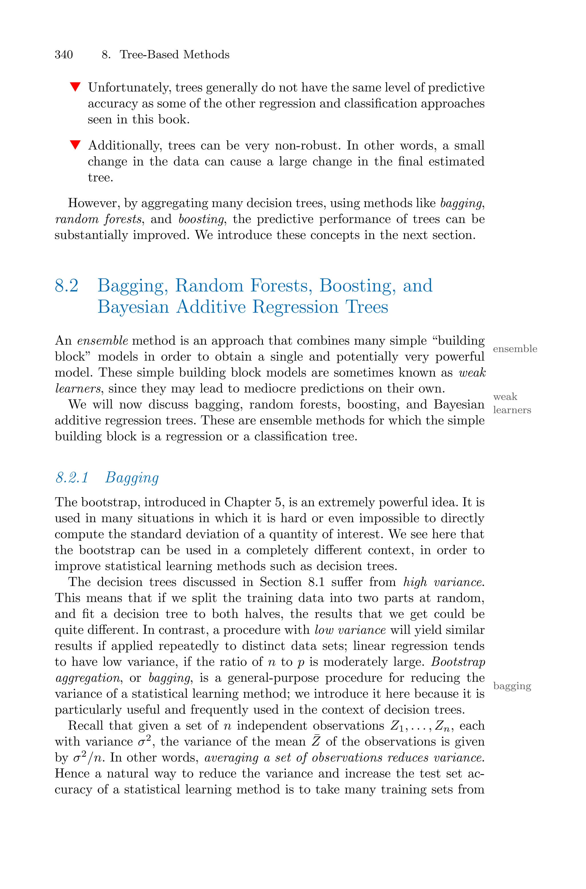 340 8. Tree-Based Methods
▼ Unfortunately, trees generally do not have the same level of predictive
accuracy as some of the other regression and classification approaches
seen in this book.
▼ Additionally, trees can be very non-robust. In other words, a small
change in the data can cause a large change in the final estimated
tree.
However, by aggregating many decision trees, using methods like bagging,
random forests, and boosting, the predictive performance of trees can be
substantially improved. We introduce these concepts in the next section.
8.2 Bagging, Random Forests, Boosting, and
Bayesian Additive Regression Trees
An ensemble method is an approach that combines many simple “building
ensemble
block” models in order to obtain a single and potentially very powerful
model. These simple building block models are sometimes known as weak
learners, since they may lead to mediocre predictions on their own.
weak
learners
We will now discuss bagging, random forests, boosting, and Bayesian
additive regression trees. These are ensemble methods for which the simple
building block is a regression or a classification tree.
8.2.1 Bagging
The bootstrap, introduced in Chapter 5, is an extremely powerful idea. It is
used in many situations in which it is hard or even impossible to directly
compute the standard deviation of a quantity of interest. We see here that
the bootstrap can be used in a completely diﬀerent context, in order to
improve statistical learning methods such as decision trees.
The decision trees discussed in Section 8.1 suﬀer from high variance.
This means that if we split the training data into two parts at random,
and fit a decision tree to both halves, the results that we get could be
quite diﬀerent. In contrast, a procedure with low variance will yield similar
results if applied repeatedly to distinct data sets; linear regression tends
to have low variance, if the ratio of n to p is moderately large. Bootstrap
aggregation, or bagging, is a general-purpose procedure for reducing the
bagging
variance of a statistical learning method; we introduce it here because it is
particularly useful and frequently used in the context of decision trees.
Recall that given a set of n independent observations Z1, . . . , Zn, each
with variance σ2
, the variance of the mean Z̄ of the observations is given
by σ2
/n. In other words, averaging a set of observations reduces variance.
Hence a natural way to reduce the variance and increase the test set ac-
curacy of a statistical learning method is to take many training sets from
 