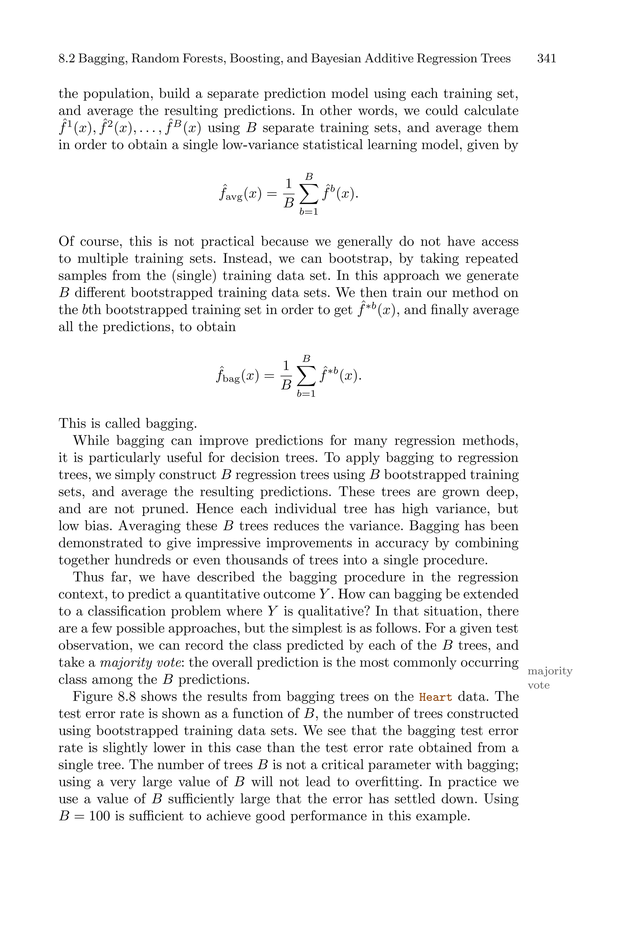 8.2 Bagging, Random Forests, Boosting, and Bayesian Additive Regression Trees 341
the population, build a separate prediction model using each training set,
and average the resulting predictions. In other words, we could calculate
ˆ
f1
(x), ˆ
f2
(x), . . . , ˆ
fB
(x) using B separate training sets, and average them
in order to obtain a single low-variance statistical learning model, given by
ˆ
favg(x) =
1
B
B
0
b=1
ˆ
fb
(x).
Of course, this is not practical because we generally do not have access
to multiple training sets. Instead, we can bootstrap, by taking repeated
samples from the (single) training data set. In this approach we generate
B diﬀerent bootstrapped training data sets. We then train our method on
the bth bootstrapped training set in order to get ˆ
f∗b
(x), and finally average
all the predictions, to obtain
ˆ
fbag(x) =
1
B
B
0
b=1
ˆ
f∗b
(x).
This is called bagging.
While bagging can improve predictions for many regression methods,
it is particularly useful for decision trees. To apply bagging to regression
trees, we simply construct B regression trees using B bootstrapped training
sets, and average the resulting predictions. These trees are grown deep,
and are not pruned. Hence each individual tree has high variance, but
low bias. Averaging these B trees reduces the variance. Bagging has been
demonstrated to give impressive improvements in accuracy by combining
together hundreds or even thousands of trees into a single procedure.
Thus far, we have described the bagging procedure in the regression
context, to predict a quantitative outcome Y . How can bagging be extended
to a classification problem where Y is qualitative? In that situation, there
are a few possible approaches, but the simplest is as follows. For a given test
observation, we can record the class predicted by each of the B trees, and
take a majority vote: the overall prediction is the most commonly occurring
majority
vote
class among the B predictions.
Figure 8.8 shows the results from bagging trees on the Heart data. The
test error rate is shown as a function of B, the number of trees constructed
using bootstrapped training data sets. We see that the bagging test error
rate is slightly lower in this case than the test error rate obtained from a
single tree. The number of trees B is not a critical parameter with bagging;
using a very large value of B will not lead to overfitting. In practice we
use a value of B suﬃciently large that the error has settled down. Using
B = 100 is suﬃcient to achieve good performance in this example.
 