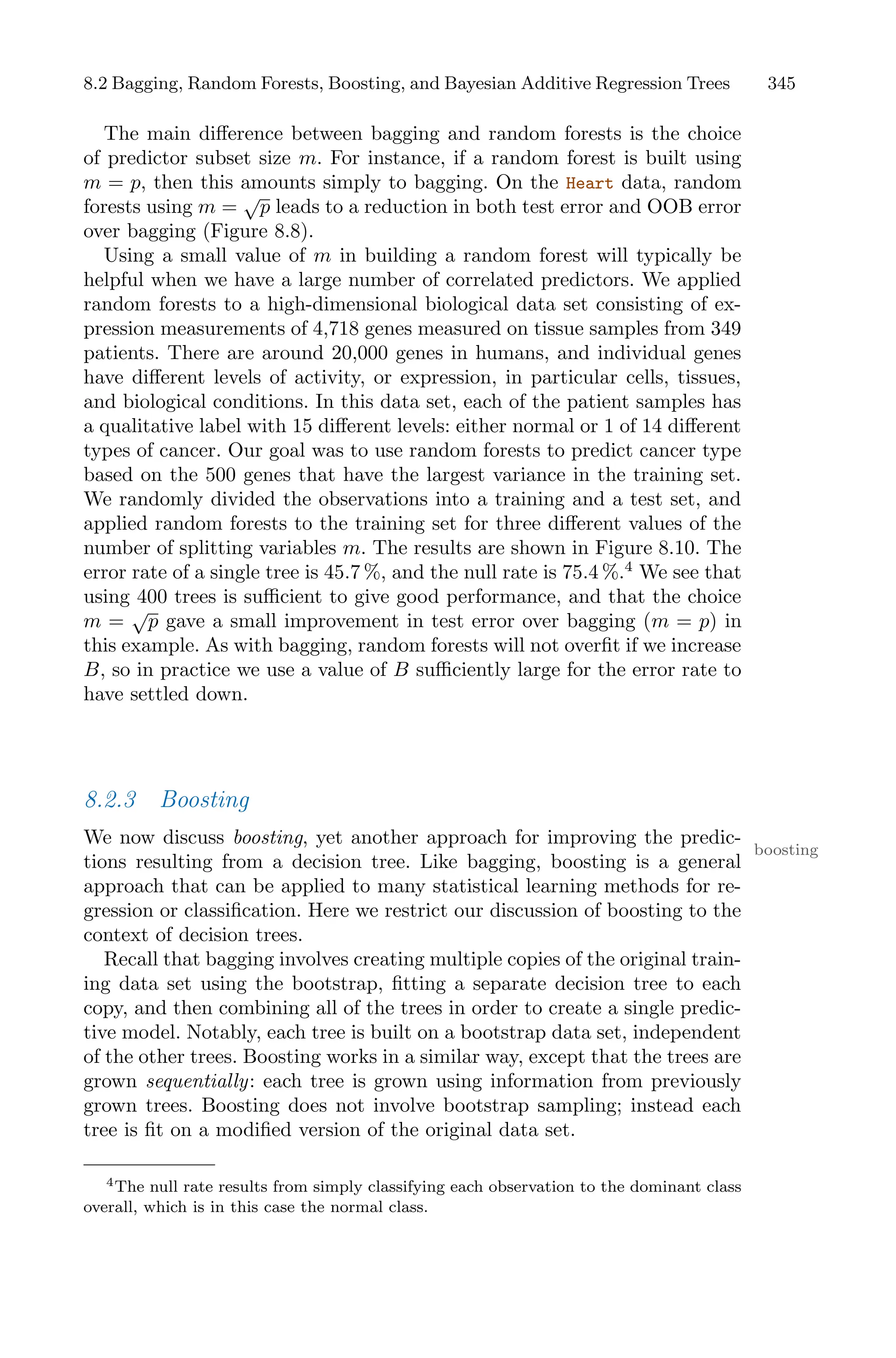 8.2 Bagging, Random Forests, Boosting, and Bayesian Additive Regression Trees 345
The main diﬀerence between bagging and random forests is the choice
of predictor subset size m. For instance, if a random forest is built using
m = p, then this amounts simply to bagging. On the Heart data, random
forests using m =
√
p leads to a reduction in both test error and OOB error
over bagging (Figure 8.8).
Using a small value of m in building a random forest will typically be
helpful when we have a large number of correlated predictors. We applied
random forests to a high-dimensional biological data set consisting of ex-
pression measurements of 4,718 genes measured on tissue samples from 349
patients. There are around 20,000 genes in humans, and individual genes
have diﬀerent levels of activity, or expression, in particular cells, tissues,
and biological conditions. In this data set, each of the patient samples has
a qualitative label with 15 diﬀerent levels: either normal or 1 of 14 diﬀerent
types of cancer. Our goal was to use random forests to predict cancer type
based on the 500 genes that have the largest variance in the training set.
We randomly divided the observations into a training and a test set, and
applied random forests to the training set for three diﬀerent values of the
number of splitting variables m. The results are shown in Figure 8.10. The
error rate of a single tree is 45.7 %, and the null rate is 75.4 %.4
We see that
using 400 trees is suﬃcient to give good performance, and that the choice
m =
√
p gave a small improvement in test error over bagging (m = p) in
this example. As with bagging, random forests will not overfit if we increase
B, so in practice we use a value of B suﬃciently large for the error rate to
have settled down.
8.2.3 Boosting
We now discuss boosting, yet another approach for improving the predic-
boosting
tions resulting from a decision tree. Like bagging, boosting is a general
approach that can be applied to many statistical learning methods for re-
gression or classification. Here we restrict our discussion of boosting to the
context of decision trees.
Recall that bagging involves creating multiple copies of the original train-
ing data set using the bootstrap, fitting a separate decision tree to each
copy, and then combining all of the trees in order to create a single predic-
tive model. Notably, each tree is built on a bootstrap data set, independent
of the other trees. Boosting works in a similar way, except that the trees are
grown sequentially: each tree is grown using information from previously
grown trees. Boosting does not involve bootstrap sampling; instead each
tree is fit on a modified version of the original data set.
4The null rate results from simply classifying each observation to the dominant class
overall, which is in this case the normal class.
 