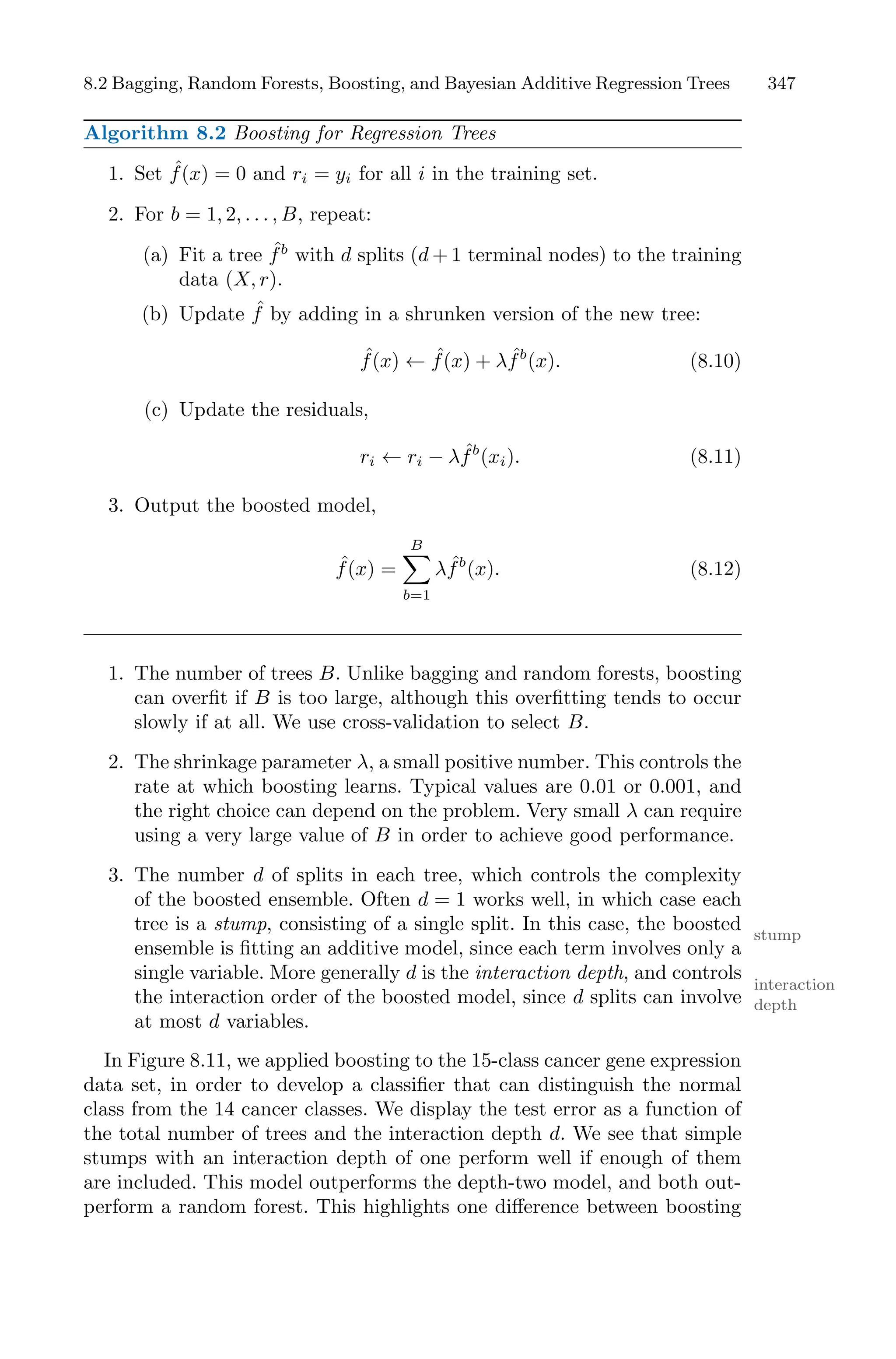 8.2 Bagging, Random Forests, Boosting, and Bayesian Additive Regression Trees 347
Algorithm 8.2 Boosting for Regression Trees
1. Set ˆ
f(x) = 0 and ri = yi for all i in the training set.
2. For b = 1, 2, . . . , B, repeat:
(a) Fit a tree ˆ
fb
with d splits (d + 1 terminal nodes) to the training
data (X, r).
(b) Update ˆ
f by adding in a shrunken version of the new tree:
ˆ
f(x) ← ˆ
f(x) + λ ˆ
fb
(x). (8.10)
(c) Update the residuals,
ri ← ri − λ ˆ
fb
(xi). (8.11)
3. Output the boosted model,
ˆ
f(x) =
B
0
b=1
λ ˆ
fb
(x). (8.12)
1. The number of trees B. Unlike bagging and random forests, boosting
can overfit if B is too large, although this overfitting tends to occur
slowly if at all. We use cross-validation to select B.
2. The shrinkage parameter λ, a small positive number. This controls the
rate at which boosting learns. Typical values are 0.01 or 0.001, and
the right choice can depend on the problem. Very small λ can require
using a very large value of B in order to achieve good performance.
3. The number d of splits in each tree, which controls the complexity
of the boosted ensemble. Often d = 1 works well, in which case each
tree is a stump, consisting of a single split. In this case, the boosted stump
ensemble is fitting an additive model, since each term involves only a
single variable. More generally d is the interaction depth, and controls
interaction
depth
the interaction order of the boosted model, since d splits can involve
at most d variables.
In Figure 8.11, we applied boosting to the 15-class cancer gene expression
data set, in order to develop a classifier that can distinguish the normal
class from the 14 cancer classes. We display the test error as a function of
the total number of trees and the interaction depth d. We see that simple
stumps with an interaction depth of one perform well if enough of them
are included. This model outperforms the depth-two model, and both out-
perform a random forest. This highlights one diﬀerence between boosting
 