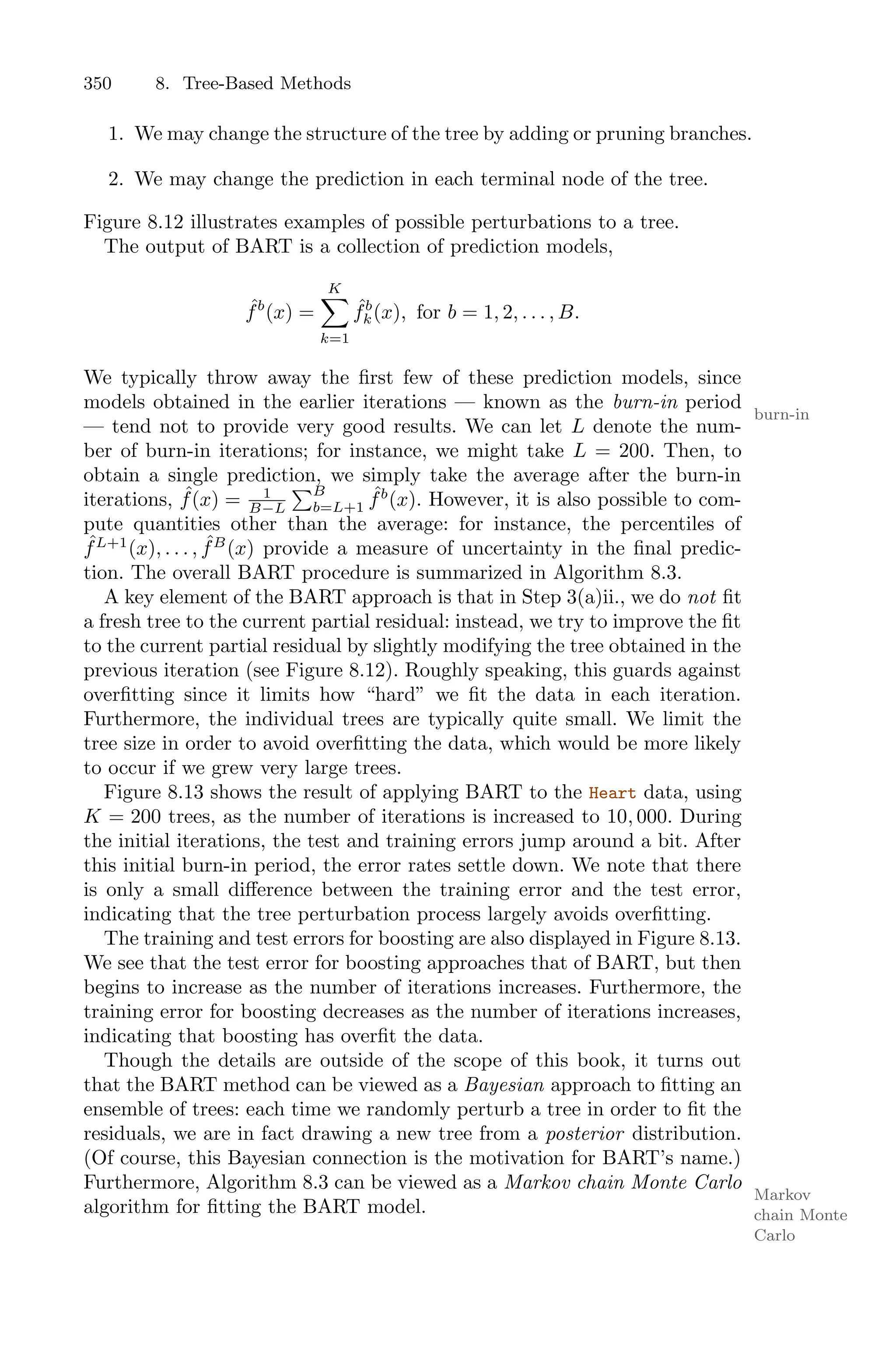 350 8. Tree-Based Methods
1. We may change the structure of the tree by adding or pruning branches.
2. We may change the prediction in each terminal node of the tree.
Figure 8.12 illustrates examples of possible perturbations to a tree.
The output of BART is a collection of prediction models,
ˆ
fb
(x) =
K
0
k=1
ˆ
fb
k(x), for b = 1, 2, . . . , B.
We typically throw away the first few of these prediction models, since
models obtained in the earlier iterations — known as the burn-in period
burn-in
— tend not to provide very good results. We can let L denote the num-
ber of burn-in iterations; for instance, we might take L = 200. Then, to
obtain a single prediction, we simply take the average after the burn-in
iterations, ˆ
f(x) = 1
B−L
)B
b=L+1
ˆ
fb
(x). However, it is also possible to com-
pute quantities other than the average: for instance, the percentiles of
ˆ
fL+1
(x), . . . , ˆ
fB
(x) provide a measure of uncertainty in the final predic-
tion. The overall BART procedure is summarized in Algorithm 8.3.
A key element of the BART approach is that in Step 3(a)ii., we do not fit
a fresh tree to the current partial residual: instead, we try to improve the fit
to the current partial residual by slightly modifying the tree obtained in the
previous iteration (see Figure 8.12). Roughly speaking, this guards against
overfitting since it limits how “hard” we fit the data in each iteration.
Furthermore, the individual trees are typically quite small. We limit the
tree size in order to avoid overfitting the data, which would be more likely
to occur if we grew very large trees.
Figure 8.13 shows the result of applying BART to the Heart data, using
K = 200 trees, as the number of iterations is increased to 10, 000. During
the initial iterations, the test and training errors jump around a bit. After
this initial burn-in period, the error rates settle down. We note that there
is only a small diﬀerence between the training error and the test error,
indicating that the tree perturbation process largely avoids overfitting.
The training and test errors for boosting are also displayed in Figure 8.13.
We see that the test error for boosting approaches that of BART, but then
begins to increase as the number of iterations increases. Furthermore, the
training error for boosting decreases as the number of iterations increases,
indicating that boosting has overfit the data.
Though the details are outside of the scope of this book, it turns out
that the BART method can be viewed as a Bayesian approach to fitting an
ensemble of trees: each time we randomly perturb a tree in order to fit the
residuals, we are in fact drawing a new tree from a posterior distribution.
(Of course, this Bayesian connection is the motivation for BART’s name.)
Furthermore, Algorithm 8.3 can be viewed as a Markov chain Monte Carlo
Markov
chain Monte
Carlo
algorithm for fitting the BART model.
 