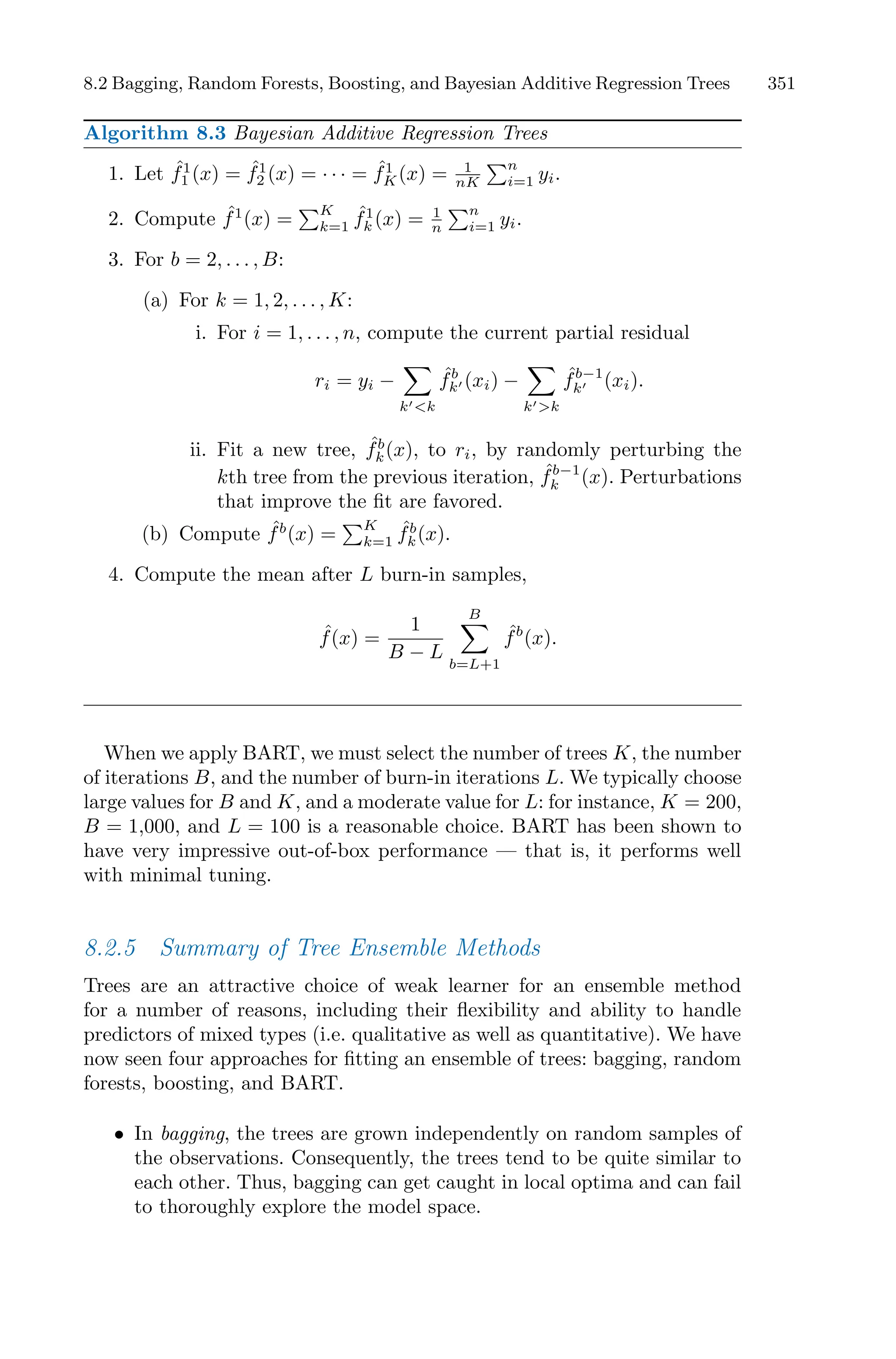 8.2 Bagging, Random Forests, Boosting, and Bayesian Additive Regression Trees 351
Algorithm 8.3 Bayesian Additive Regression Trees
1. Let ˆ
f1
1 (x) = ˆ
f1
2 (x) = · · · = ˆ
f1
K(x) = 1
nK
)n
i=1 yi.
2. Compute ˆ
f1
(x) =
)K
k=1
ˆ
f1
k (x) = 1
n
)n
i=1 yi.
3. For b = 2, . . . , B:
(a) For k = 1, 2, . . . , K:
i. For i = 1, . . . , n, compute the current partial residual
ri = yi −
0
k′<k
ˆ
fb
k′ (xi) −
0
k′>k
ˆ
fb−1
k′ (xi).
ii. Fit a new tree, ˆ
fb
k(x), to ri, by randomly perturbing the
kth tree from the previous iteration, ˆ
fb−1
k (x). Perturbations
that improve the fit are favored.
(b) Compute ˆ
fb
(x) =
)K
k=1
ˆ
fb
k(x).
4. Compute the mean after L burn-in samples,
ˆ
f(x) =
1
B − L
B
0
b=L+1
ˆ
fb
(x).
When we apply BART, we must select the number of trees K, the number
of iterations B, and the number of burn-in iterations L. We typically choose
large values for B and K, and a moderate value for L: for instance, K = 200,
B = 1,000, and L = 100 is a reasonable choice. BART has been shown to
have very impressive out-of-box performance — that is, it performs well
with minimal tuning.
8.2.5 Summary of Tree Ensemble Methods
Trees are an attractive choice of weak learner for an ensemble method
for a number of reasons, including their flexibility and ability to handle
predictors of mixed types (i.e. qualitative as well as quantitative). We have
now seen four approaches for fitting an ensemble of trees: bagging, random
forests, boosting, and BART.
• In bagging, the trees are grown independently on random samples of
the observations. Consequently, the trees tend to be quite similar to
each other. Thus, bagging can get caught in local optima and can fail
to thoroughly explore the model space.
 