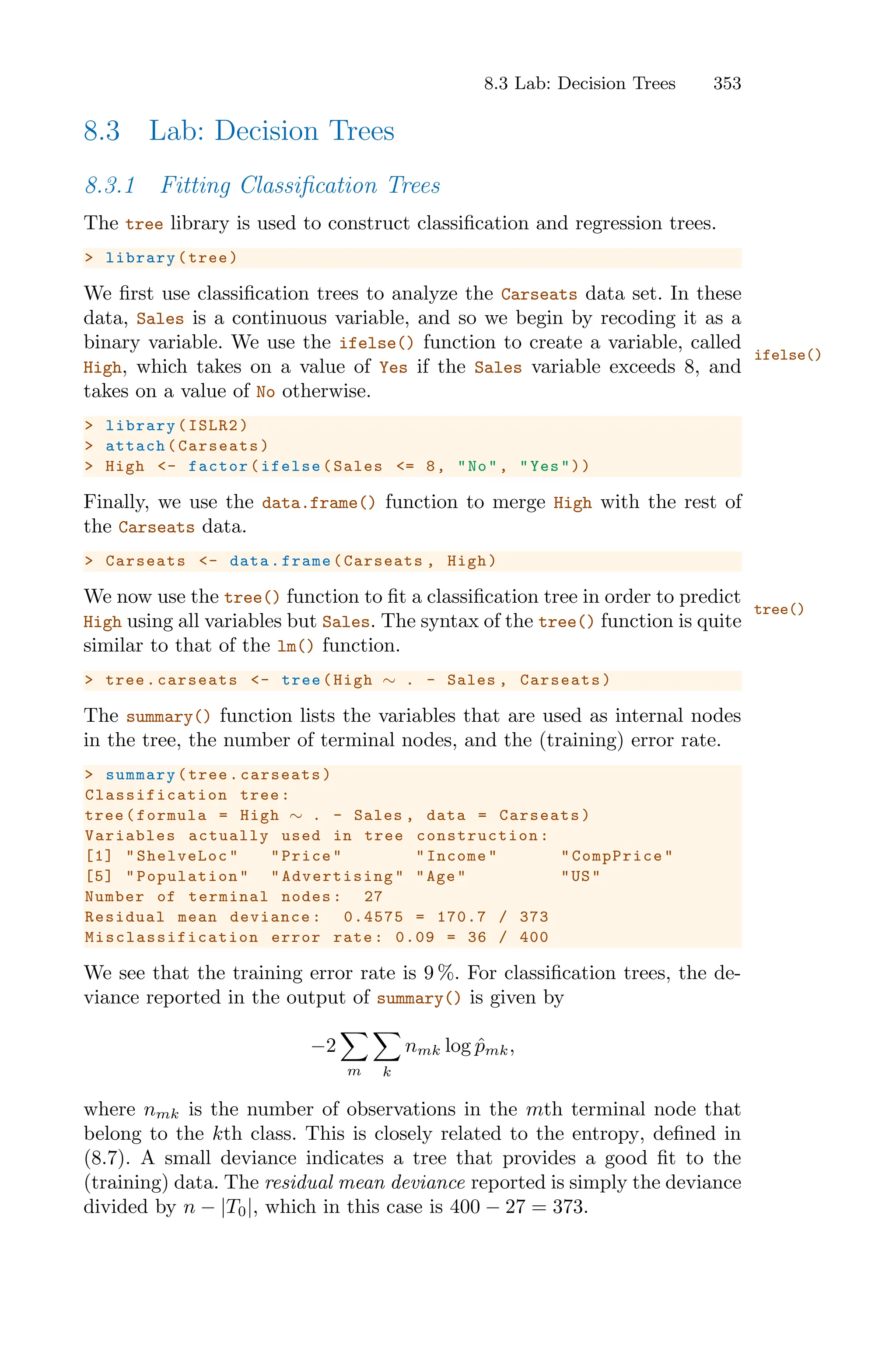 8.3 Lab: Decision Trees 353
8.3 Lab: Decision Trees
8.3.1 Fitting Classification Trees
The tree library is used to construct classification and regression trees.
> library(tree)
We first use classification trees to analyze the Carseats data set. In these
data, Sales is a continuous variable, and so we begin by recoding it as a
binary variable. We use the ifelse() function to create a variable, called
ifelse()
High, which takes on a value of Yes if the Sales variable exceeds 8, and
takes on a value of No otherwise.
> library(ISLR2)
> attach(Carseats)
> High <- factor(ifelse(Sales <= 8, "No", "Yes"))
Finally, we use the data.frame() function to merge High with the rest of
the Carseats data.
> Carseats <- data.frame(Carseats , High)
We now use the tree() function to fit a classification tree in order to predict
tree()
High using all variables but Sales. The syntax of the tree() function is quite
similar to that of the lm() function.
> tree.carseats <- tree(High ∼ . - Sales , Carseats)
The summary() function lists the variables that are used as internal nodes
in the tree, the number of terminal nodes, and the (training) error rate.
> summary(tree.carseats)
Classification tree:
tree(formula = High ∼ . - Sales , data = Carseats)
Variables actually used in tree construction :
[1] "ShelveLoc" "Price" "Income" "CompPrice"
[5] "Population" " Advertising " "Age" "US"
Number of terminal nodes: 27
Residual mean deviance: 0.4575 = 170.7 / 373
Misclassification error rate: 0.09 = 36 / 400
We see that the training error rate is 9 %. For classification trees, the de-
viance reported in the output of summary() is given by
−2
0
m
0
k
nmk log p̂mk,
where nmk is the number of observations in the mth terminal node that
belong to the kth class. This is closely related to the entropy, defined in
(8.7). A small deviance indicates a tree that provides a good fit to the
(training) data. The residual mean deviance reported is simply the deviance
divided by n − |T0|, which in this case is 400 − 27 = 373.
 