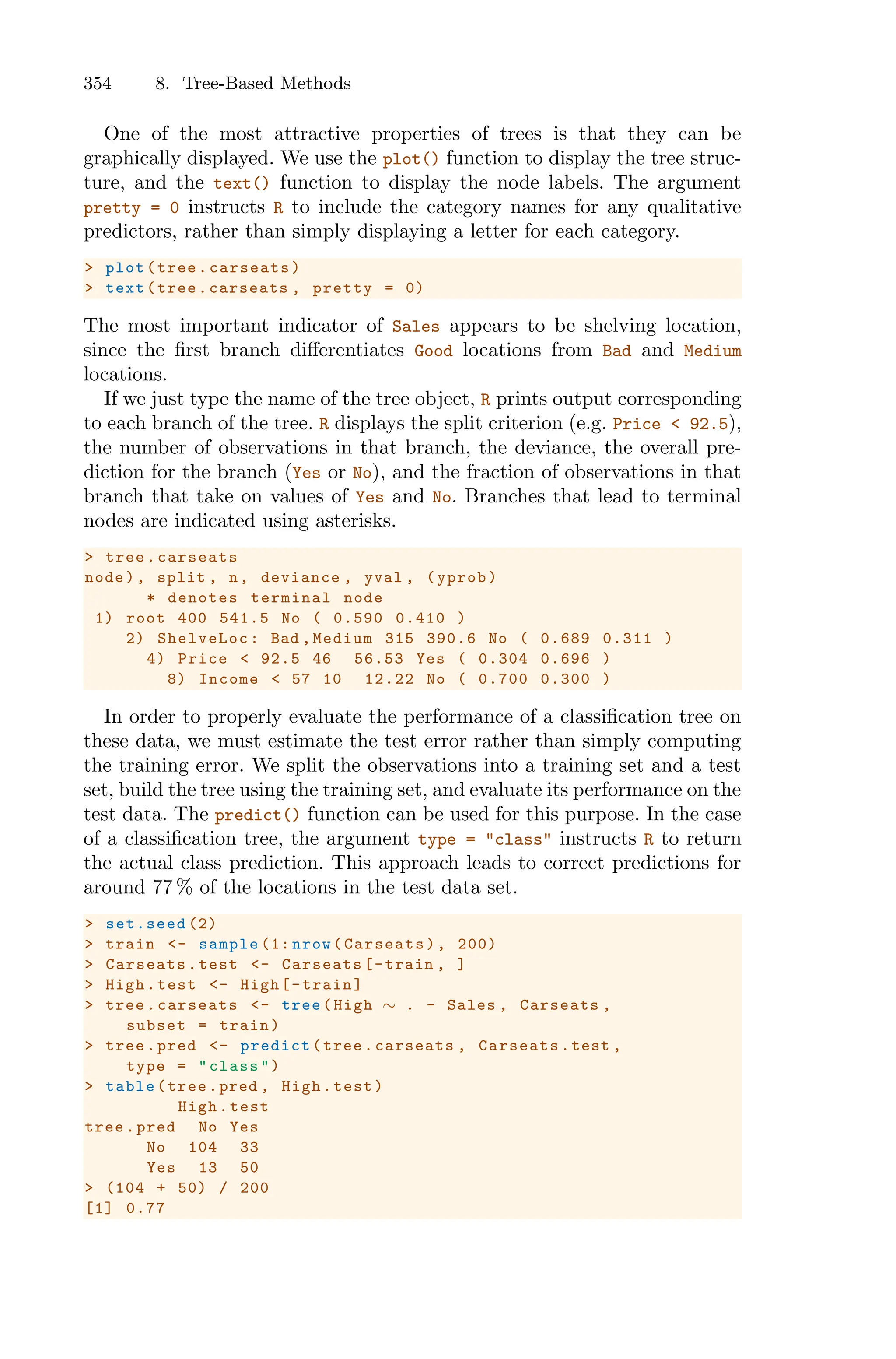 354 8. Tree-Based Methods
One of the most attractive properties of trees is that they can be
graphically displayed. We use the plot() function to display the tree struc-
ture, and the text() function to display the node labels. The argument
pretty = 0 instructs R to include the category names for any qualitative
predictors, rather than simply displaying a letter for each category.
> plot(tree.carseats)
> text(tree.carseats , pretty = 0)
The most important indicator of Sales appears to be shelving location,
since the first branch diﬀerentiates Good locations from Bad and Medium
locations.
If we just type the name of the tree object, R prints output corresponding
to each branch of the tree. R displays the split criterion (e.g. Price < 92.5),
the number of observations in that branch, the deviance, the overall pre-
diction for the branch (Yes or No), and the fraction of observations in that
branch that take on values of Yes and No. Branches that lead to terminal
nodes are indicated using asterisks.
> tree.carseats
node), split , n, deviance , yval , (yprob)
* denotes terminal node
1) root 400 541.5 No ( 0.590 0.410 )
2) ShelveLoc: Bad ,Medium 315 390.6 No ( 0.689 0.311 )
4) Price < 92.5 46 56.53 Yes ( 0.304 0.696 )
8) Income < 57 10 12.22 No ( 0.700 0.300 )
In order to properly evaluate the performance of a classification tree on
these data, we must estimate the test error rather than simply computing
the training error. We split the observations into a training set and a test
set, build the tree using the training set, and evaluate its performance on the
test data. The predict() function can be used for this purpose. In the case
of a classification tree, the argument type = "class" instructs R to return
the actual class prediction. This approach leads to correct predictions for
around 77 % of the locations in the test data set.
> set.seed (2)
> train <- sample (1: nrow(Carseats), 200)
> Carseats.test <- Carseats[-train , ]
> High.test <- High[-train]
> tree.carseats <- tree(High ∼ . - Sales , Carseats ,
subset = train)
> tree.pred <- predict(tree.carseats , Carseats.test ,
type = "class")
> table(tree.pred , High.test)
High.test
tree.pred No Yes
No 104 33
Yes 13 50
> (104 + 50) / 200
[1] 0.77
 