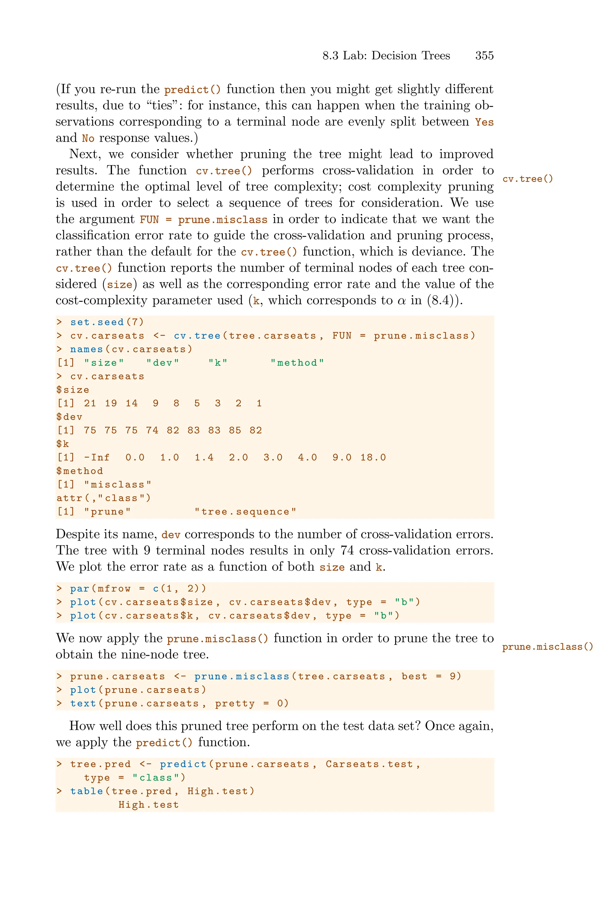 8.3 Lab: Decision Trees 355
(If you re-run the predict() function then you might get slightly diﬀerent
results, due to “ties”: for instance, this can happen when the training ob-
servations corresponding to a terminal node are evenly split between Yes
and No response values.)
Next, we consider whether pruning the tree might lead to improved
results. The function cv.tree() performs cross-validation in order to
cv.tree()
determine the optimal level of tree complexity; cost complexity pruning
is used in order to select a sequence of trees for consideration. We use
the argument FUN = prune.misclass in order to indicate that we want the
classification error rate to guide the cross-validation and pruning process,
rather than the default for the cv.tree() function, which is deviance. The
cv.tree() function reports the number of terminal nodes of each tree con-
sidered (size) as well as the corresponding error rate and the value of the
cost-complexity parameter used (k, which corresponds to α in (8.4)).
> set.seed (7)
> cv.carseats <- cv.tree(tree.carseats , FUN = prune.misclass)
> names(cv.carseats)
[1] "size" "dev" "k" "method"
> cv.carseats
$size
[1] 21 19 14 9 8 5 3 2 1
$dev
[1] 75 75 75 74 82 83 83 85 82
$k
[1] -Inf 0.0 1.0 1.4 2.0 3.0 4.0 9.0 18.0
$method
[1] "misclass"
attr(," class ")
[1] "prune" "tree.sequence"
Despite its name, dev corresponds to the number of cross-validation errors.
The tree with 9 terminal nodes results in only 74 cross-validation errors.
We plot the error rate as a function of both size and k.
> par(mfrow = c(1, 2))
> plot(cv.carseats$size , cv.carseats$dev , type = "b")
> plot(cv.carseats$k, cv.carseats$dev , type = "b")
We now apply the prune.misclass() function in order to prune the tree to
obtain the nine-node tree.
> prune.carseats <- prune.misclass(tree.carseats , best = 9)
> plot(prune.carseats)
> text(prune.carseats , pretty = 0)
How well does this pruned tree perform on the test data set? Once again,
we apply the predict() function.
> tree.pred <- predict(prune.carseats , Carseats.test ,
type = "class")
> table(tree.pred , High.test)
High.test
prune.misclass()
 