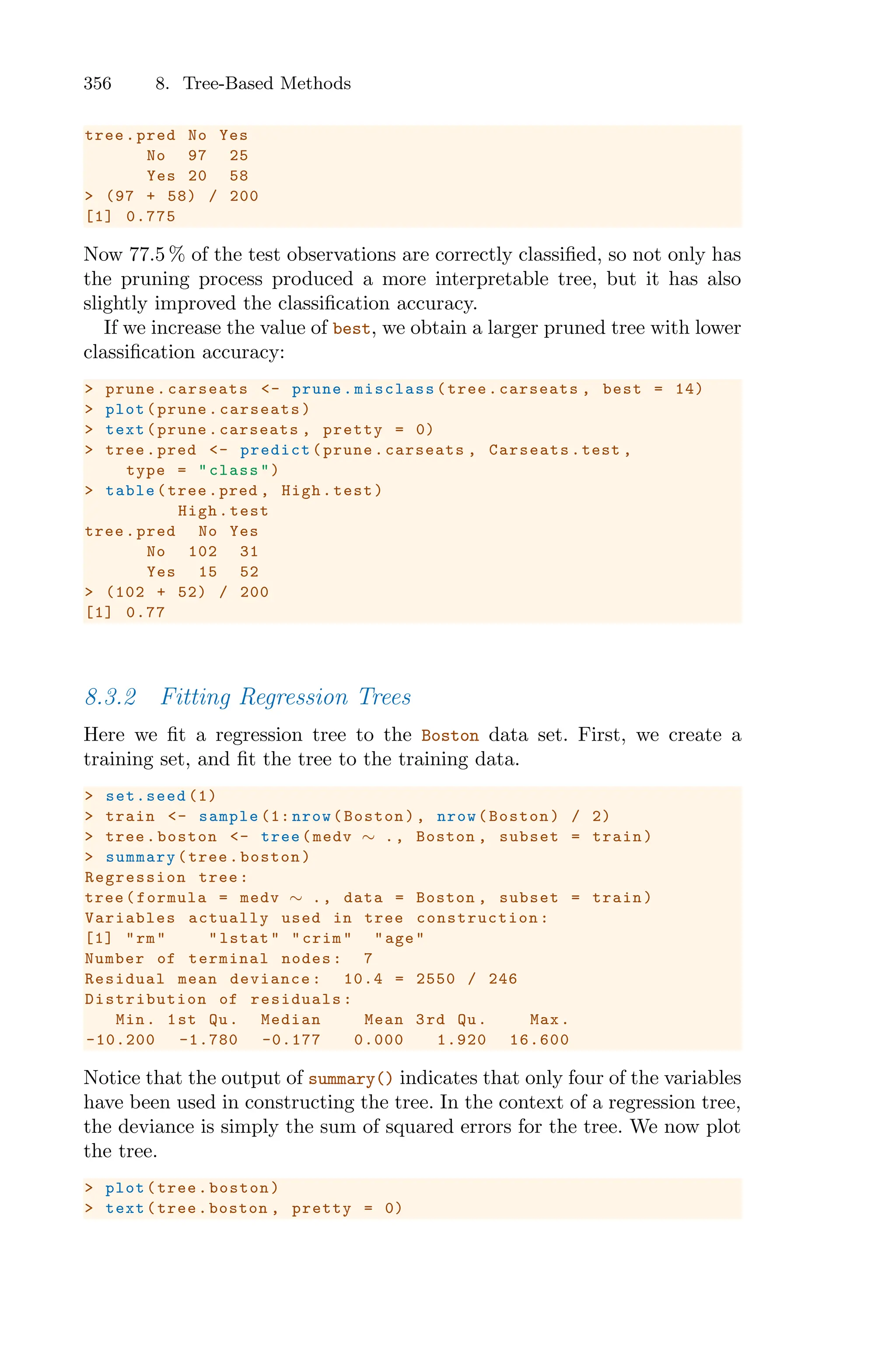 356 8. Tree-Based Methods
tree.pred No Yes
No 97 25
Yes 20 58
> (97 + 58) / 200
[1] 0.775
Now 77.5 % of the test observations are correctly classified, so not only has
the pruning process produced a more interpretable tree, but it has also
slightly improved the classification accuracy.
If we increase the value of best, we obtain a larger pruned tree with lower
classification accuracy:
> prune.carseats <- prune.misclass(tree.carseats , best = 14)
> plot(prune.carseats)
> text(prune.carseats , pretty = 0)
> tree.pred <- predict(prune.carseats , Carseats.test ,
type = "class")
> table(tree.pred , High.test)
High.test
tree.pred No Yes
No 102 31
Yes 15 52
> (102 + 52) / 200
[1] 0.77
8.3.2 Fitting Regression Trees
Here we fit a regression tree to the Boston data set. First, we create a
training set, and fit the tree to the training data.
> set.seed (1)
> train <- sample (1: nrow(Boston), nrow(Boston) / 2)
> tree.boston <- tree(medv ∼ ., Boston , subset = train)
> summary(tree.boston)
Regression tree:
tree(formula = medv ∼ ., data = Boston , subset = train)
Variables actually used in tree construction :
[1] "rm" "lstat" "crim" "age"
Number of terminal nodes: 7
Residual mean deviance: 10.4 = 2550 / 246
Distribution of residuals:
Min. 1st Qu. Median Mean 3rd Qu. Max.
-10.200 -1.780 -0.177 0.000 1.920 16.600
Notice that the output of summary() indicates that only four of the variables
have been used in constructing the tree. In the context of a regression tree,
the deviance is simply the sum of squared errors for the tree. We now plot
the tree.
> plot(tree.boston)
> text(tree.boston , pretty = 0)
 