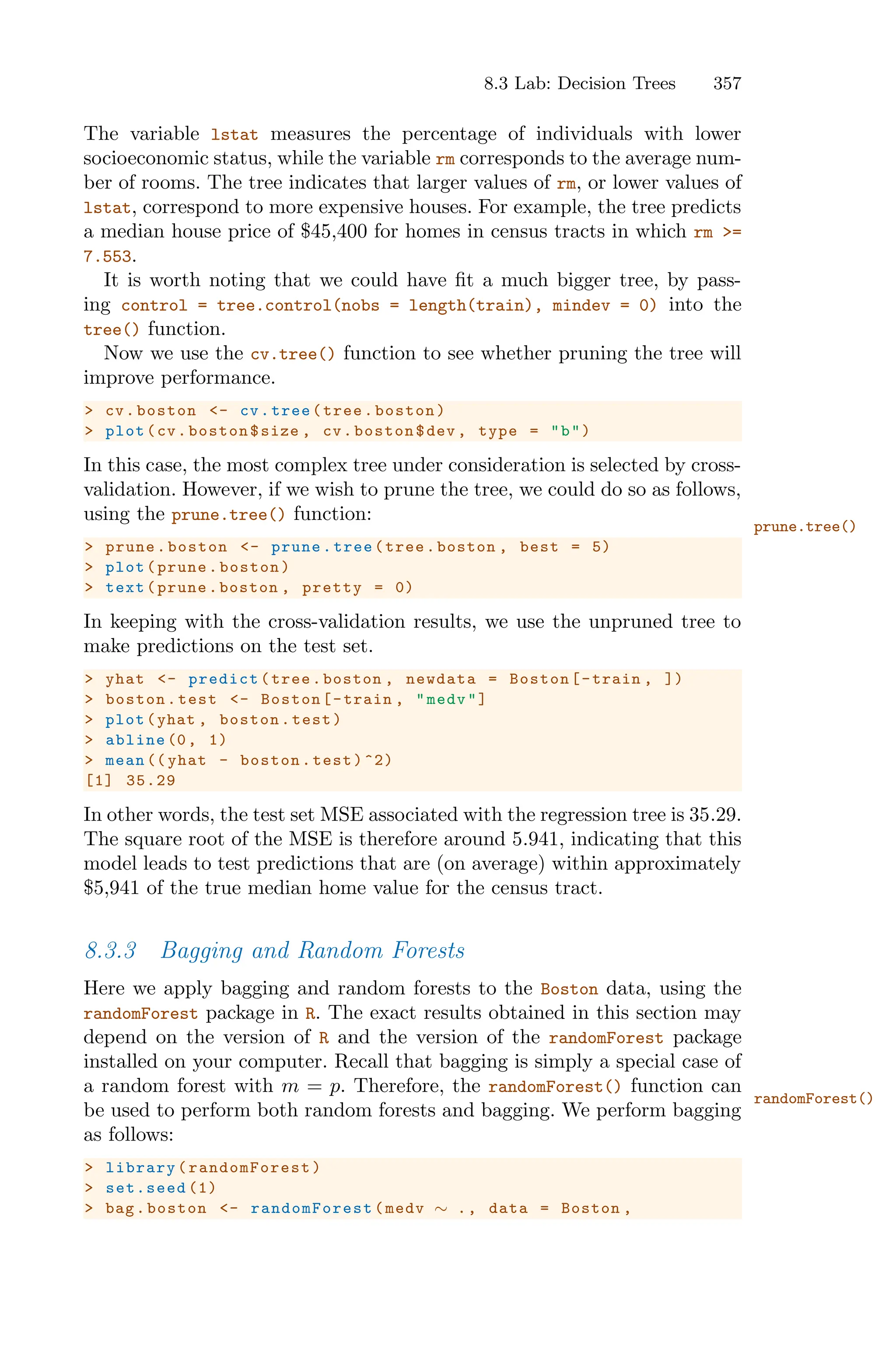 8.3 Lab: Decision Trees 357
The variable lstat measures the percentage of individuals with lower
socioeconomic status, while the variable rm corresponds to the average num-
ber of rooms. The tree indicates that larger values of rm, or lower values of
lstat, correspond to more expensive houses. For example, the tree predicts
a median house price of $45,400 for homes in census tracts in which rm >=
7.553.
It is worth noting that we could have fit a much bigger tree, by pass-
ing control = tree.control(nobs = length(train), mindev = 0) into the
tree() function.
Now we use the cv.tree() function to see whether pruning the tree will
improve performance.
> cv.boston <- cv.tree(tree.boston)
> plot(cv.boston$size , cv.boston$dev , type = "b")
In this case, the most complex tree under consideration is selected by cross-
validation. However, if we wish to prune the tree, we could do so as follows,
using the prune.tree() function:
prune.tree()
> prune.boston <- prune.tree(tree.boston , best = 5)
> plot(prune.boston)
> text(prune.boston , pretty = 0)
In keeping with the cross-validation results, we use the unpruned tree to
make predictions on the test set.
> yhat <- predict(tree.boston , newdata = Boston[-train , ])
> boston.test <- Boston[-train , "medv"]
> plot(yhat , boston.test)
> abline (0, 1)
> mean (( yhat - boston.test)^2)
[1] 35.29
In other words, the test set MSE associated with the regression tree is 35.29.
The square root of the MSE is therefore around 5.941, indicating that this
model leads to test predictions that are (on average) within approximately
$5,941 of the true median home value for the census tract.
8.3.3 Bagging and Random Forests
Here we apply bagging and random forests to the Boston data, using the
randomForest package in R. The exact results obtained in this section may
depend on the version of R and the version of the randomForest package
installed on your computer. Recall that bagging is simply a special case of
a random forest with m = p. Therefore, the randomForest() function can
randomForest()
be used to perform both random forests and bagging. We perform bagging
as follows:
> library( randomForest )
> set.seed (1)
> bag.boston <- randomForest (medv ∼ ., data = Boston ,
 