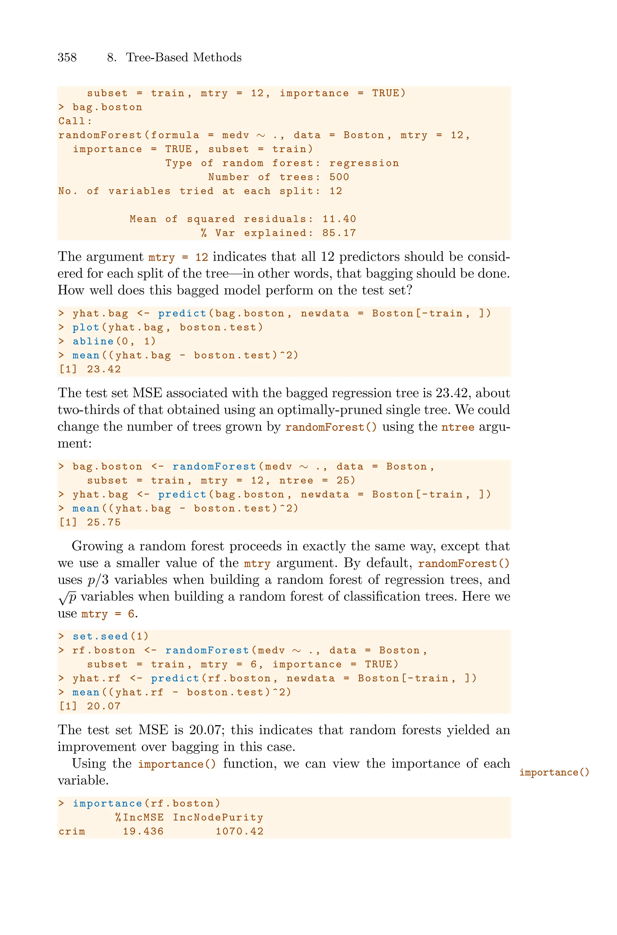 358 8. Tree-Based Methods
subset = train , mtry = 12, importance = TRUE)
> bag.boston
Call:
randomForest (formula = medv ∼ ., data = Boston , mtry = 12,
importance = TRUE , subset = train)
Type of random forest: regression
Number of trees: 500
No. of variables tried at each split: 12
Mean of squared residuals: 11.40
% Var explained: 85.17
The argument mtry = 12 indicates that all 12 predictors should be consid-
ered for each split of the tree—in other words, that bagging should be done.
How well does this bagged model perform on the test set?
> yhat.bag <- predict(bag.boston , newdata = Boston[-train , ])
> plot(yhat.bag , boston.test)
> abline (0, 1)
> mean (( yhat.bag - boston.test)^2)
[1] 23.42
The test set MSE associated with the bagged regression tree is 23.42, about
two-thirds of that obtained using an optimally-pruned single tree. We could
change the number of trees grown by randomForest() using the ntree argu-
ment:
> bag.boston <- randomForest (medv ∼ ., data = Boston ,
subset = train , mtry = 12, ntree = 25)
> yhat.bag <- predict(bag.boston , newdata = Boston[-train , ])
> mean (( yhat.bag - boston.test)^2)
[1] 25.75
Growing a random forest proceeds in exactly the same way, except that
we use a smaller value of the mtry argument. By default, randomForest()
uses p/3 variables when building a random forest of regression trees, and
√
p variables when building a random forest of classification trees. Here we
use mtry = 6.
> set.seed (1)
> rf.boston <- randomForest (medv ∼ ., data = Boston ,
subset = train , mtry = 6, importance = TRUE)
> yhat.rf <- predict(rf.boston , newdata = Boston[-train , ])
> mean (( yhat.rf - boston.test)^2)
[1] 20.07
The test set MSE is 20.07; this indicates that random forests yielded an
improvement over bagging in this case.
Using the importance() function, we can view the importance of each
importance()
variable.
> importance (rf.boston)
%IncMSE IncNodePurity
crim 19.436 1070.42
 