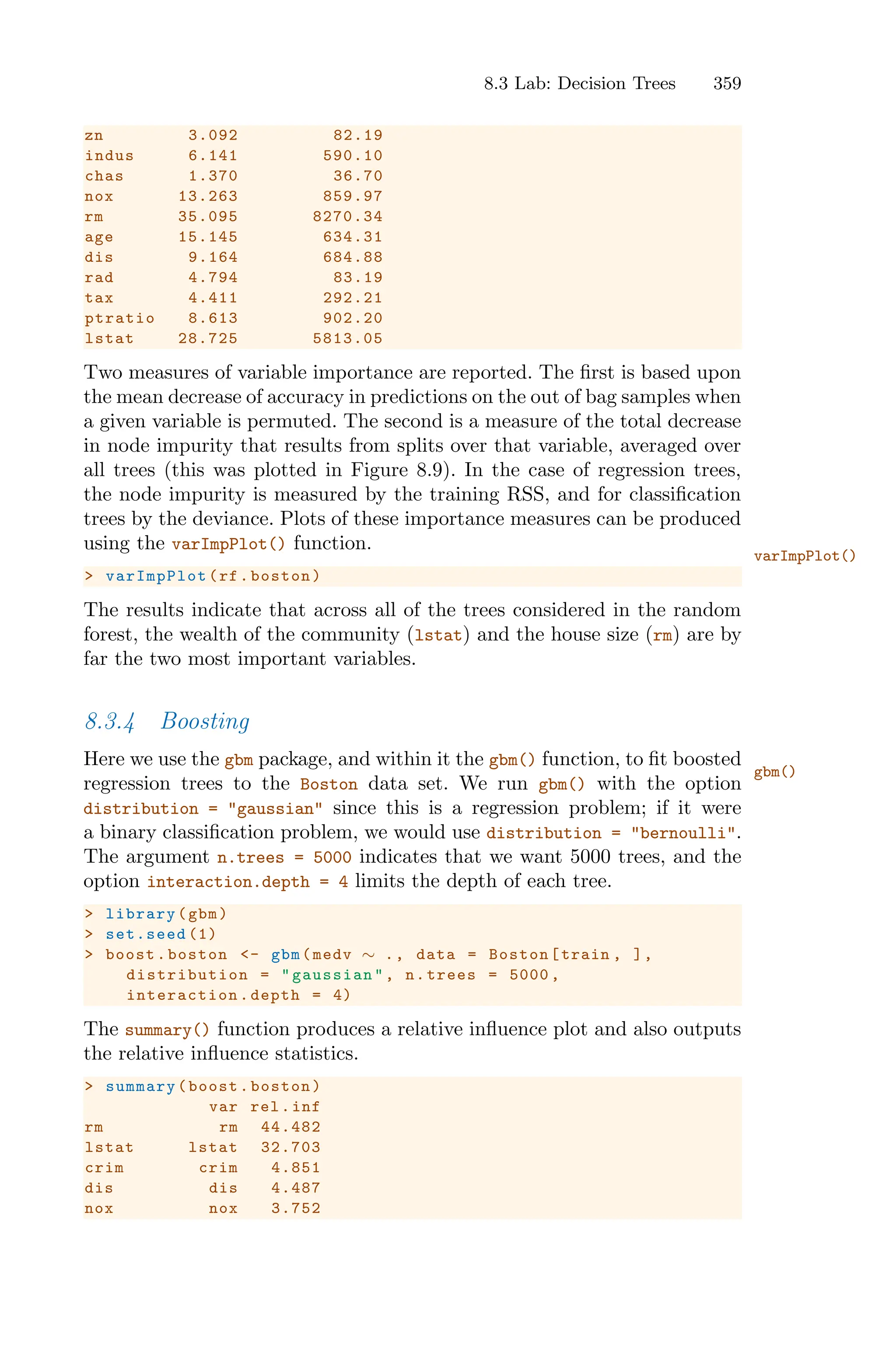 8.3 Lab: Decision Trees 359
zn 3.092 82.19
indus 6.141 590.10
chas 1.370 36.70
nox 13.263 859.97
rm 35.095 8270.34
age 15.145 634.31
dis 9.164 684.88
rad 4.794 83.19
tax 4.411 292.21
ptratio 8.613 902.20
lstat 28.725 5813.05
Two measures of variable importance are reported. The first is based upon
the mean decrease of accuracy in predictions on the out of bag samples when
a given variable is permuted. The second is a measure of the total decrease
in node impurity that results from splits over that variable, averaged over
all trees (this was plotted in Figure 8.9). In the case of regression trees,
the node impurity is measured by the training RSS, and for classification
trees by the deviance. Plots of these importance measures can be produced
using the varImpPlot() function.
varImpPlot()
> varImpPlot (rf.boston)
The results indicate that across all of the trees considered in the random
forest, the wealth of the community (lstat) and the house size (rm) are by
far the two most important variables.
8.3.4 Boosting
Here we use the gbm package, and within it the gbm() function, to fit boosted
gbm()
regression trees to the Boston data set. We run gbm() with the option
distribution = "gaussian" since this is a regression problem; if it were
a binary classification problem, we would use distribution = "bernoulli".
The argument n.trees = 5000 indicates that we want 5000 trees, and the
option interaction.depth = 4 limits the depth of each tree.
> library(gbm)
> set.seed (1)
> boost.boston <- gbm(medv ∼ ., data = Boston[train , ],
distribution = "gaussian ", n.trees = 5000 ,
interaction .depth = 4)
The summary() function produces a relative influence plot and also outputs
the relative influence statistics.
> summary(boost.boston)
var rel.inf
rm rm 44.482
lstat lstat 32.703
crim crim 4.851
dis dis 4.487
nox nox 3.752
 
