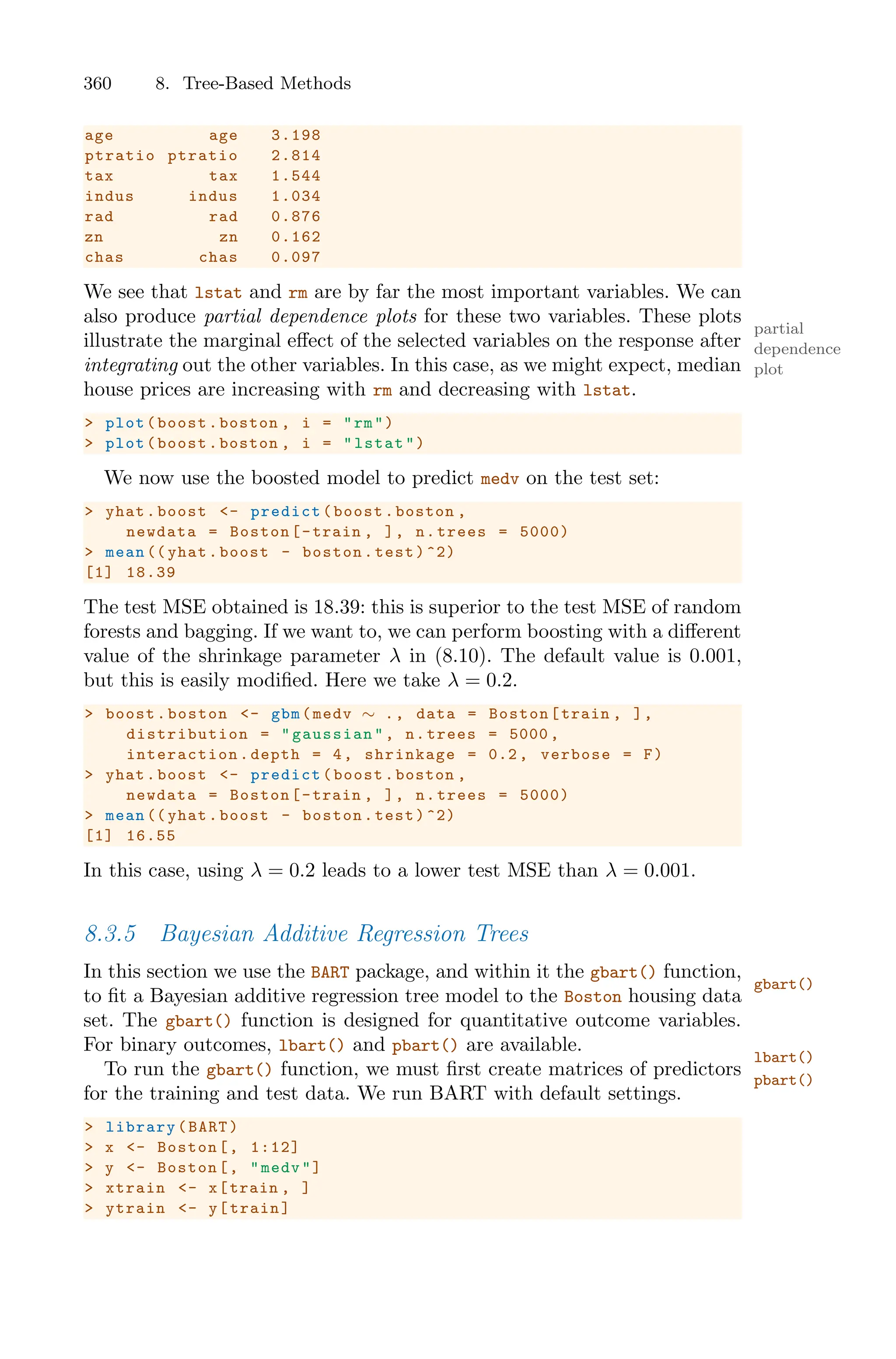 360 8. Tree-Based Methods
age age 3.198
ptratio ptratio 2.814
tax tax 1.544
indus indus 1.034
rad rad 0.876
zn zn 0.162
chas chas 0.097
We see that lstat and rm are by far the most important variables. We can
also produce partial dependence plots for these two variables. These plots
partial
dependence
plot
illustrate the marginal eﬀect of the selected variables on the response after
integrating out the other variables. In this case, as we might expect, median
house prices are increasing with rm and decreasing with lstat.
> plot(boost.boston , i = "rm")
> plot(boost.boston , i = "lstat")
We now use the boosted model to predict medv on the test set:
> yhat.boost <- predict(boost.boston ,
newdata = Boston[-train , ], n.trees = 5000)
> mean (( yhat.boost - boston.test)^2)
[1] 18.39
The test MSE obtained is 18.39: this is superior to the test MSE of random
forests and bagging. If we want to, we can perform boosting with a diﬀerent
value of the shrinkage parameter λ in (8.10). The default value is 0.001,
but this is easily modified. Here we take λ = 0.2.
> boost.boston <- gbm(medv ∼ ., data = Boston[train , ],
distribution = "gaussian ", n.trees = 5000 ,
interaction .depth = 4, shrinkage = 0.2, verbose = F)
> yhat.boost <- predict(boost.boston ,
newdata = Boston[-train , ], n.trees = 5000)
> mean (( yhat.boost - boston.test)^2)
[1] 16.55
In this case, using λ = 0.2 leads to a lower test MSE than λ = 0.001.
8.3.5 Bayesian Additive Regression Trees
In this section we use the BART package, and within it the gbart() function,
gbart()
to fit a Bayesian additive regression tree model to the Boston housing data
set. The gbart() function is designed for quantitative outcome variables.
For binary outcomes, lbart() and pbart() are available.
lbart()
pbart()
To run the gbart() function, we must first create matrices of predictors
for the training and test data. We run BART with default settings.
> library(BART)
> x <- Boston[, 1:12]
> y <- Boston[, "medv"]
> xtrain <- x[train , ]
> ytrain <- y[train]
 