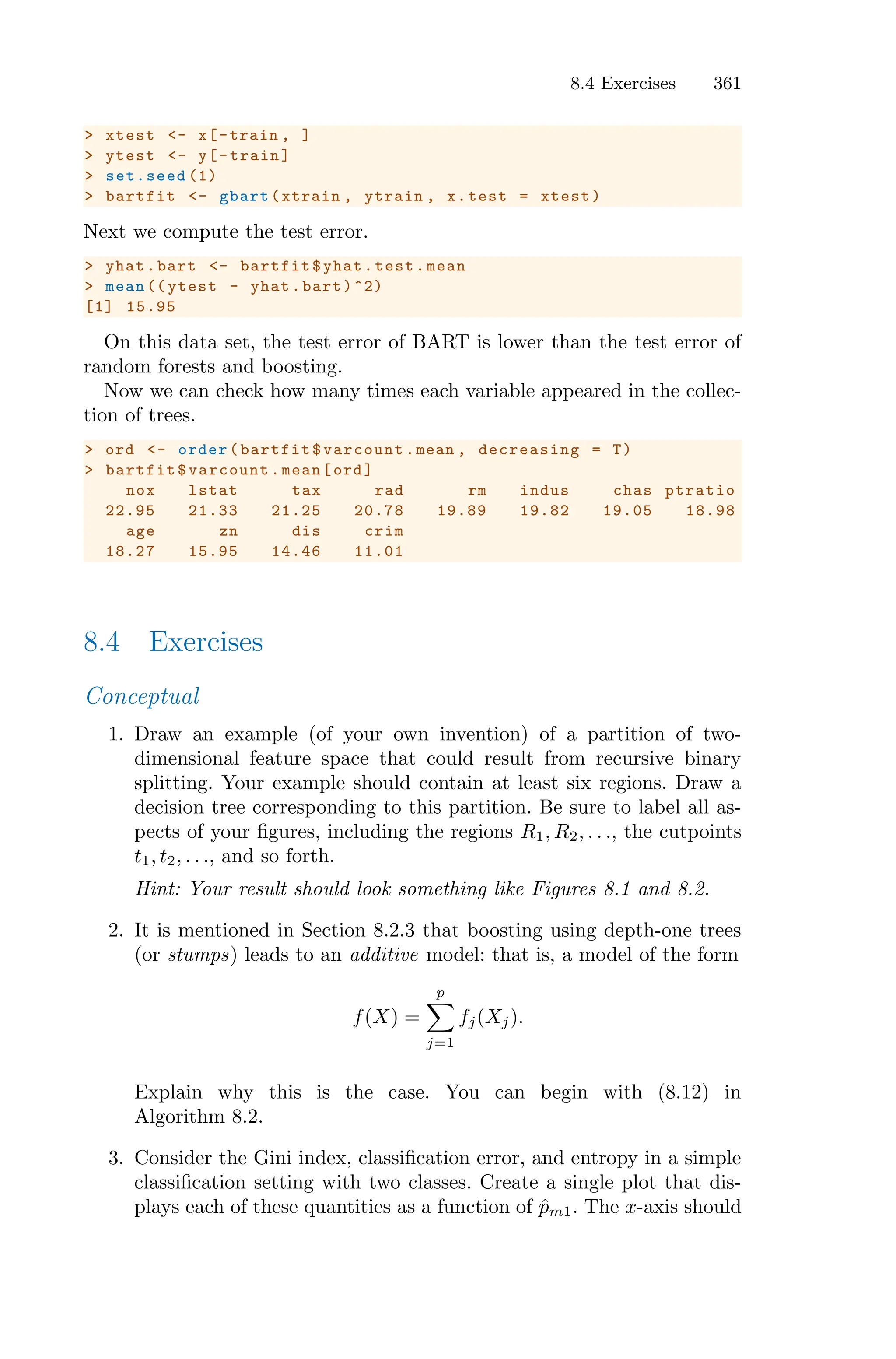 8.4 Exercises 361
> xtest <- x[-train , ]
> ytest <- y[-train]
> set.seed (1)
> bartfit <- gbart(xtrain , ytrain , x.test = xtest)
Next we compute the test error.
> yhat.bart <- bartfit$yhat.test.mean
> mean (( ytest - yhat.bart)^2)
[1] 15.95
On this data set, the test error of BART is lower than the test error of
random forests and boosting.
Now we can check how many times each variable appeared in the collec-
tion of trees.
> ord <- order(bartfit$varcount.mean , decreasing = T)
> bartfit$varcount.mean[ord]
nox lstat tax rad rm indus chas ptratio
22.95 21.33 21.25 20.78 19.89 19.82 19.05 18.98
age zn dis crim
18.27 15.95 14.46 11.01
8.4 Exercises
Conceptual
1. Draw an example (of your own invention) of a partition of two-
dimensional feature space that could result from recursive binary
splitting. Your example should contain at least six regions. Draw a
decision tree corresponding to this partition. Be sure to label all as-
pects of your figures, including the regions R1, R2, . . ., the cutpoints
t1, t2, . . ., and so forth.
Hint: Your result should look something like Figures 8.1 and 8.2.
2. It is mentioned in Section 8.2.3 that boosting using depth-one trees
(or stumps) leads to an additive model: that is, a model of the form
f(X) =
p
0
j=1
fj(Xj).
Explain why this is the case. You can begin with (8.12) in
Algorithm 8.2.
3. Consider the Gini index, classification error, and entropy in a simple
classification setting with two classes. Create a single plot that dis-
plays each of these quantities as a function of p̂m1. The x-axis should
 