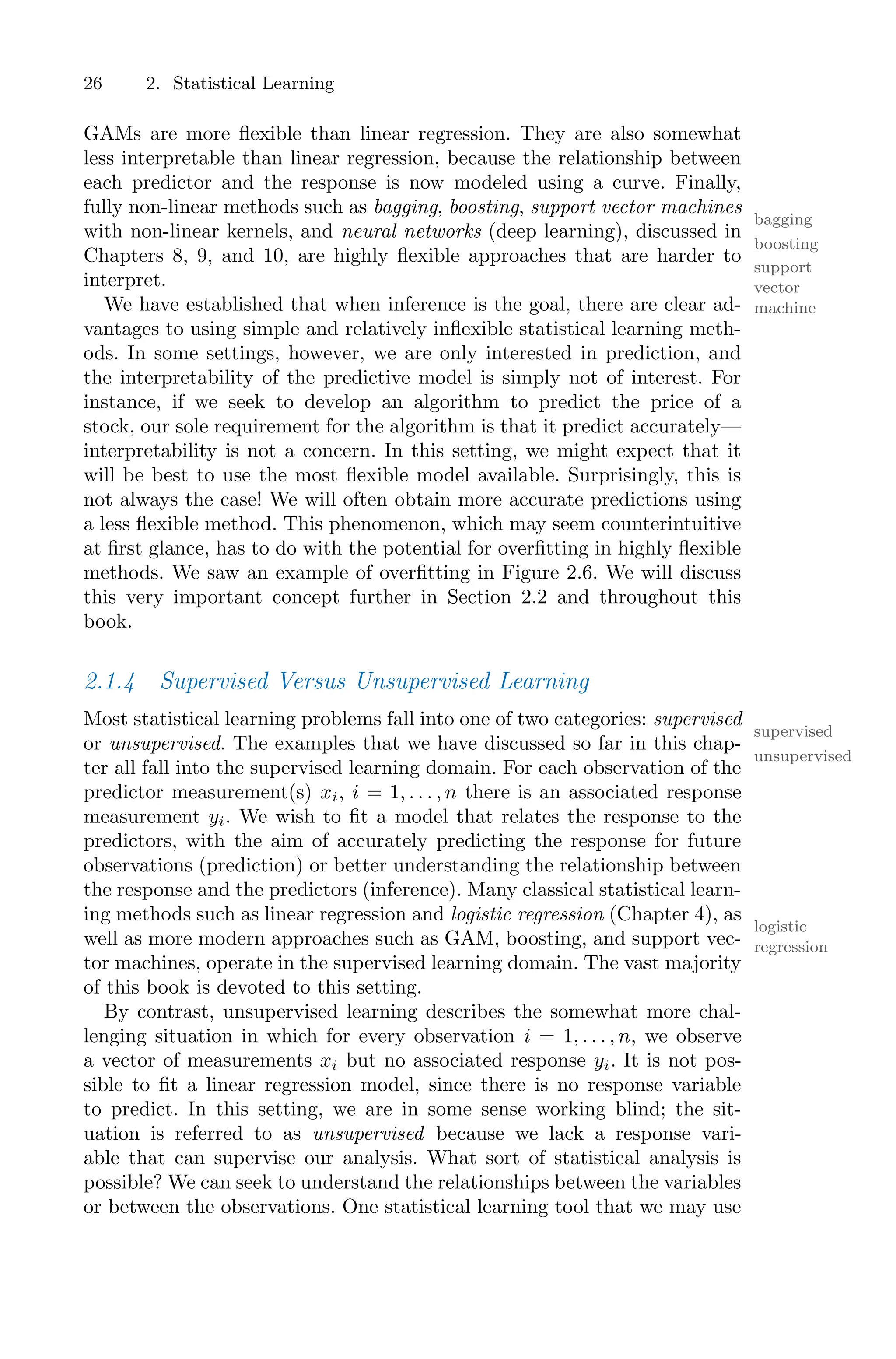 26 2. Statistical Learning
GAMs are more flexible than linear regression. They are also somewhat
less interpretable than linear regression, because the relationship between
each predictor and the response is now modeled using a curve. Finally,
fully non-linear methods such as bagging, boosting, support vector machines
bagging
boosting
with non-linear kernels, and neural networks (deep learning), discussed in
support
vector
machine
Chapters 8, 9, and 10, are highly flexible approaches that are harder to
interpret.
We have established that when inference is the goal, there are clear ad-
vantages to using simple and relatively inflexible statistical learning meth-
ods. In some settings, however, we are only interested in prediction, and
the interpretability of the predictive model is simply not of interest. For
instance, if we seek to develop an algorithm to predict the price of a
stock, our sole requirement for the algorithm is that it predict accurately—
interpretability is not a concern. In this setting, we might expect that it
will be best to use the most flexible model available. Surprisingly, this is
not always the case! We will often obtain more accurate predictions using
a less flexible method. This phenomenon, which may seem counterintuitive
at first glance, has to do with the potential for overfitting in highly flexible
methods. We saw an example of overfitting in Figure 2.6. We will discuss
this very important concept further in Section 2.2 and throughout this
book.
2.1.4 Supervised Versus Unsupervised Learning
Most statistical learning problems fall into one of two categories: supervised
supervised
or unsupervised. The examples that we have discussed so far in this chap-
unsupervised
ter all fall into the supervised learning domain. For each observation of the
predictor measurement(s) xi, i = 1, . . . , n there is an associated response
measurement yi. We wish to fit a model that relates the response to the
predictors, with the aim of accurately predicting the response for future
observations (prediction) or better understanding the relationship between
the response and the predictors (inference). Many classical statistical learn-
ing methods such as linear regression and logistic regression (Chapter 4), as
logistic
regression
well as more modern approaches such as GAM, boosting, and support vec-
tor machines, operate in the supervised learning domain. The vast majority
of this book is devoted to this setting.
By contrast, unsupervised learning describes the somewhat more chal-
lenging situation in which for every observation i = 1, . . . , n, we observe
a vector of measurements xi but no associated response yi. It is not pos-
sible to fit a linear regression model, since there is no response variable
to predict. In this setting, we are in some sense working blind; the sit-
uation is referred to as unsupervised because we lack a response vari-
able that can supervise our analysis. What sort of statistical analysis is
possible? We can seek to understand the relationships between the variables
or between the observations. One statistical learning tool that we may use
 
