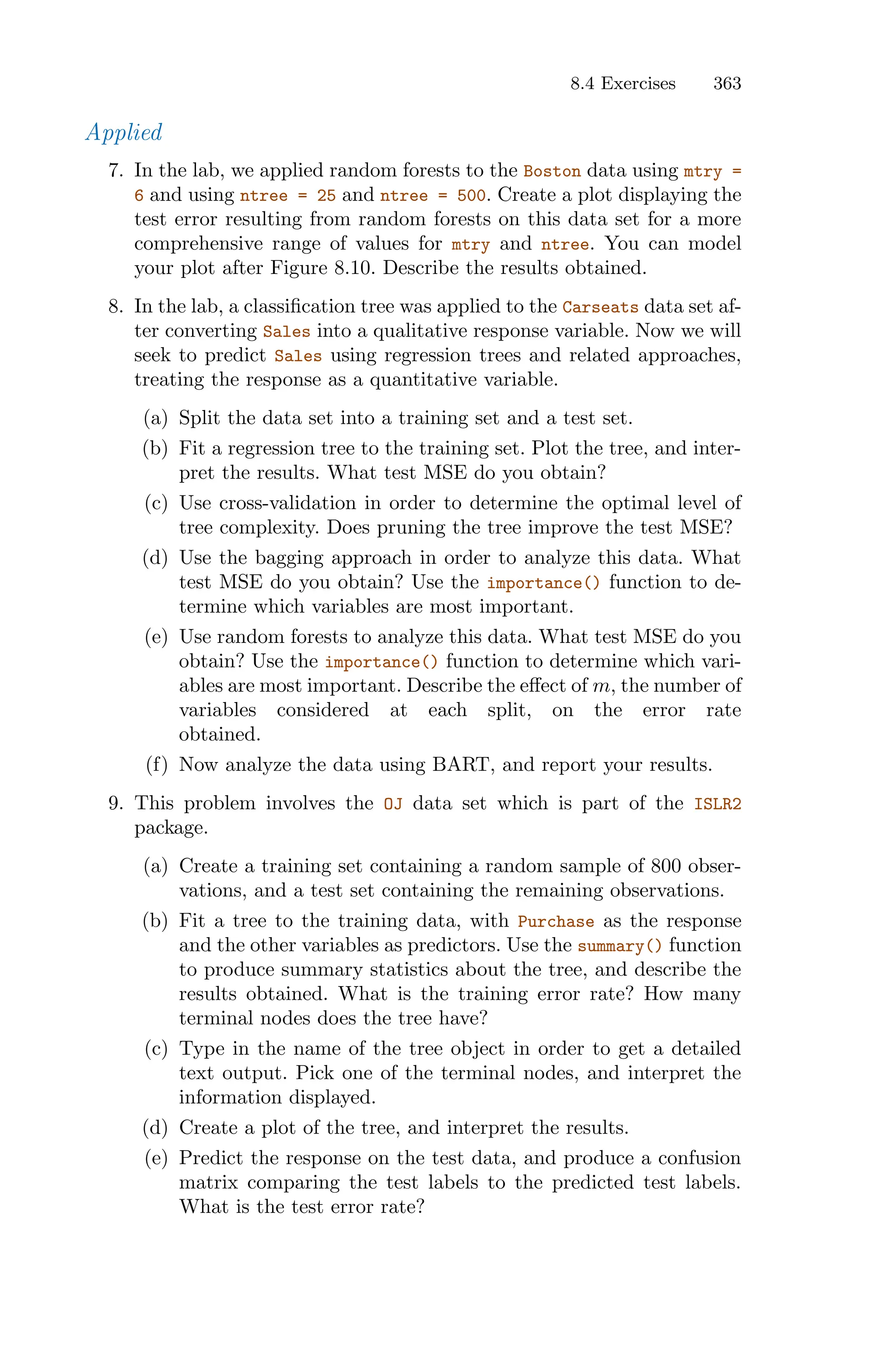 8.4 Exercises 363
Applied
7. In the lab, we applied random forests to the Boston data using mtry =
6 and using ntree = 25 and ntree = 500. Create a plot displaying the
test error resulting from random forests on this data set for a more
comprehensive range of values for mtry and ntree. You can model
your plot after Figure 8.10. Describe the results obtained.
8. In the lab, a classification tree was applied to the Carseats data set af-
ter converting Sales into a qualitative response variable. Now we will
seek to predict Sales using regression trees and related approaches,
treating the response as a quantitative variable.
(a) Split the data set into a training set and a test set.
(b) Fit a regression tree to the training set. Plot the tree, and inter-
pret the results. What test MSE do you obtain?
(c) Use cross-validation in order to determine the optimal level of
tree complexity. Does pruning the tree improve the test MSE?
(d) Use the bagging approach in order to analyze this data. What
test MSE do you obtain? Use the importance() function to de-
termine which variables are most important.
(e) Use random forests to analyze this data. What test MSE do you
obtain? Use the importance() function to determine which vari-
ables are most important. Describe the eﬀect of m, the number of
variables considered at each split, on the error rate
obtained.
(f) Now analyze the data using BART, and report your results.
9. This problem involves the OJ data set which is part of the ISLR2
package.
(a) Create a training set containing a random sample of 800 obser-
vations, and a test set containing the remaining observations.
(b) Fit a tree to the training data, with Purchase as the response
and the other variables as predictors. Use the summary() function
to produce summary statistics about the tree, and describe the
results obtained. What is the training error rate? How many
terminal nodes does the tree have?
(c) Type in the name of the tree object in order to get a detailed
text output. Pick one of the terminal nodes, and interpret the
information displayed.
(d) Create a plot of the tree, and interpret the results.
(e) Predict the response on the test data, and produce a confusion
matrix comparing the test labels to the predicted test labels.
What is the test error rate?
 