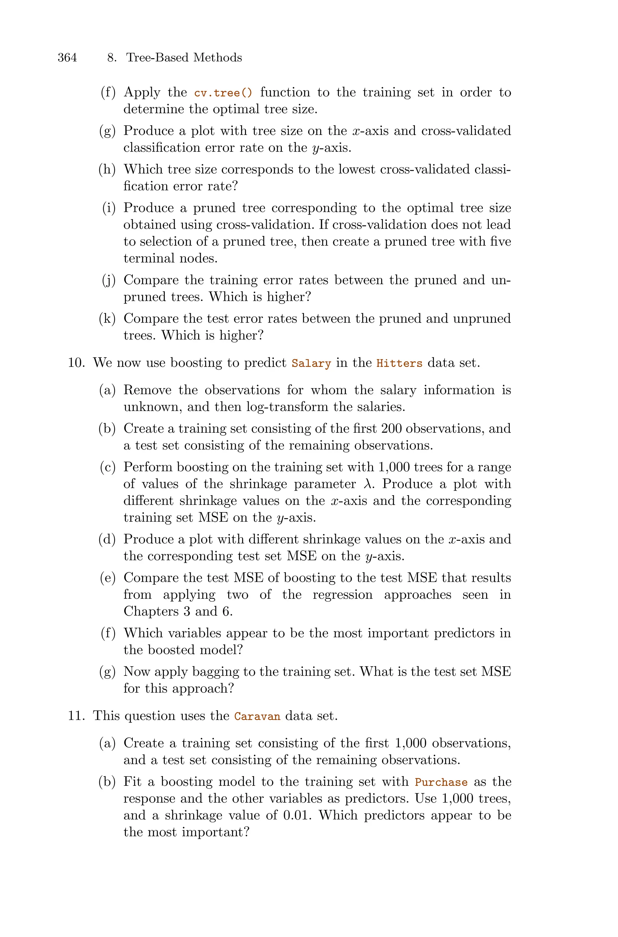364 8. Tree-Based Methods
(f) Apply the cv.tree() function to the training set in order to
determine the optimal tree size.
(g) Produce a plot with tree size on the x-axis and cross-validated
classification error rate on the y-axis.
(h) Which tree size corresponds to the lowest cross-validated classi-
fication error rate?
(i) Produce a pruned tree corresponding to the optimal tree size
obtained using cross-validation. If cross-validation does not lead
to selection of a pruned tree, then create a pruned tree with five
terminal nodes.
(j) Compare the training error rates between the pruned and un-
pruned trees. Which is higher?
(k) Compare the test error rates between the pruned and unpruned
trees. Which is higher?
10. We now use boosting to predict Salary in the Hitters data set.
(a) Remove the observations for whom the salary information is
unknown, and then log-transform the salaries.
(b) Create a training set consisting of the first 200 observations, and
a test set consisting of the remaining observations.
(c) Perform boosting on the training set with 1,000 trees for a range
of values of the shrinkage parameter λ. Produce a plot with
diﬀerent shrinkage values on the x-axis and the corresponding
training set MSE on the y-axis.
(d) Produce a plot with diﬀerent shrinkage values on the x-axis and
the corresponding test set MSE on the y-axis.
(e) Compare the test MSE of boosting to the test MSE that results
from applying two of the regression approaches seen in
Chapters 3 and 6.
(f) Which variables appear to be the most important predictors in
the boosted model?
(g) Now apply bagging to the training set. What is the test set MSE
for this approach?
11. This question uses the Caravan data set.
(a) Create a training set consisting of the first 1,000 observations,
and a test set consisting of the remaining observations.
(b) Fit a boosting model to the training set with Purchase as the
response and the other variables as predictors. Use 1,000 trees,
and a shrinkage value of 0.01. Which predictors appear to be
the most important?
 