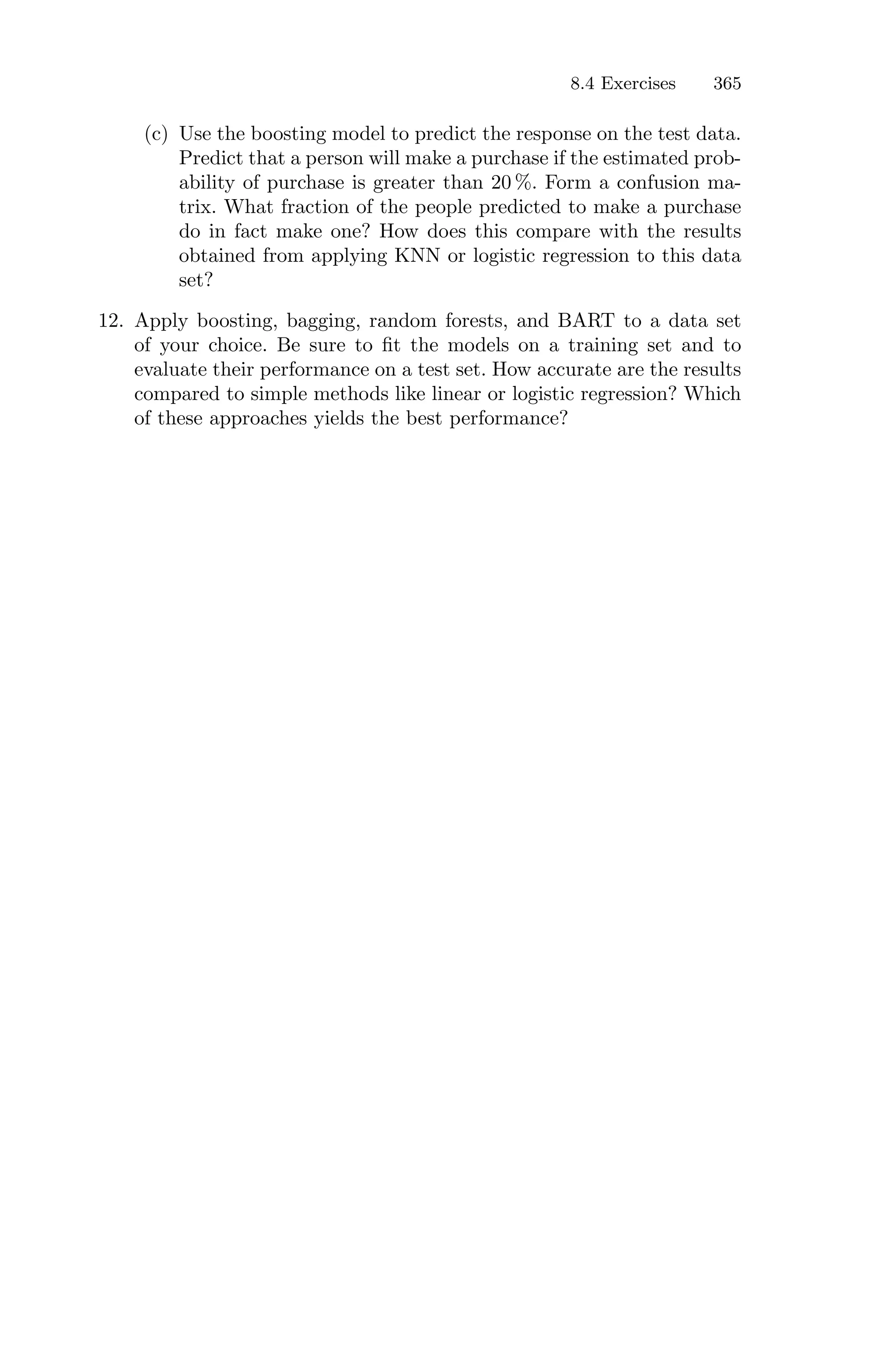 8.4 Exercises 365
(c) Use the boosting model to predict the response on the test data.
Predict that a person will make a purchase if the estimated prob-
ability of purchase is greater than 20 %. Form a confusion ma-
trix. What fraction of the people predicted to make a purchase
do in fact make one? How does this compare with the results
obtained from applying KNN or logistic regression to this data
set?
12. Apply boosting, bagging, random forests, and BART to a data set
of your choice. Be sure to fit the models on a training set and to
evaluate their performance on a test set. How accurate are the results
compared to simple methods like linear or logistic regression? Which
of these approaches yields the best performance?
 
