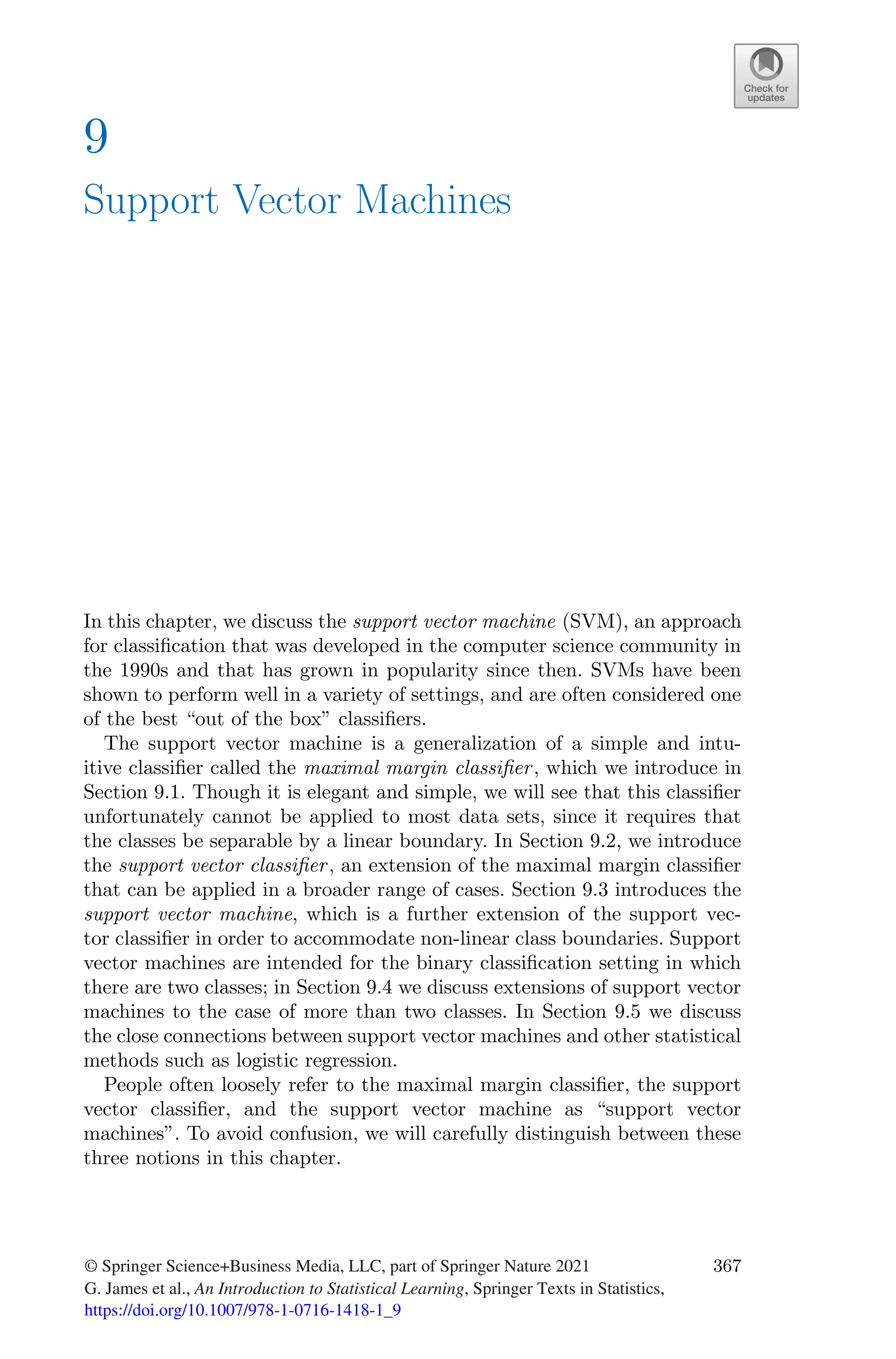 9
Support Vector Machines
In this chapter, we discuss the support vector machine (SVM), an approach
for classification that was developed in the computer science community in
the 1990s and that has grown in popularity since then. SVMs have been
shown to perform well in a variety of settings, and are often considered one
of the best “out of the box” classifiers.
The support vector machine is a generalization of a simple and intu-
itive classifier called the maximal margin classifier, which we introduce in
Section 9.1. Though it is elegant and simple, we will see that this classifier
unfortunately cannot be applied to most data sets, since it requires that
the classes be separable by a linear boundary. In Section 9.2, we introduce
the support vector classifier, an extension of the maximal margin classifier
that can be applied in a broader range of cases. Section 9.3 introduces the
support vector machine, which is a further extension of the support vec-
tor classifier in order to accommodate non-linear class boundaries. Support
vector machines are intended for the binary classification setting in which
there are two classes; in Section 9.4 we discuss extensions of support vector
machines to the case of more than two classes. In Section 9.5 we discuss
the close connections between support vector machines and other statistical
methods such as logistic regression.
People often loosely refer to the maximal margin classifier, the support
vector classifier, and the support vector machine as “support vector
machines”. To avoid confusion, we will carefully distinguish between these
three notions in this chapter.
© Springer Science+Business Media, LLC, part of Springer Nature 2021
G. James et al., An Introduction to Statistical Learning, Springer Texts in Statistics,
https://doi.org/10.1007/978-1-0716-1418-1_9
367
 