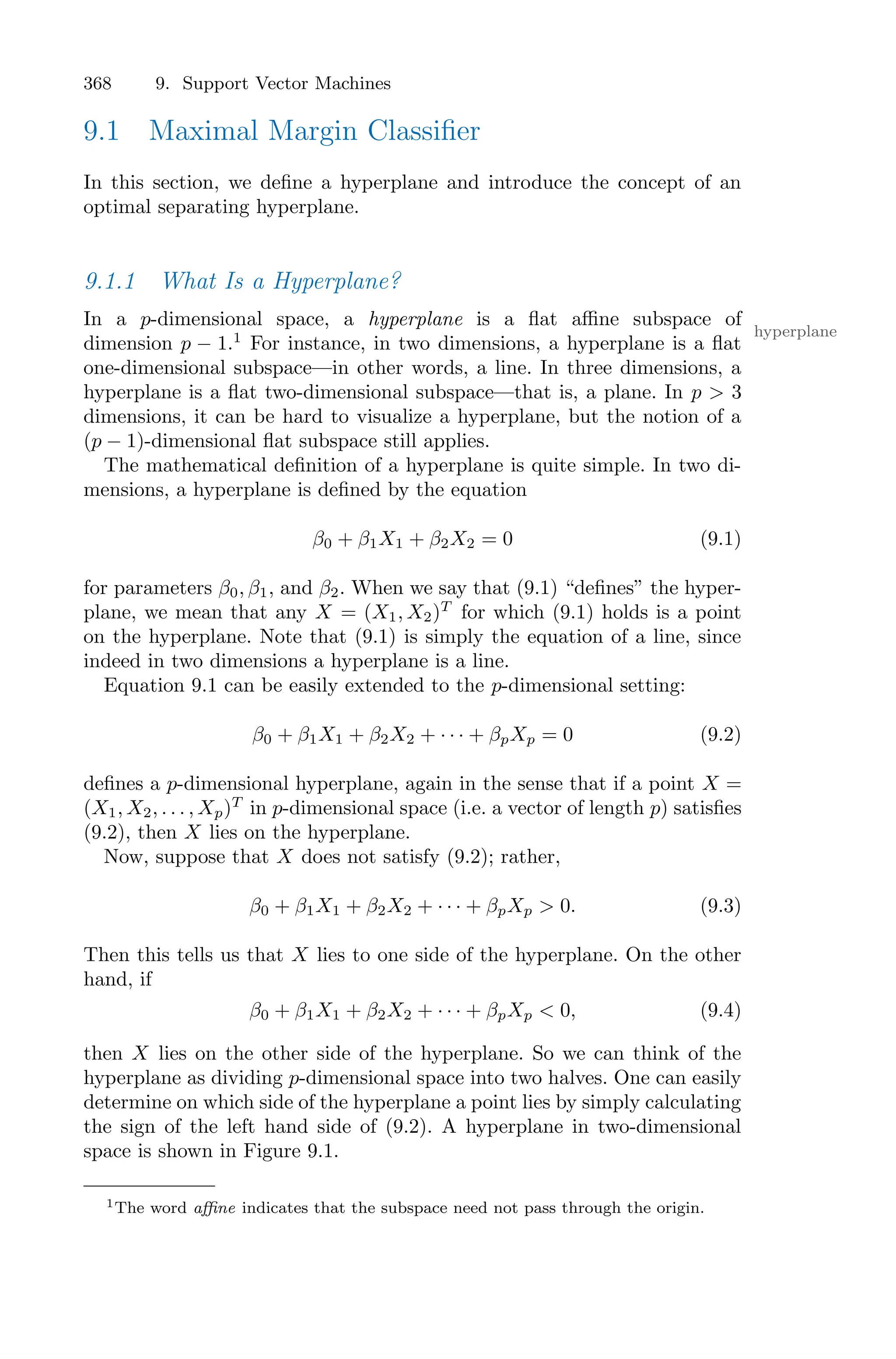 368 9. Support Vector Machines
9.1 Maximal Margin Classifier
In this section, we define a hyperplane and introduce the concept of an
optimal separating hyperplane.
9.1.1 What Is a Hyperplane?
In a p-dimensional space, a hyperplane is a flat aﬃne subspace of
hyperplane
dimension p − 1.1
For instance, in two dimensions, a hyperplane is a flat
one-dimensional subspace—in other words, a line. In three dimensions, a
hyperplane is a flat two-dimensional subspace—that is, a plane. In p > 3
dimensions, it can be hard to visualize a hyperplane, but the notion of a
(p − 1)-dimensional flat subspace still applies.
The mathematical definition of a hyperplane is quite simple. In two di-
mensions, a hyperplane is defined by the equation
β0 + β1X1 + β2X2 = 0 (9.1)
for parameters β0, β1, and β2. When we say that (9.1) “defines” the hyper-
plane, we mean that any X = (X1, X2)T
for which (9.1) holds is a point
on the hyperplane. Note that (9.1) is simply the equation of a line, since
indeed in two dimensions a hyperplane is a line.
Equation 9.1 can be easily extended to the p-dimensional setting:
β0 + β1X1 + β2X2 + · · · + βpXp = 0 (9.2)
defines a p-dimensional hyperplane, again in the sense that if a point X =
(X1, X2, . . . , Xp)T
in p-dimensional space (i.e. a vector of length p) satisfies
(9.2), then X lies on the hyperplane.
Now, suppose that X does not satisfy (9.2); rather,
β0 + β1X1 + β2X2 + · · · + βpXp > 0. (9.3)
Then this tells us that X lies to one side of the hyperplane. On the other
hand, if
β0 + β1X1 + β2X2 + · · · + βpXp < 0, (9.4)
then X lies on the other side of the hyperplane. So we can think of the
hyperplane as dividing p-dimensional space into two halves. One can easily
determine on which side of the hyperplane a point lies by simply calculating
the sign of the left hand side of (9.2). A hyperplane in two-dimensional
space is shown in Figure 9.1.
1The word aﬃne indicates that the subspace need not pass through the origin.
 