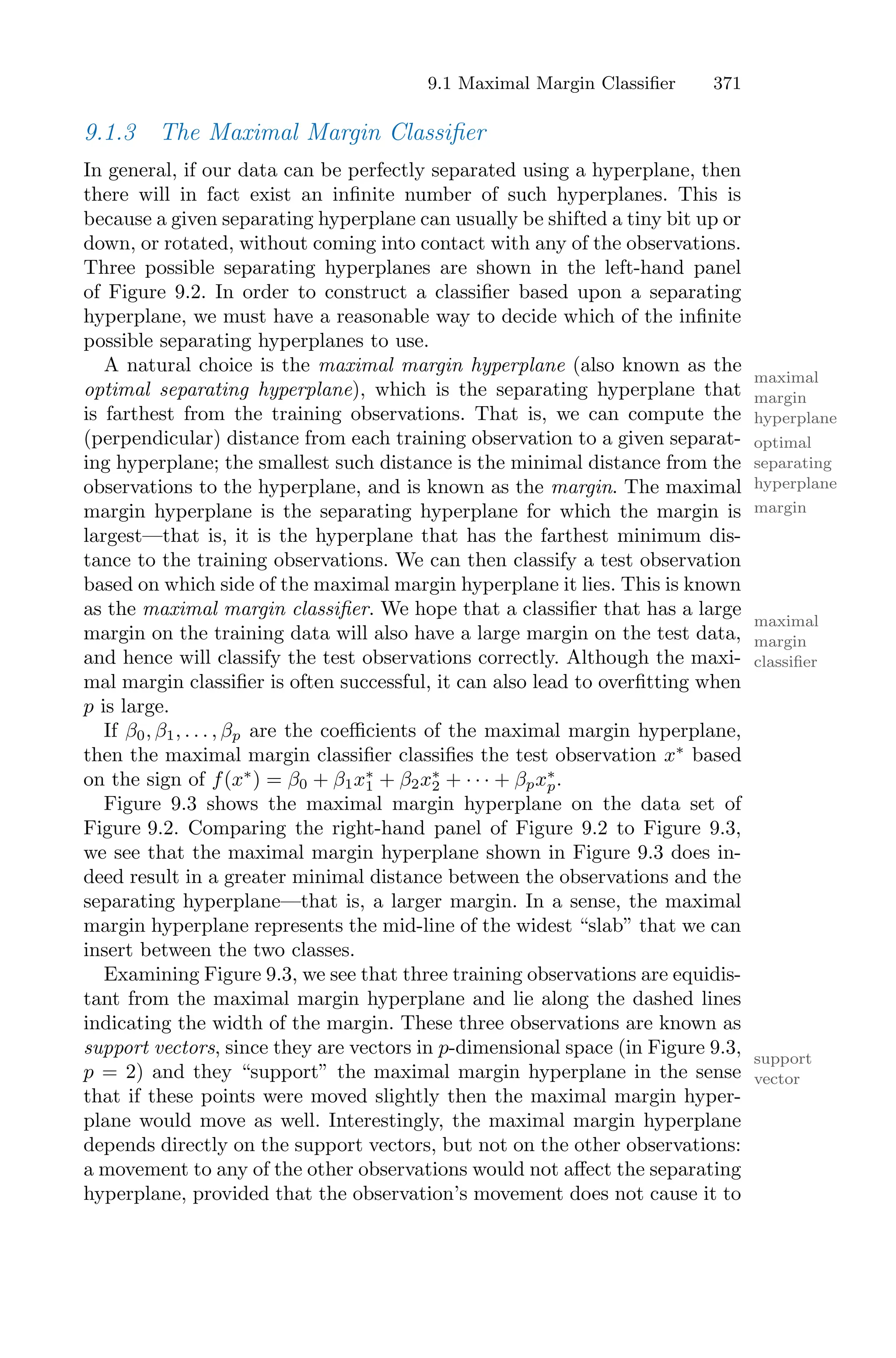 9.1 Maximal Margin Classifier 371
9.1.3 The Maximal Margin Classifier
In general, if our data can be perfectly separated using a hyperplane, then
there will in fact exist an infinite number of such hyperplanes. This is
because a given separating hyperplane can usually be shifted a tiny bit up or
down, or rotated, without coming into contact with any of the observations.
Three possible separating hyperplanes are shown in the left-hand panel
of Figure 9.2. In order to construct a classifier based upon a separating
hyperplane, we must have a reasonable way to decide which of the infinite
possible separating hyperplanes to use.
A natural choice is the maximal margin hyperplane (also known as the
maximal
margin
hyperplane
optimal separating hyperplane), which is the separating hyperplane that
optimal
separating
hyperplane
is farthest from the training observations. That is, we can compute the
(perpendicular) distance from each training observation to a given separat-
ing hyperplane; the smallest such distance is the minimal distance from the
observations to the hyperplane, and is known as the margin. The maximal
margin
margin hyperplane is the separating hyperplane for which the margin is
largest—that is, it is the hyperplane that has the farthest minimum dis-
tance to the training observations. We can then classify a test observation
based on which side of the maximal margin hyperplane it lies. This is known
as the maximal margin classifier. We hope that a classifier that has a large
maximal
margin
classifier
margin on the training data will also have a large margin on the test data,
and hence will classify the test observations correctly. Although the maxi-
mal margin classifier is often successful, it can also lead to overfitting when
p is large.
If β0, β1, . . . , βp are the coeﬃcients of the maximal margin hyperplane,
then the maximal margin classifier classifies the test observation x∗
based
on the sign of f(x∗
) = β0 + β1x∗
1 + β2x∗
2 + · · · + βpx∗
p.
Figure 9.3 shows the maximal margin hyperplane on the data set of
Figure 9.2. Comparing the right-hand panel of Figure 9.2 to Figure 9.3,
we see that the maximal margin hyperplane shown in Figure 9.3 does in-
deed result in a greater minimal distance between the observations and the
separating hyperplane—that is, a larger margin. In a sense, the maximal
margin hyperplane represents the mid-line of the widest “slab” that we can
insert between the two classes.
Examining Figure 9.3, we see that three training observations are equidis-
tant from the maximal margin hyperplane and lie along the dashed lines
indicating the width of the margin. These three observations are known as
support vectors, since they are vectors in p-dimensional space (in Figure 9.3, support
vector
p = 2) and they “support” the maximal margin hyperplane in the sense
that if these points were moved slightly then the maximal margin hyper-
plane would move as well. Interestingly, the maximal margin hyperplane
depends directly on the support vectors, but not on the other observations:
a movement to any of the other observations would not aﬀect the separating
hyperplane, provided that the observation’s movement does not cause it to
 