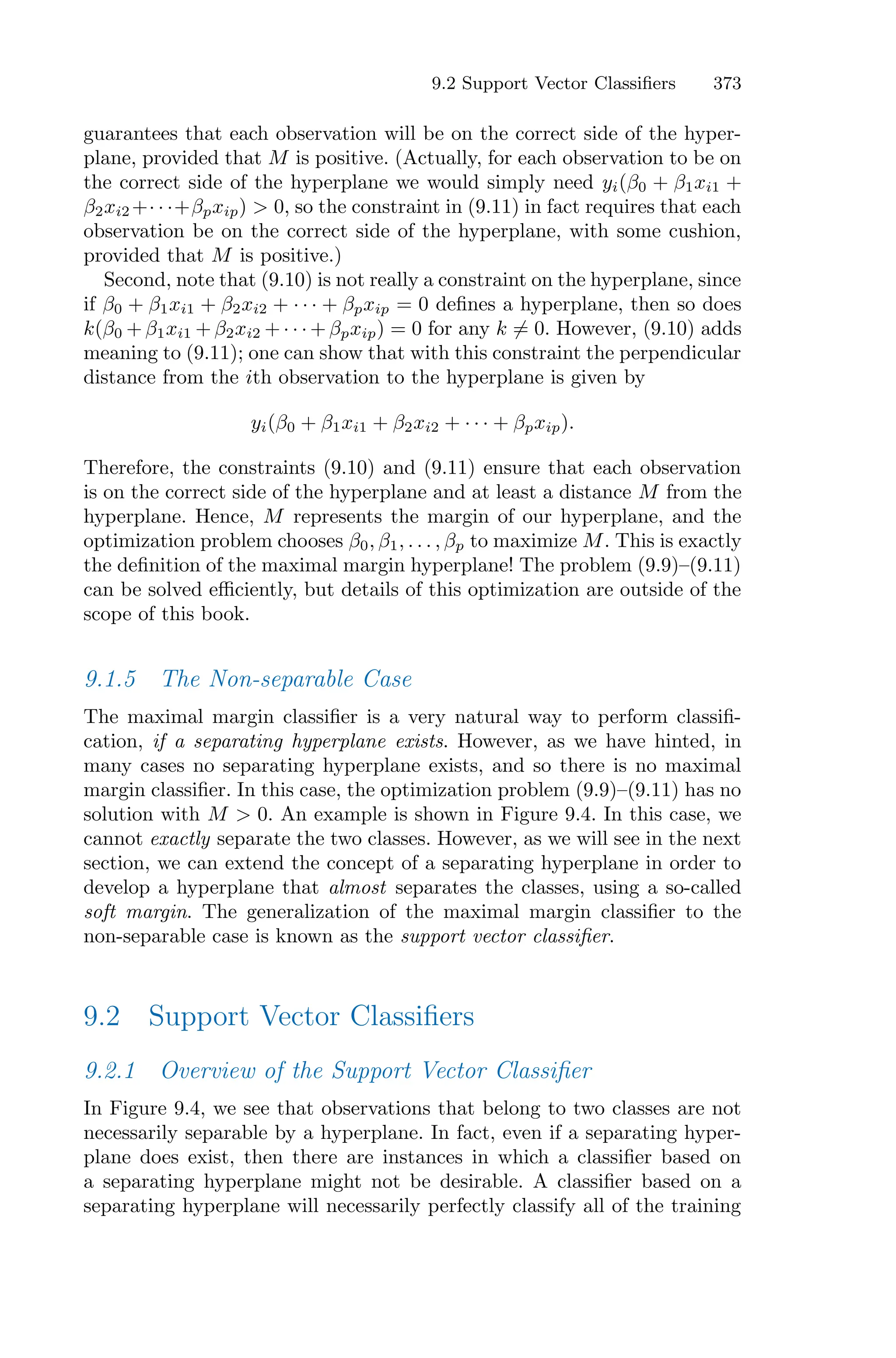 9.2 Support Vector Classifiers 373
guarantees that each observation will be on the correct side of the hyper-
plane, provided that M is positive. (Actually, for each observation to be on
the correct side of the hyperplane we would simply need yi(β0 + β1xi1 +
β2xi2 +· · ·+βpxip) > 0, so the constraint in (9.11) in fact requires that each
observation be on the correct side of the hyperplane, with some cushion,
provided that M is positive.)
Second, note that (9.10) is not really a constraint on the hyperplane, since
if β0 + β1xi1 + β2xi2 + · · · + βpxip = 0 defines a hyperplane, then so does
k(β0 + β1xi1 + β2xi2 + · · · + βpxip) = 0 for any k ̸= 0. However, (9.10) adds
meaning to (9.11); one can show that with this constraint the perpendicular
distance from the ith observation to the hyperplane is given by
yi(β0 + β1xi1 + β2xi2 + · · · + βpxip).
Therefore, the constraints (9.10) and (9.11) ensure that each observation
is on the correct side of the hyperplane and at least a distance M from the
hyperplane. Hence, M represents the margin of our hyperplane, and the
optimization problem chooses β0, β1, . . . , βp to maximize M. This is exactly
the definition of the maximal margin hyperplane! The problem (9.9)–(9.11)
can be solved eﬃciently, but details of this optimization are outside of the
scope of this book.
9.1.5 The Non-separable Case
The maximal margin classifier is a very natural way to perform classifi-
cation, if a separating hyperplane exists. However, as we have hinted, in
many cases no separating hyperplane exists, and so there is no maximal
margin classifier. In this case, the optimization problem (9.9)–(9.11) has no
solution with M > 0. An example is shown in Figure 9.4. In this case, we
cannot exactly separate the two classes. However, as we will see in the next
section, we can extend the concept of a separating hyperplane in order to
develop a hyperplane that almost separates the classes, using a so-called
soft margin. The generalization of the maximal margin classifier to the
non-separable case is known as the support vector classifier.
9.2 Support Vector Classifiers
9.2.1 Overview of the Support Vector Classifier
In Figure 9.4, we see that observations that belong to two classes are not
necessarily separable by a hyperplane. In fact, even if a separating hyper-
plane does exist, then there are instances in which a classifier based on
a separating hyperplane might not be desirable. A classifier based on a
separating hyperplane will necessarily perfectly classify all of the training
 