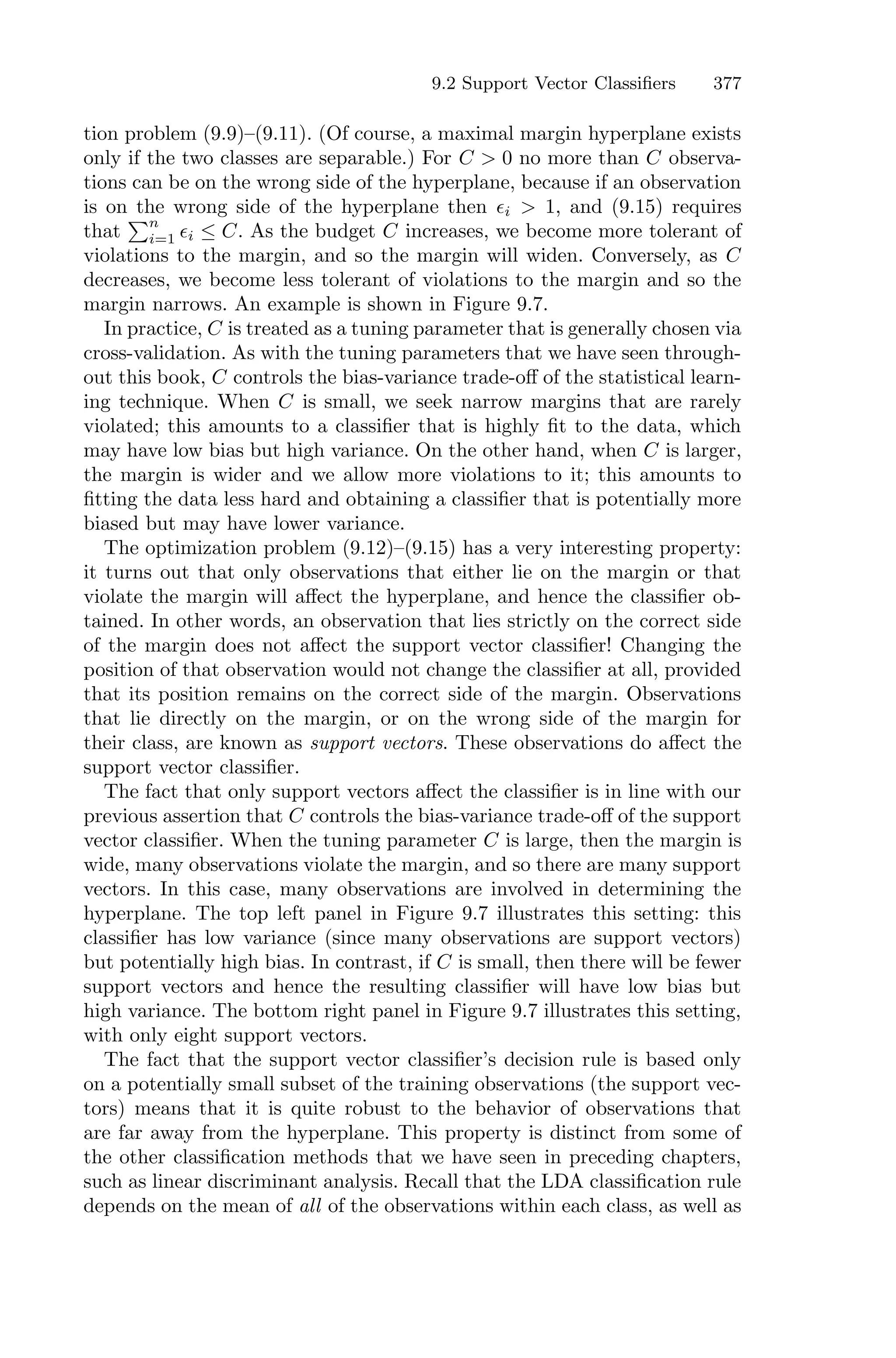 9.2 Support Vector Classifiers 377
tion problem (9.9)–(9.11). (Of course, a maximal margin hyperplane exists
only if the two classes are separable.) For C > 0 no more than C observa-
tions can be on the wrong side of the hyperplane, because if an observation
is on the wrong side of the hyperplane then ϵi > 1, and (9.15) requires
that
)n
i=1 ϵi ≤ C. As the budget C increases, we become more tolerant of
violations to the margin, and so the margin will widen. Conversely, as C
decreases, we become less tolerant of violations to the margin and so the
margin narrows. An example is shown in Figure 9.7.
In practice, C is treated as a tuning parameter that is generally chosen via
cross-validation. As with the tuning parameters that we have seen through-
out this book, C controls the bias-variance trade-oﬀ of the statistical learn-
ing technique. When C is small, we seek narrow margins that are rarely
violated; this amounts to a classifier that is highly fit to the data, which
may have low bias but high variance. On the other hand, when C is larger,
the margin is wider and we allow more violations to it; this amounts to
fitting the data less hard and obtaining a classifier that is potentially more
biased but may have lower variance.
The optimization problem (9.12)–(9.15) has a very interesting property:
it turns out that only observations that either lie on the margin or that
violate the margin will aﬀect the hyperplane, and hence the classifier ob-
tained. In other words, an observation that lies strictly on the correct side
of the margin does not aﬀect the support vector classifier! Changing the
position of that observation would not change the classifier at all, provided
that its position remains on the correct side of the margin. Observations
that lie directly on the margin, or on the wrong side of the margin for
their class, are known as support vectors. These observations do aﬀect the
support vector classifier.
The fact that only support vectors aﬀect the classifier is in line with our
previous assertion that C controls the bias-variance trade-oﬀ of the support
vector classifier. When the tuning parameter C is large, then the margin is
wide, many observations violate the margin, and so there are many support
vectors. In this case, many observations are involved in determining the
hyperplane. The top left panel in Figure 9.7 illustrates this setting: this
classifier has low variance (since many observations are support vectors)
but potentially high bias. In contrast, if C is small, then there will be fewer
support vectors and hence the resulting classifier will have low bias but
high variance. The bottom right panel in Figure 9.7 illustrates this setting,
with only eight support vectors.
The fact that the support vector classifier’s decision rule is based only
on a potentially small subset of the training observations (the support vec-
tors) means that it is quite robust to the behavior of observations that
are far away from the hyperplane. This property is distinct from some of
the other classification methods that we have seen in preceding chapters,
such as linear discriminant analysis. Recall that the LDA classification rule
depends on the mean of all of the observations within each class, as well as
 