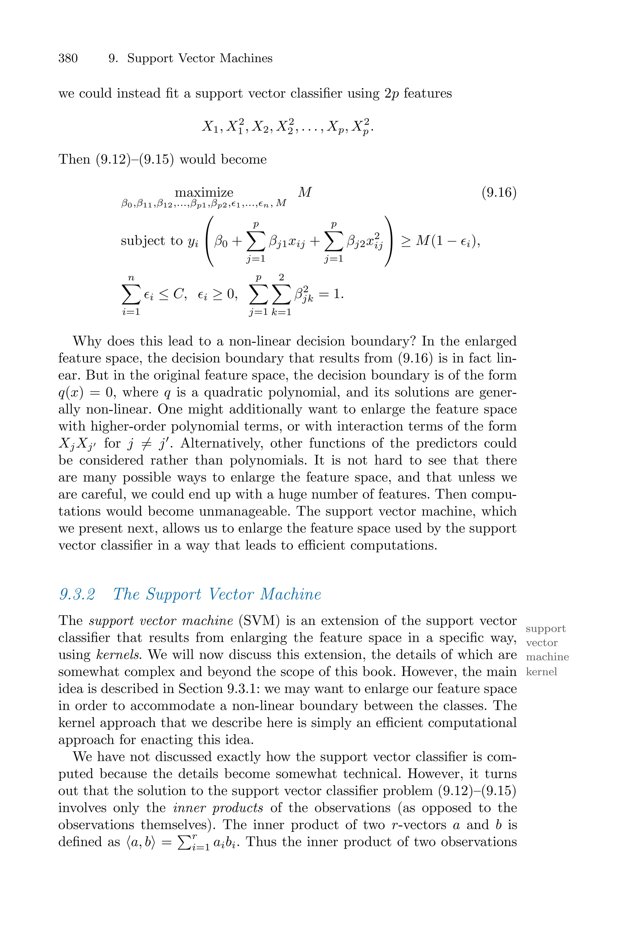 380 9. Support Vector Machines
we could instead fit a support vector classifier using 2p features
X1, X2
1 , X2, X2
2 , . . . , Xp, X2
p .
Then (9.12)–(9.15) would become
maximize
β0,β11,β12,...,βp1,βp2,ϵ1,...,ϵn, M
M (9.16)
subject to yi
⎛
⎝β0 +
p
0
j=1
βj1xij +
p
0
j=1
βj2x2
ij
⎞
⎠ ≥ M(1 − ϵi),
n
0
i=1
ϵi ≤ C, ϵi ≥ 0,
p
0
j=1
2
0
k=1
β2
jk = 1.
Why does this lead to a non-linear decision boundary? In the enlarged
feature space, the decision boundary that results from (9.16) is in fact lin-
ear. But in the original feature space, the decision boundary is of the form
q(x) = 0, where q is a quadratic polynomial, and its solutions are gener-
ally non-linear. One might additionally want to enlarge the feature space
with higher-order polynomial terms, or with interaction terms of the form
XjXj′ for j ̸= j′
. Alternatively, other functions of the predictors could
be considered rather than polynomials. It is not hard to see that there
are many possible ways to enlarge the feature space, and that unless we
are careful, we could end up with a huge number of features. Then compu-
tations would become unmanageable. The support vector machine, which
we present next, allows us to enlarge the feature space used by the support
vector classifier in a way that leads to eﬃcient computations.
9.3.2 The Support Vector Machine
The support vector machine (SVM) is an extension of the support vector support
vector
machine
classifier that results from enlarging the feature space in a specific way,
using kernels. We will now discuss this extension, the details of which are
kernel
somewhat complex and beyond the scope of this book. However, the main
idea is described in Section 9.3.1: we may want to enlarge our feature space
in order to accommodate a non-linear boundary between the classes. The
kernel approach that we describe here is simply an eﬃcient computational
approach for enacting this idea.
We have not discussed exactly how the support vector classifier is com-
puted because the details become somewhat technical. However, it turns
out that the solution to the support vector classifier problem (9.12)–(9.15)
involves only the inner products of the observations (as opposed to the
observations themselves). The inner product of two r-vectors a and b is
defined as ⟨a, b⟩ =
)r
i=1 aibi. Thus the inner product of two observations
 