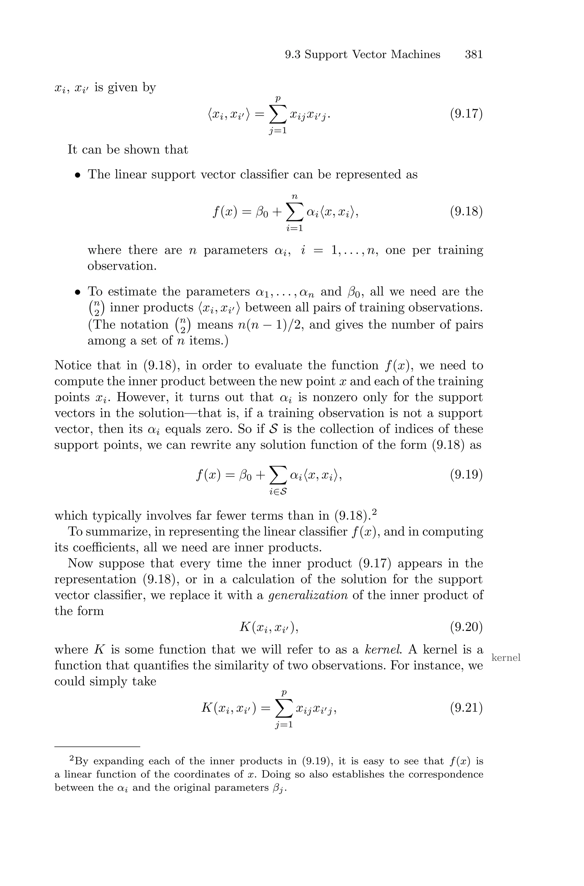 9.3 Support Vector Machines 381
xi, xi′ is given by
⟨xi, xi′ ⟩ =
p
0
j=1
xijxi′j. (9.17)
It can be shown that
• The linear support vector classifier can be represented as
f(x) = β0 +
n
0
i=1
αi⟨x, xi⟩, (9.18)
where there are n parameters αi, i = 1, . . . , n, one per training
observation.
• To estimate the parameters α1, . . . , αn and β0, all we need are the
'n
2
(
inner products ⟨xi, xi′ ⟩ between all pairs of training observations.
(The notation
'n
2
(
means n(n − 1)/2, and gives the number of pairs
among a set of n items.)
Notice that in (9.18), in order to evaluate the function f(x), we need to
compute the inner product between the new point x and each of the training
points xi. However, it turns out that αi is nonzero only for the support
vectors in the solution—that is, if a training observation is not a support
vector, then its αi equals zero. So if S is the collection of indices of these
support points, we can rewrite any solution function of the form (9.18) as
f(x) = β0 +
0
i∈S
αi⟨x, xi⟩, (9.19)
which typically involves far fewer terms than in (9.18).2
To summarize, in representing the linear classifier f(x), and in computing
its coeﬃcients, all we need are inner products.
Now suppose that every time the inner product (9.17) appears in the
representation (9.18), or in a calculation of the solution for the support
vector classifier, we replace it with a generalization of the inner product of
the form
K(xi, xi′ ), (9.20)
where K is some function that we will refer to as a kernel. A kernel is a
kernel
function that quantifies the similarity of two observations. For instance, we
could simply take
K(xi, xi′ ) =
p
0
j=1
xijxi′j, (9.21)
2By expanding each of the inner products in (9.19), it is easy to see that f(x) is
a linear function of the coordinates of x. Doing so also establishes the correspondence
between the αi and the original parameters βj.
 
