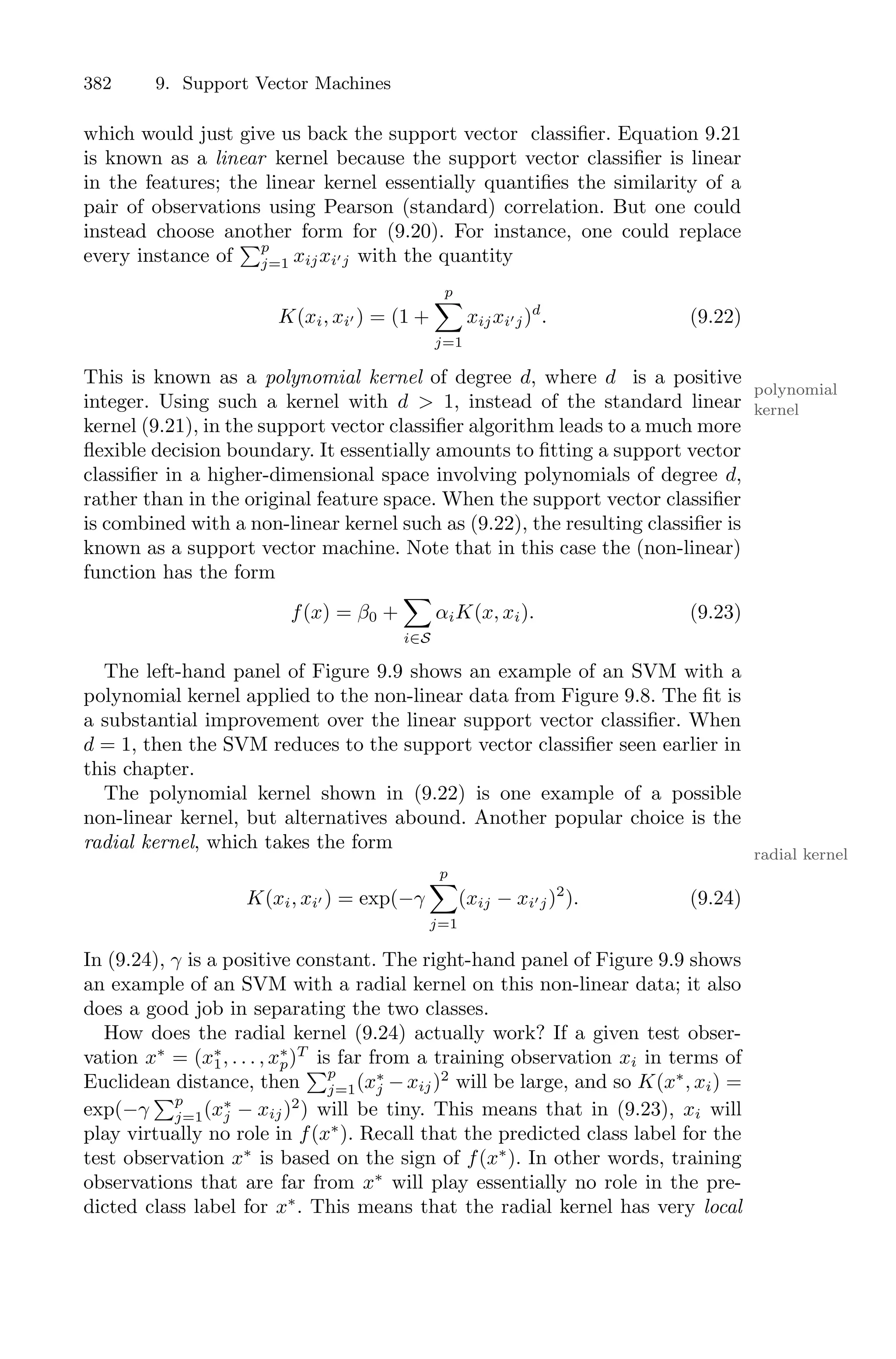 382 9. Support Vector Machines
which would just give us back the support vector classifier. Equation 9.21
is known as a linear kernel because the support vector classifier is linear
in the features; the linear kernel essentially quantifies the similarity of a
pair of observations using Pearson (standard) correlation. But one could
instead choose another form for (9.20). For instance, one could replace
every instance of
)p
j=1 xijxi′j with the quantity
K(xi, xi′ ) = (1 +
p
0
j=1
xijxi′j)d
. (9.22)
This is known as a polynomial kernel of degree d, where d is a positive
polynomial
kernel
integer. Using such a kernel with d > 1, instead of the standard linear
kernel (9.21), in the support vector classifier algorithm leads to a much more
flexible decision boundary. It essentially amounts to fitting a support vector
classifier in a higher-dimensional space involving polynomials of degree d,
rather than in the original feature space. When the support vector classifier
is combined with a non-linear kernel such as (9.22), the resulting classifier is
known as a support vector machine. Note that in this case the (non-linear)
function has the form
f(x) = β0 +
0
i∈S
αiK(x, xi). (9.23)
The left-hand panel of Figure 9.9 shows an example of an SVM with a
polynomial kernel applied to the non-linear data from Figure 9.8. The fit is
a substantial improvement over the linear support vector classifier. When
d = 1, then the SVM reduces to the support vector classifier seen earlier in
this chapter.
The polynomial kernel shown in (9.22) is one example of a possible
non-linear kernel, but alternatives abound. Another popular choice is the
radial kernel, which takes the form
radial kernel
K(xi, xi′ ) = exp(−γ
p
0
j=1
(xij − xi′j)2
). (9.24)
In (9.24), γ is a positive constant. The right-hand panel of Figure 9.9 shows
an example of an SVM with a radial kernel on this non-linear data; it also
does a good job in separating the two classes.
How does the radial kernel (9.24) actually work? If a given test obser-
vation x∗
= (x∗
1, . . . , x∗
p)T
is far from a training observation xi in terms of
Euclidean distance, then
)p
j=1(x∗
j −xij)2
will be large, and so K(x∗
, xi) =
exp(−γ
)p
j=1(x∗
j − xij)2
) will be tiny. This means that in (9.23), xi will
play virtually no role in f(x∗
). Recall that the predicted class label for the
test observation x∗
is based on the sign of f(x∗
). In other words, training
observations that are far from x∗
will play essentially no role in the pre-
dicted class label for x∗
. This means that the radial kernel has very local
 