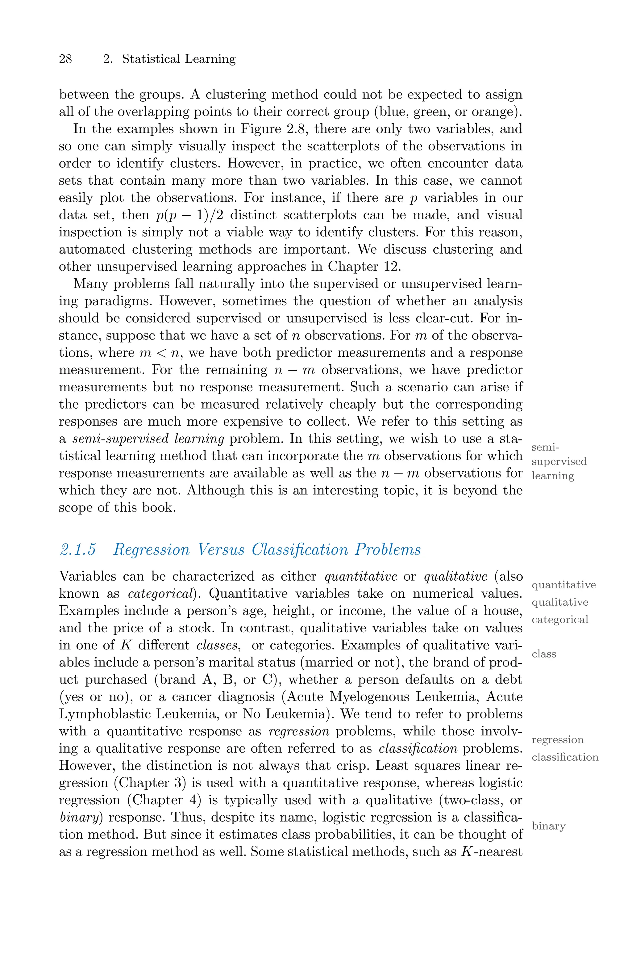 28 2. Statistical Learning
between the groups. A clustering method could not be expected to assign
all of the overlapping points to their correct group (blue, green, or orange).
In the examples shown in Figure 2.8, there are only two variables, and
so one can simply visually inspect the scatterplots of the observations in
order to identify clusters. However, in practice, we often encounter data
sets that contain many more than two variables. In this case, we cannot
easily plot the observations. For instance, if there are p variables in our
data set, then p(p − 1)/2 distinct scatterplots can be made, and visual
inspection is simply not a viable way to identify clusters. For this reason,
automated clustering methods are important. We discuss clustering and
other unsupervised learning approaches in Chapter 12.
Many problems fall naturally into the supervised or unsupervised learn-
ing paradigms. However, sometimes the question of whether an analysis
should be considered supervised or unsupervised is less clear-cut. For in-
stance, suppose that we have a set of n observations. For m of the observa-
tions, where m < n, we have both predictor measurements and a response
measurement. For the remaining n − m observations, we have predictor
measurements but no response measurement. Such a scenario can arise if
the predictors can be measured relatively cheaply but the corresponding
responses are much more expensive to collect. We refer to this setting as
a semi-supervised learning problem. In this setting, we wish to use a sta-
semi-
supervised
learning
tistical learning method that can incorporate the m observations for which
response measurements are available as well as the n − m observations for
which they are not. Although this is an interesting topic, it is beyond the
scope of this book.
2.1.5 Regression Versus Classification Problems
Variables can be characterized as either quantitative or qualitative (also
quantitative
qualitative
known as categorical). Quantitative variables take on numerical values.
categorical
Examples include a person’s age, height, or income, the value of a house,
and the price of a stock. In contrast, qualitative variables take on values
in one of K diﬀerent classes, or categories. Examples of qualitative vari-
class
ables include a person’s marital status (married or not), the brand of prod-
uct purchased (brand A, B, or C), whether a person defaults on a debt
(yes or no), or a cancer diagnosis (Acute Myelogenous Leukemia, Acute
Lymphoblastic Leukemia, or No Leukemia). We tend to refer to problems
with a quantitative response as regression problems, while those involv-
regression
ing a qualitative response are often referred to as classification problems.
classification
However, the distinction is not always that crisp. Least squares linear re-
gression (Chapter 3) is used with a quantitative response, whereas logistic
regression (Chapter 4) is typically used with a qualitative (two-class, or
binary) response. Thus, despite its name, logistic regression is a classifica-
binary
tion method. But since it estimates class probabilities, it can be thought of
as a regression method as well. Some statistical methods, such as K-nearest
 