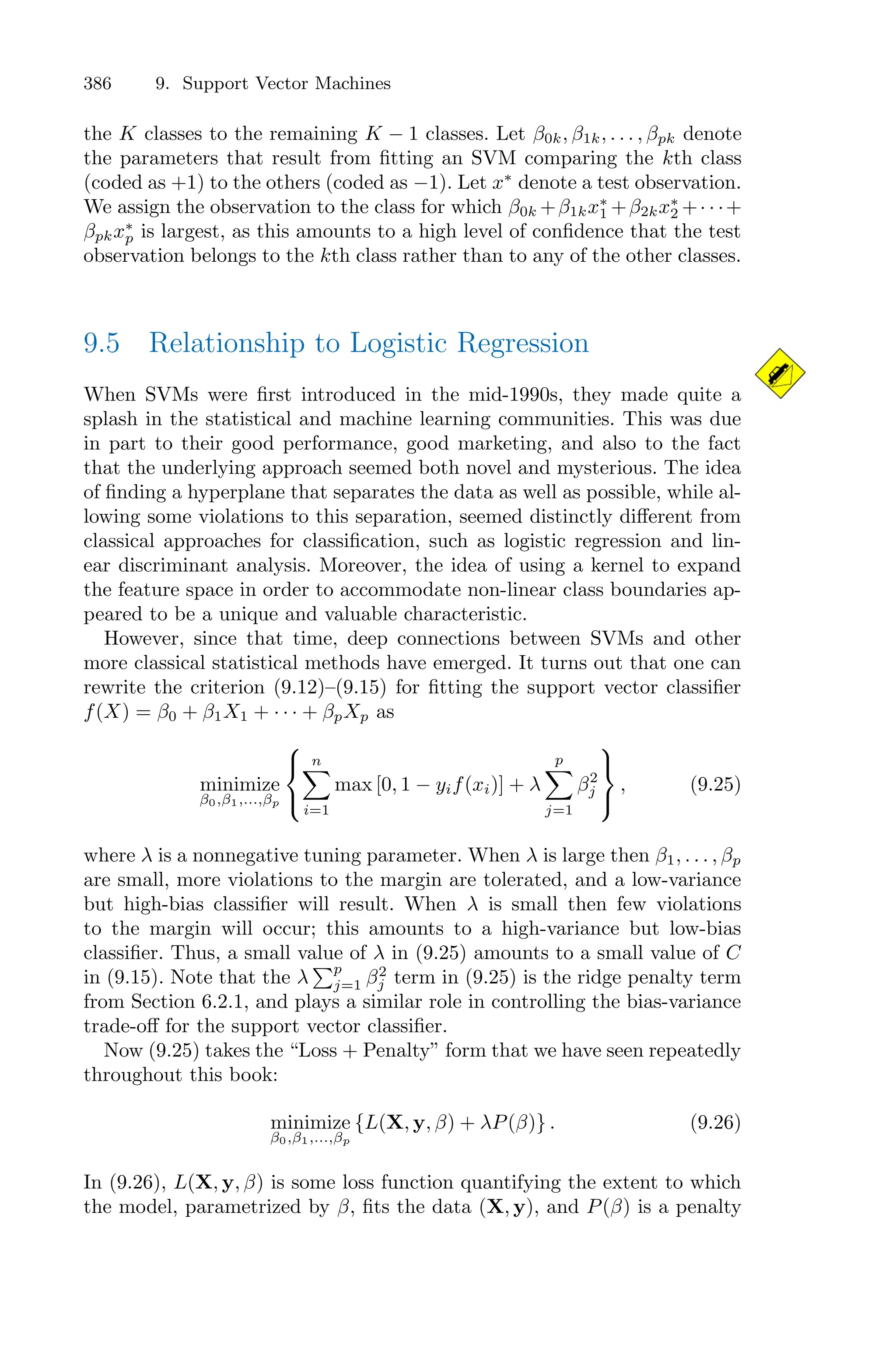 386 9. Support Vector Machines
the K classes to the remaining K − 1 classes. Let β0k, β1k, . . . , βpk denote
the parameters that result from fitting an SVM comparing the kth class
(coded as +1) to the others (coded as −1). Let x∗
denote a test observation.
We assign the observation to the class for which β0k +β1kx∗
1 +β2kx∗
2 +· · ·+
βpkx∗
p is largest, as this amounts to a high level of confidence that the test
observation belongs to the kth class rather than to any of the other classes.
9.5 Relationship to Logistic Regression
When SVMs were first introduced in the mid-1990s, they made quite a
splash in the statistical and machine learning communities. This was due
in part to their good performance, good marketing, and also to the fact
that the underlying approach seemed both novel and mysterious. The idea
of finding a hyperplane that separates the data as well as possible, while al-
lowing some violations to this separation, seemed distinctly diﬀerent from
classical approaches for classification, such as logistic regression and lin-
ear discriminant analysis. Moreover, the idea of using a kernel to expand
the feature space in order to accommodate non-linear class boundaries ap-
peared to be a unique and valuable characteristic.
However, since that time, deep connections between SVMs and other
more classical statistical methods have emerged. It turns out that one can
rewrite the criterion (9.12)–(9.15) for fitting the support vector classifier
f(X) = β0 + β1X1 + · · · + βpXp as
minimize
β0,β1,...,βp
⎧
⎨
⎩
n
0
i=1
max [0, 1 − yif(xi)] + λ
p
0
j=1
β2
j
⎫
⎬
⎭
, (9.25)
where λ is a nonnegative tuning parameter. When λ is large then β1, . . . , βp
are small, more violations to the margin are tolerated, and a low-variance
but high-bias classifier will result. When λ is small then few violations
to the margin will occur; this amounts to a high-variance but low-bias
classifier. Thus, a small value of λ in (9.25) amounts to a small value of C
in (9.15). Note that the λ
)p
j=1 β2
j term in (9.25) is the ridge penalty term
from Section 6.2.1, and plays a similar role in controlling the bias-variance
trade-oﬀ for the support vector classifier.
Now (9.25) takes the “Loss + Penalty” form that we have seen repeatedly
throughout this book:
minimize
β0,β1,...,βp
{L(X, y, β) + λP(β)} . (9.26)
In (9.26), L(X, y, β) is some loss function quantifying the extent to which
the model, parametrized by β, fits the data (X, y), and P(β) is a penalty
 