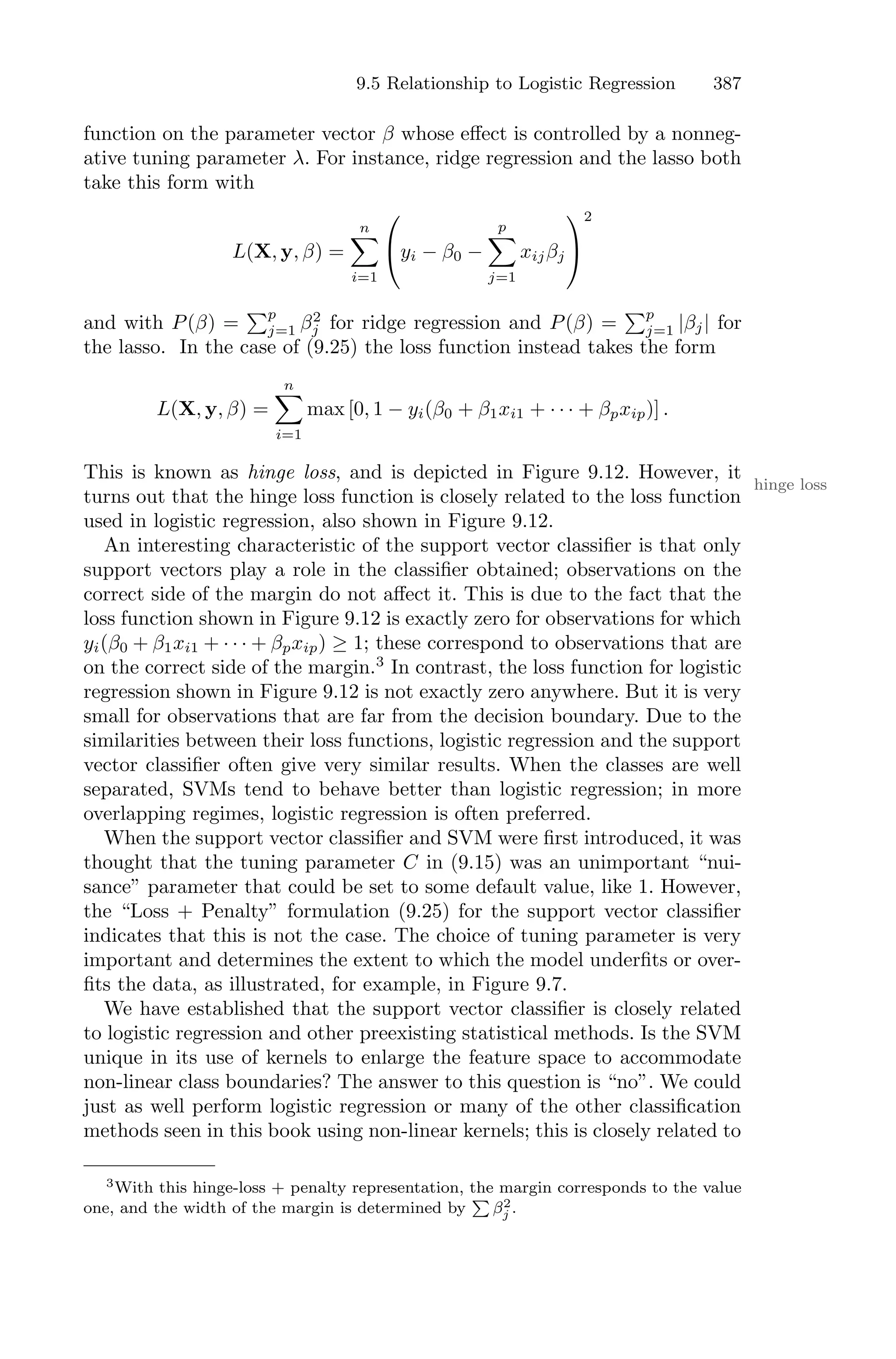 9.5 Relationship to Logistic Regression 387
function on the parameter vector β whose eﬀect is controlled by a nonneg-
ative tuning parameter λ. For instance, ridge regression and the lasso both
take this form with
L(X, y, β) =
n
0
i=1
⎛
⎝yi − β0 −
p
0
j=1
xijβj
⎞
⎠
2
and with P(β) =
)p
j=1 β2
j for ridge regression and P(β) =
)p
j=1 |βj| for
the lasso. In the case of (9.25) the loss function instead takes the form
L(X, y, β) =
n
0
i=1
max [0, 1 − yi(β0 + β1xi1 + · · · + βpxip)] .
This is known as hinge loss, and is depicted in Figure 9.12. However, it
hinge loss
turns out that the hinge loss function is closely related to the loss function
used in logistic regression, also shown in Figure 9.12.
An interesting characteristic of the support vector classifier is that only
support vectors play a role in the classifier obtained; observations on the
correct side of the margin do not aﬀect it. This is due to the fact that the
loss function shown in Figure 9.12 is exactly zero for observations for which
yi(β0 + β1xi1 + · · · + βpxip) ≥ 1; these correspond to observations that are
on the correct side of the margin.3
In contrast, the loss function for logistic
regression shown in Figure 9.12 is not exactly zero anywhere. But it is very
small for observations that are far from the decision boundary. Due to the
similarities between their loss functions, logistic regression and the support
vector classifier often give very similar results. When the classes are well
separated, SVMs tend to behave better than logistic regression; in more
overlapping regimes, logistic regression is often preferred.
When the support vector classifier and SVM were first introduced, it was
thought that the tuning parameter C in (9.15) was an unimportant “nui-
sance” parameter that could be set to some default value, like 1. However,
the “Loss + Penalty” formulation (9.25) for the support vector classifier
indicates that this is not the case. The choice of tuning parameter is very
important and determines the extent to which the model underfits or over-
fits the data, as illustrated, for example, in Figure 9.7.
We have established that the support vector classifier is closely related
to logistic regression and other preexisting statistical methods. Is the SVM
unique in its use of kernels to enlarge the feature space to accommodate
non-linear class boundaries? The answer to this question is “no”. We could
just as well perform logistic regression or many of the other classification
methods seen in this book using non-linear kernels; this is closely related to
3With this hinge-loss + penalty representation, the margin corresponds to the value
one, and the width of the margin is determined by
!
β2
j .
 