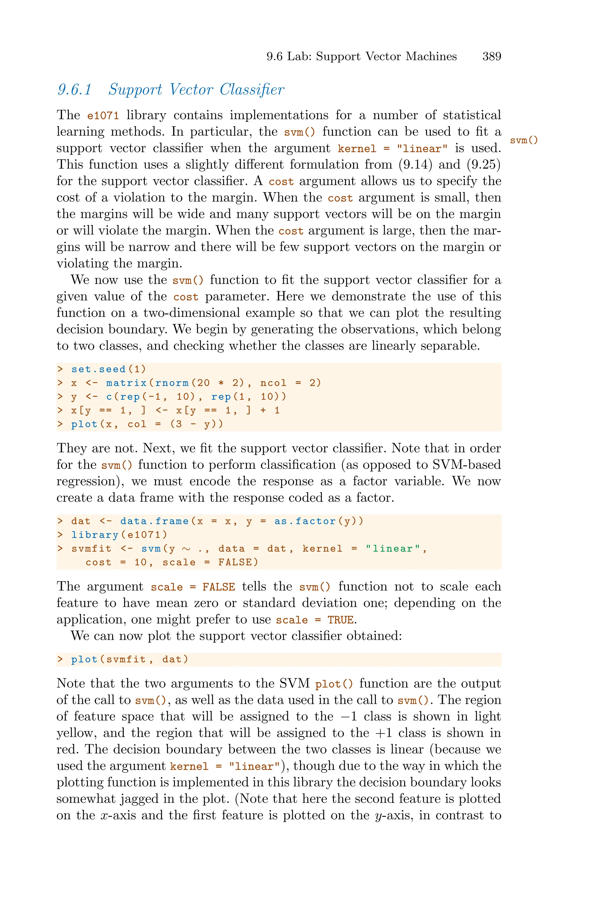 9.6 Lab: Support Vector Machines 389
9.6.1 Support Vector Classifier
The e1071 library contains implementations for a number of statistical
learning methods. In particular, the svm() function can be used to fit a
svm()
support vector classifier when the argument kernel = "linear" is used.
This function uses a slightly diﬀerent formulation from (9.14) and (9.25)
for the support vector classifier. A cost argument allows us to specify the
cost of a violation to the margin. When the cost argument is small, then
the margins will be wide and many support vectors will be on the margin
or will violate the margin. When the cost argument is large, then the mar-
gins will be narrow and there will be few support vectors on the margin or
violating the margin.
We now use the svm() function to fit the support vector classifier for a
given value of the cost parameter. Here we demonstrate the use of this
function on a two-dimensional example so that we can plot the resulting
decision boundary. We begin by generating the observations, which belong
to two classes, and checking whether the classes are linearly separable.
> set.seed (1)
> x <- matrix(rnorm (20 * 2), ncol = 2)
> y <- c(rep(-1, 10) , rep(1, 10))
> x[y == 1, ] <- x[y == 1, ] + 1
> plot(x, col = (3 - y))
They are not. Next, we fit the support vector classifier. Note that in order
for the svm() function to perform classification (as opposed to SVM-based
regression), we must encode the response as a factor variable. We now
create a data frame with the response coded as a factor.
> dat <- data.frame(x = x, y = as.factor(y))
> library(e1071)
> svmfit <- svm(y ∼ ., data = dat , kernel = "linear",
cost = 10, scale = FALSE)
The argument scale = FALSE tells the svm() function not to scale each
feature to have mean zero or standard deviation one; depending on the
application, one might prefer to use scale = TRUE.
We can now plot the support vector classifier obtained:
> plot(svmfit , dat)
Note that the two arguments to the SVM plot() function are the output
of the call to svm(), as well as the data used in the call to svm(). The region
of feature space that will be assigned to the −1 class is shown in light
yellow, and the region that will be assigned to the +1 class is shown in
red. The decision boundary between the two classes is linear (because we
used the argument kernel = "linear"), though due to the way in which the
plotting function is implemented in this library the decision boundary looks
somewhat jagged in the plot. (Note that here the second feature is plotted
on the x-axis and the first feature is plotted on the y-axis, in contrast to
 