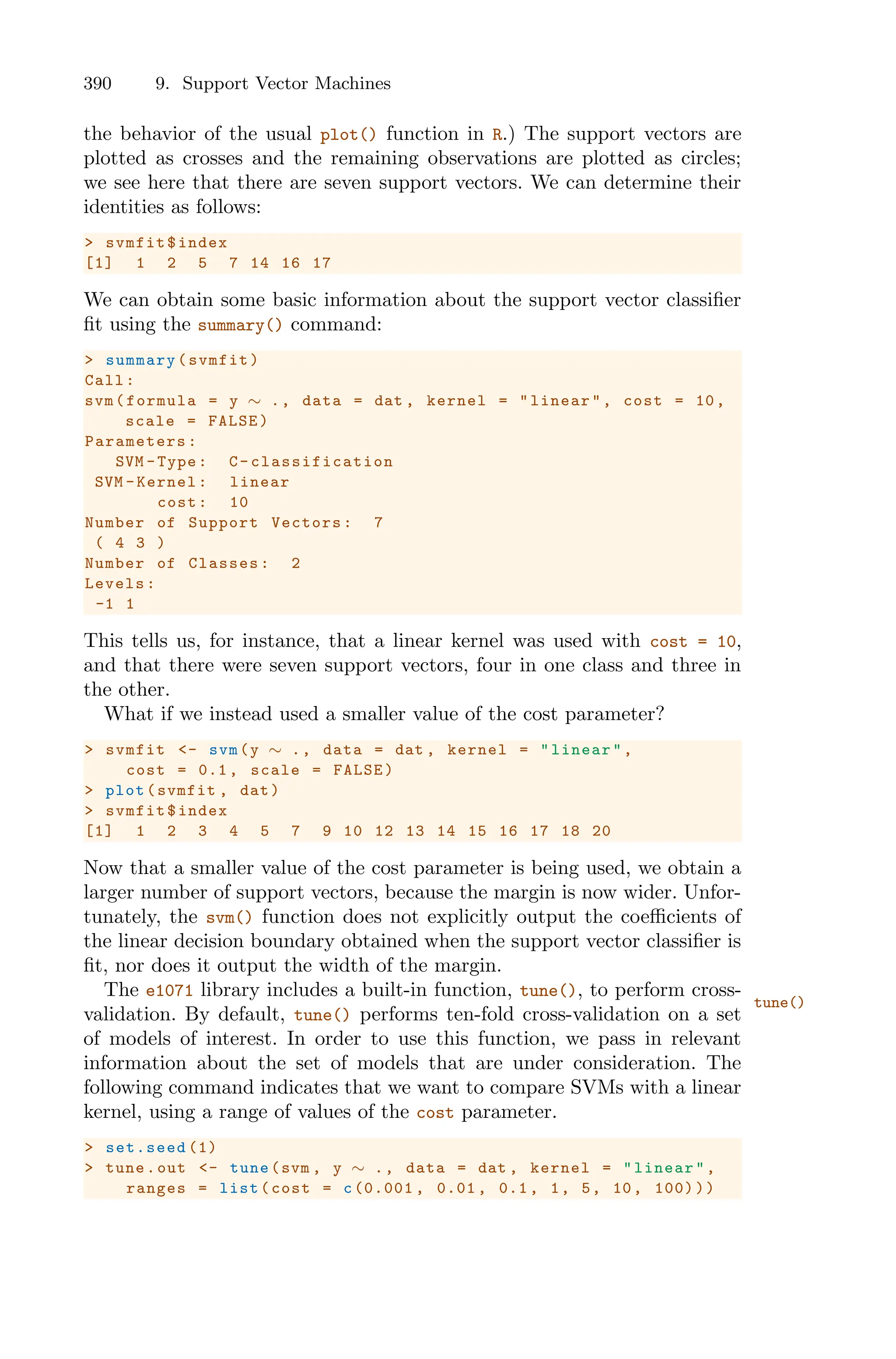 390 9. Support Vector Machines
the behavior of the usual plot() function in R.) The support vectors are
plotted as crosses and the remaining observations are plotted as circles;
we see here that there are seven support vectors. We can determine their
identities as follows:
> svmfit$index
[1] 1 2 5 7 14 16 17
We can obtain some basic information about the support vector classifier
fit using the summary() command:
> summary(svmfit)
Call:
svm(formula = y ∼ ., data = dat , kernel = "linear", cost = 10,
scale = FALSE)
Parameters :
SVM -Type: C- classification
SVM -Kernel: linear
cost: 10
Number of Support Vectors: 7
( 4 3 )
Number of Classes: 2
Levels:
-1 1
This tells us, for instance, that a linear kernel was used with cost = 10,
and that there were seven support vectors, four in one class and three in
the other.
What if we instead used a smaller value of the cost parameter?
> svmfit <- svm(y ∼ ., data = dat , kernel = "linear",
cost = 0.1, scale = FALSE)
> plot(svmfit , dat)
> svmfit$index
[1] 1 2 3 4 5 7 9 10 12 13 14 15 16 17 18 20
Now that a smaller value of the cost parameter is being used, we obtain a
larger number of support vectors, because the margin is now wider. Unfor-
tunately, the svm() function does not explicitly output the coeﬃcients of
the linear decision boundary obtained when the support vector classifier is
fit, nor does it output the width of the margin.
The e1071 library includes a built-in function, tune(), to perform cross-
tune()
validation. By default, tune() performs ten-fold cross-validation on a set
of models of interest. In order to use this function, we pass in relevant
information about the set of models that are under consideration. The
following command indicates that we want to compare SVMs with a linear
kernel, using a range of values of the cost parameter.
> set.seed (1)
> tune.out <- tune(svm , y ∼ ., data = dat , kernel = "linear",
ranges = list(cost = c(0.001 , 0.01 , 0.1, 1, 5, 10, 100)))
 