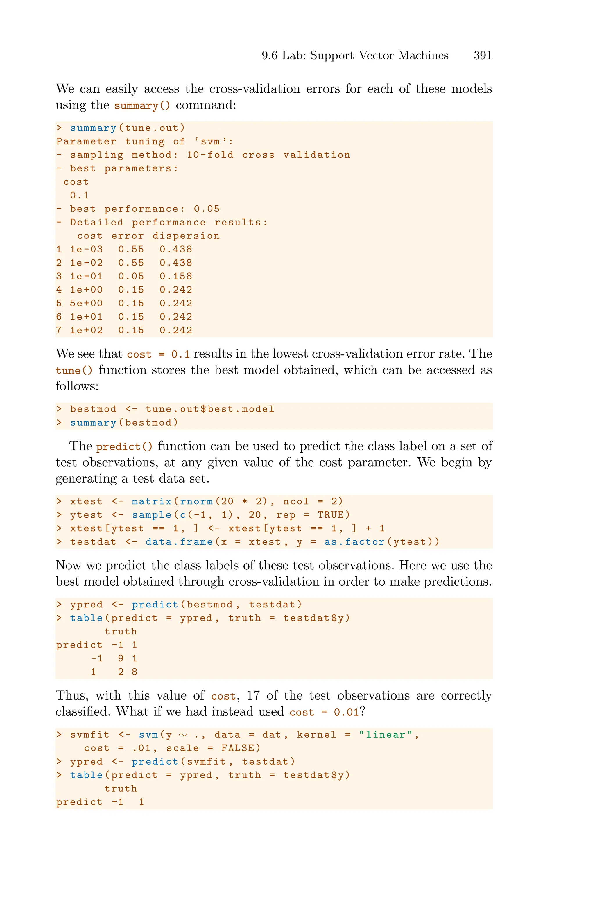 9.6 Lab: Support Vector Machines 391
We can easily access the cross-validation errors for each of these models
using the summary() command:
> summary(tune.out)
Parameter tuning of ‘svm ’:
- sampling method: 10-fold cross validation
- best parameters:
cost
0.1
- best performance : 0.05
- Detailed performance results:
cost error dispersion
1 1e -03 0.55 0.438
2 1e -02 0.55 0.438
3 1e -01 0.05 0.158
4 1e+00 0.15 0.242
5 5e+00 0.15 0.242
6 1e+01 0.15 0.242
7 1e+02 0.15 0.242
We see that cost = 0.1 results in the lowest cross-validation error rate. The
tune() function stores the best model obtained, which can be accessed as
follows:
> bestmod <- tune.out$best.model
> summary(bestmod)
The predict() function can be used to predict the class label on a set of
test observations, at any given value of the cost parameter. We begin by
generating a test data set.
> xtest <- matrix(rnorm (20 * 2), ncol = 2)
> ytest <- sample(c(-1, 1), 20, rep = TRUE)
> xtest[ytest == 1, ] <- xtest[ytest == 1, ] + 1
> testdat <- data.frame(x = xtest , y = as.factor(ytest))
Now we predict the class labels of these test observations. Here we use the
best model obtained through cross-validation in order to make predictions.
> ypred <- predict(bestmod , testdat)
> table(predict = ypred , truth = testdat$y)
truth
predict -1 1
-1 9 1
1 2 8
Thus, with this value of cost, 17 of the test observations are correctly
classified. What if we had instead used cost = 0.01?
> svmfit <- svm(y ∼ ., data = dat , kernel = "linear",
cost = .01, scale = FALSE)
> ypred <- predict(svmfit , testdat)
> table(predict = ypred , truth = testdat$y)
truth
predict -1 1
 