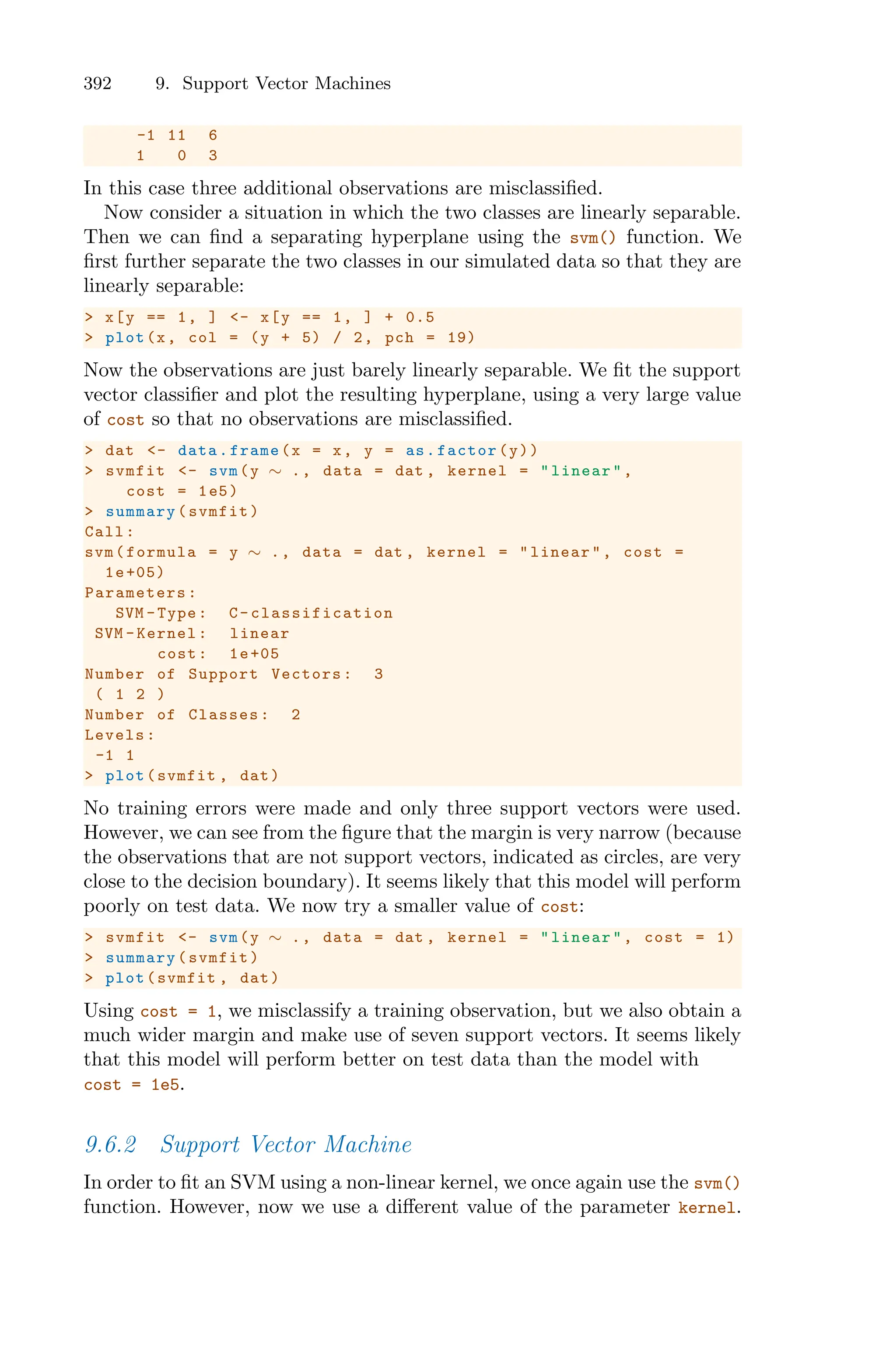 392 9. Support Vector Machines
-1 11 6
1 0 3
In this case three additional observations are misclassified.
Now consider a situation in which the two classes are linearly separable.
Then we can find a separating hyperplane using the svm() function. We
first further separate the two classes in our simulated data so that they are
linearly separable:
> x[y == 1, ] <- x[y == 1, ] + 0.5
> plot(x, col = (y + 5) / 2, pch = 19)
Now the observations are just barely linearly separable. We fit the support
vector classifier and plot the resulting hyperplane, using a very large value
of cost so that no observations are misclassified.
> dat <- data.frame(x = x, y = as.factor(y))
> svmfit <- svm(y ∼ ., data = dat , kernel = "linear",
cost = 1e5)
> summary(svmfit)
Call:
svm(formula = y ∼ ., data = dat , kernel = "linear", cost =
1e+05)
Parameters :
SVM -Type: C- classification
SVM -Kernel: linear
cost: 1e+05
Number of Support Vectors: 3
( 1 2 )
Number of Classes: 2
Levels:
-1 1
> plot(svmfit , dat)
No training errors were made and only three support vectors were used.
However, we can see from the figure that the margin is very narrow (because
the observations that are not support vectors, indicated as circles, are very
close to the decision boundary). It seems likely that this model will perform
poorly on test data. We now try a smaller value of cost:
> svmfit <- svm(y ∼ ., data = dat , kernel = "linear", cost = 1)
> summary(svmfit)
> plot(svmfit , dat)
Using cost = 1, we misclassify a training observation, but we also obtain a
much wider margin and make use of seven support vectors. It seems likely
that this model will perform better on test data than the model with
cost = 1e5.
9.6.2 Support Vector Machine
In order to fit an SVM using a non-linear kernel, we once again use the svm()
function. However, now we use a diﬀerent value of the parameter kernel.
 