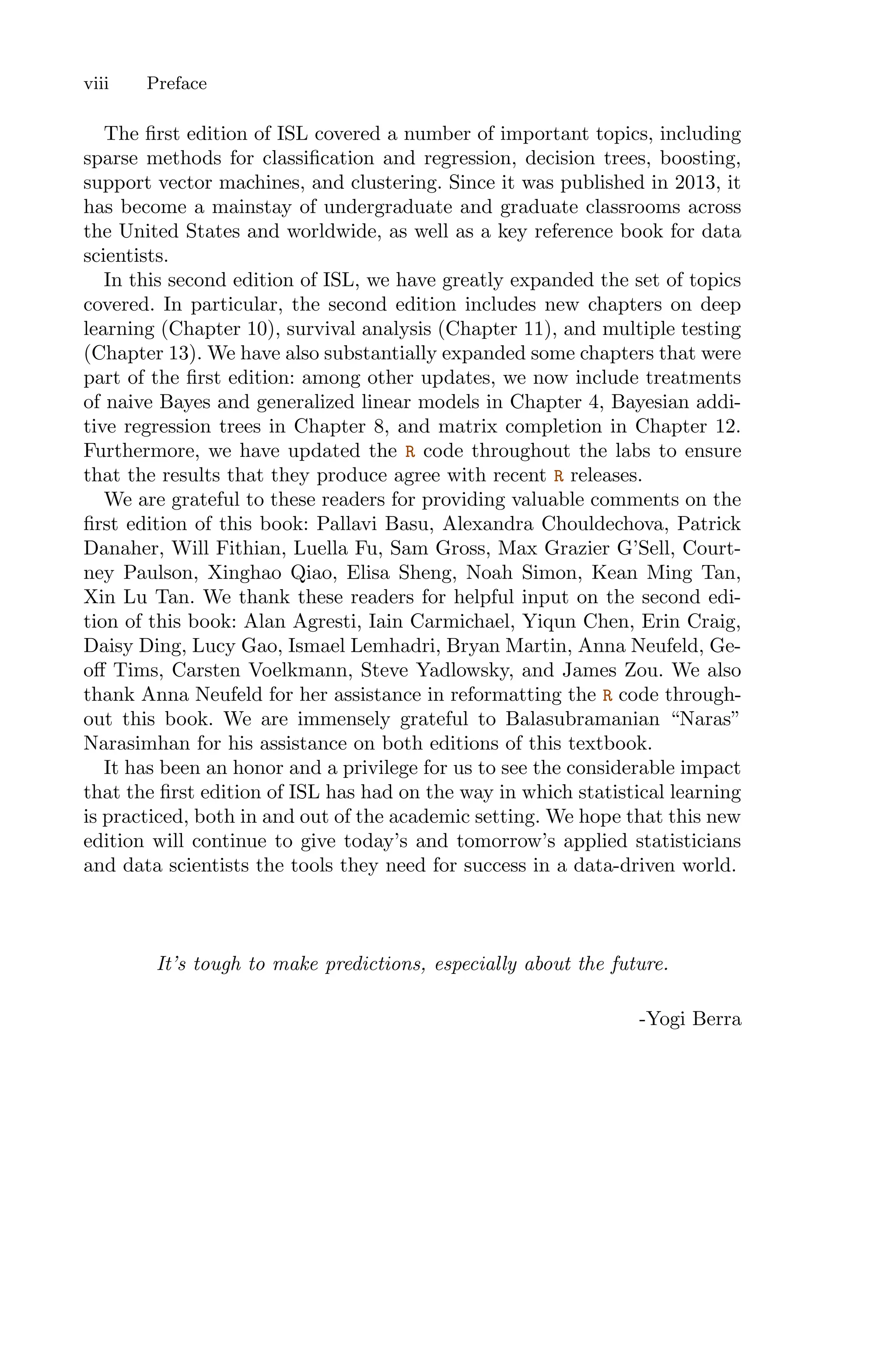 The first edition of ISL covered a number of important topics, including
sparse methods for classification and regression, decision trees, boosting,
support vector machines, and clustering. Since it was published in 2013, it
has become a mainstay of undergraduate and graduate classrooms across
the United States and worldwide, as well as a key reference book for data
scientists.
In this second edition of ISL, we have greatly expanded the set of topics
covered. In particular, the second edition includes new chapters on deep
learning (Chapter 10), survival analysis (Chapter 11), and multiple testing
(Chapter 13). We have also substantially expanded some chapters that were
part of the first edition: among other updates, we now include treatments
of naive Bayes and generalized linear models in Chapter 4, Bayesian addi-
tive regression trees in Chapter 8, and matrix completion in Chapter 12.
Furthermore, we have updated the R code throughout the labs to ensure
that the results that they produce agree with recent R releases.
We are grateful to these readers for providing valuable comments on the
first edition of this book: Pallavi Basu, Alexandra Chouldechova, Patrick
Danaher, Will Fithian, Luella Fu, Sam Gross, Max Grazier G’Sell, Court-
ney Paulson, Xinghao Qiao, Elisa Sheng, Noah Simon, Kean Ming Tan,
Xin Lu Tan. We thank these readers for helpful input on the second edi-
tion of this book: Alan Agresti, Iain Carmichael, Yiqun Chen, Erin Craig,
Daisy Ding, Lucy Gao, Ismael Lemhadri, Bryan Martin, Anna Neufeld, Ge-
oﬀ Tims, Carsten Voelkmann, Steve Yadlowsky, and James Zou. We also
thank Anna Neufeld for her assistance in reformatting the R code through-
out this book. We are immensely grateful to Balasubramanian “Naras”
Narasimhan for his assistance on both editions of this textbook.
It has been an honor and a privilege for us to see the considerable impact
that the first edition of ISL has had on the way in which statistical learning
is practiced, both in and out of the academic setting. We hope that this new
edition will continue to give today’s and tomorrow’s applied statisticians
and data scientists the tools they need for success in a data-driven world.
It’s tough to make predictions, especially about the future.
-Yogi Berra
viii Preface
 