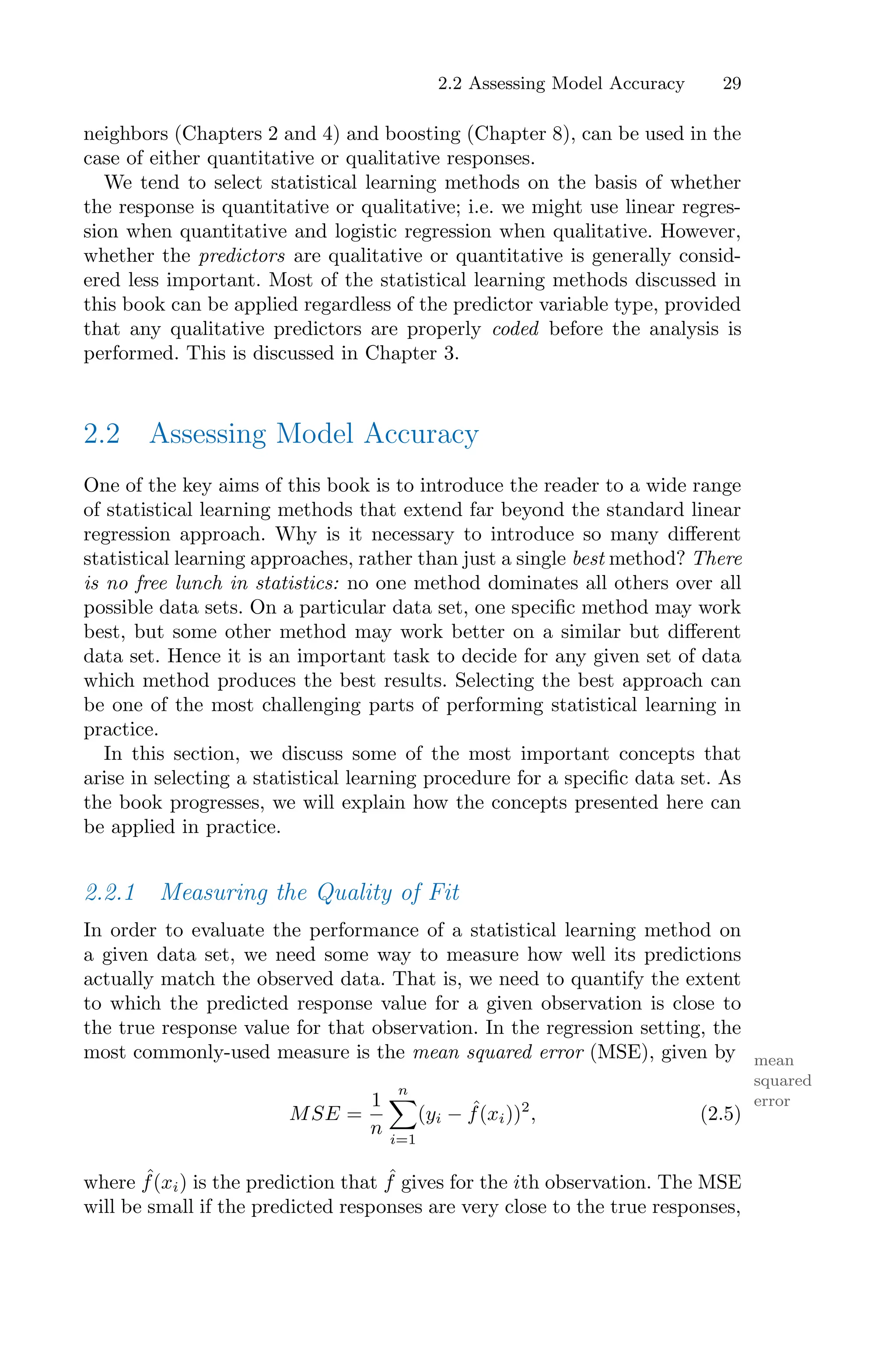 2.2 Assessing Model Accuracy 29
neighbors (Chapters 2 and 4) and boosting (Chapter 8), can be used in the
case of either quantitative or qualitative responses.
We tend to select statistical learning methods on the basis of whether
the response is quantitative or qualitative; i.e. we might use linear regres-
sion when quantitative and logistic regression when qualitative. However,
whether the predictors are qualitative or quantitative is generally consid-
ered less important. Most of the statistical learning methods discussed in
this book can be applied regardless of the predictor variable type, provided
that any qualitative predictors are properly coded before the analysis is
performed. This is discussed in Chapter 3.
2.2 Assessing Model Accuracy
One of the key aims of this book is to introduce the reader to a wide range
of statistical learning methods that extend far beyond the standard linear
regression approach. Why is it necessary to introduce so many diﬀerent
statistical learning approaches, rather than just a single best method? There
is no free lunch in statistics: no one method dominates all others over all
possible data sets. On a particular data set, one specific method may work
best, but some other method may work better on a similar but diﬀerent
data set. Hence it is an important task to decide for any given set of data
which method produces the best results. Selecting the best approach can
be one of the most challenging parts of performing statistical learning in
practice.
In this section, we discuss some of the most important concepts that
arise in selecting a statistical learning procedure for a specific data set. As
the book progresses, we will explain how the concepts presented here can
be applied in practice.
2.2.1 Measuring the Quality of Fit
In order to evaluate the performance of a statistical learning method on
a given data set, we need some way to measure how well its predictions
actually match the observed data. That is, we need to quantify the extent
to which the predicted response value for a given observation is close to
the true response value for that observation. In the regression setting, the
most commonly-used measure is the mean squared error (MSE), given by mean
squared
error
MSE =
1
n
n
0
i=1
(yi − ˆ
f(xi))2
, (2.5)
where ˆ
f(xi) is the prediction that ˆ
f gives for the ith observation. The MSE
will be small if the predicted responses are very close to the true responses,
 