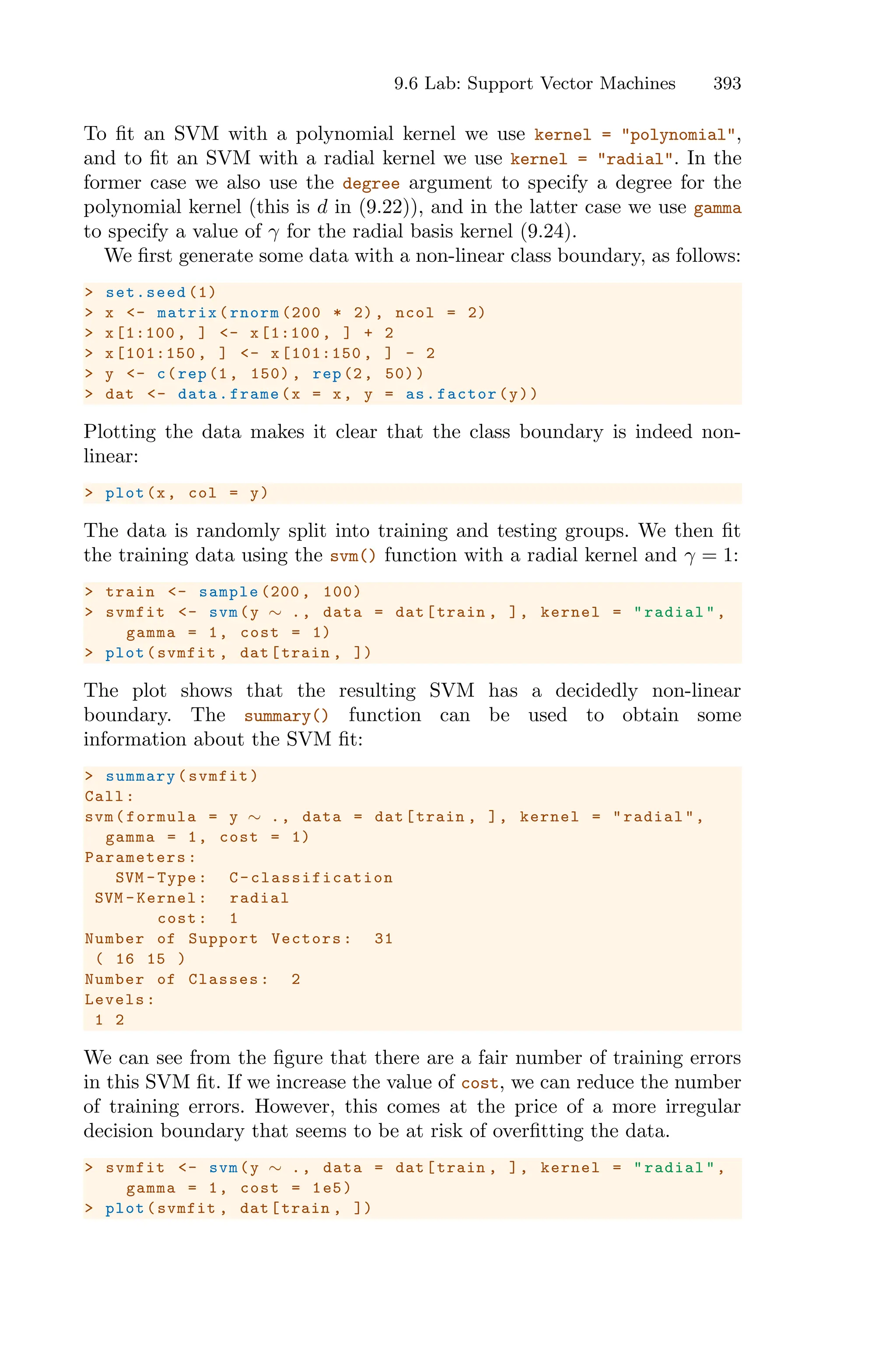 9.6 Lab: Support Vector Machines 393
To fit an SVM with a polynomial kernel we use kernel = "polynomial",
and to fit an SVM with a radial kernel we use kernel = "radial". In the
former case we also use the degree argument to specify a degree for the
polynomial kernel (this is d in (9.22)), and in the latter case we use gamma
to specify a value of γ for the radial basis kernel (9.24).
We first generate some data with a non-linear class boundary, as follows:
> set.seed (1)
> x <- matrix(rnorm (200 * 2), ncol = 2)
> x[1:100 , ] <- x[1:100 , ] + 2
> x[101:150 , ] <- x[101:150 , ] - 2
> y <- c(rep(1, 150) , rep(2, 50))
> dat <- data.frame(x = x, y = as.factor(y))
Plotting the data makes it clear that the class boundary is indeed non-
linear:
> plot(x, col = y)
The data is randomly split into training and testing groups. We then fit
the training data using the svm() function with a radial kernel and γ = 1:
> train <- sample (200 , 100)
> svmfit <- svm(y ∼ ., data = dat[train , ], kernel = "radial",
gamma = 1, cost = 1)
> plot(svmfit , dat[train , ])
The plot shows that the resulting SVM has a decidedly non-linear
boundary. The summary() function can be used to obtain some
information about the SVM fit:
> summary(svmfit)
Call:
svm(formula = y ∼ ., data = dat[train , ], kernel = "radial",
gamma = 1, cost = 1)
Parameters :
SVM -Type: C-classification
SVM -Kernel: radial
cost: 1
Number of Support Vectors: 31
( 16 15 )
Number of Classes: 2
Levels:
1 2
We can see from the figure that there are a fair number of training errors
in this SVM fit. If we increase the value of cost, we can reduce the number
of training errors. However, this comes at the price of a more irregular
decision boundary that seems to be at risk of overfitting the data.
> svmfit <- svm(y ∼ ., data = dat[train , ], kernel = "radial",
gamma = 1, cost = 1e5)
> plot(svmfit , dat[train , ])
 