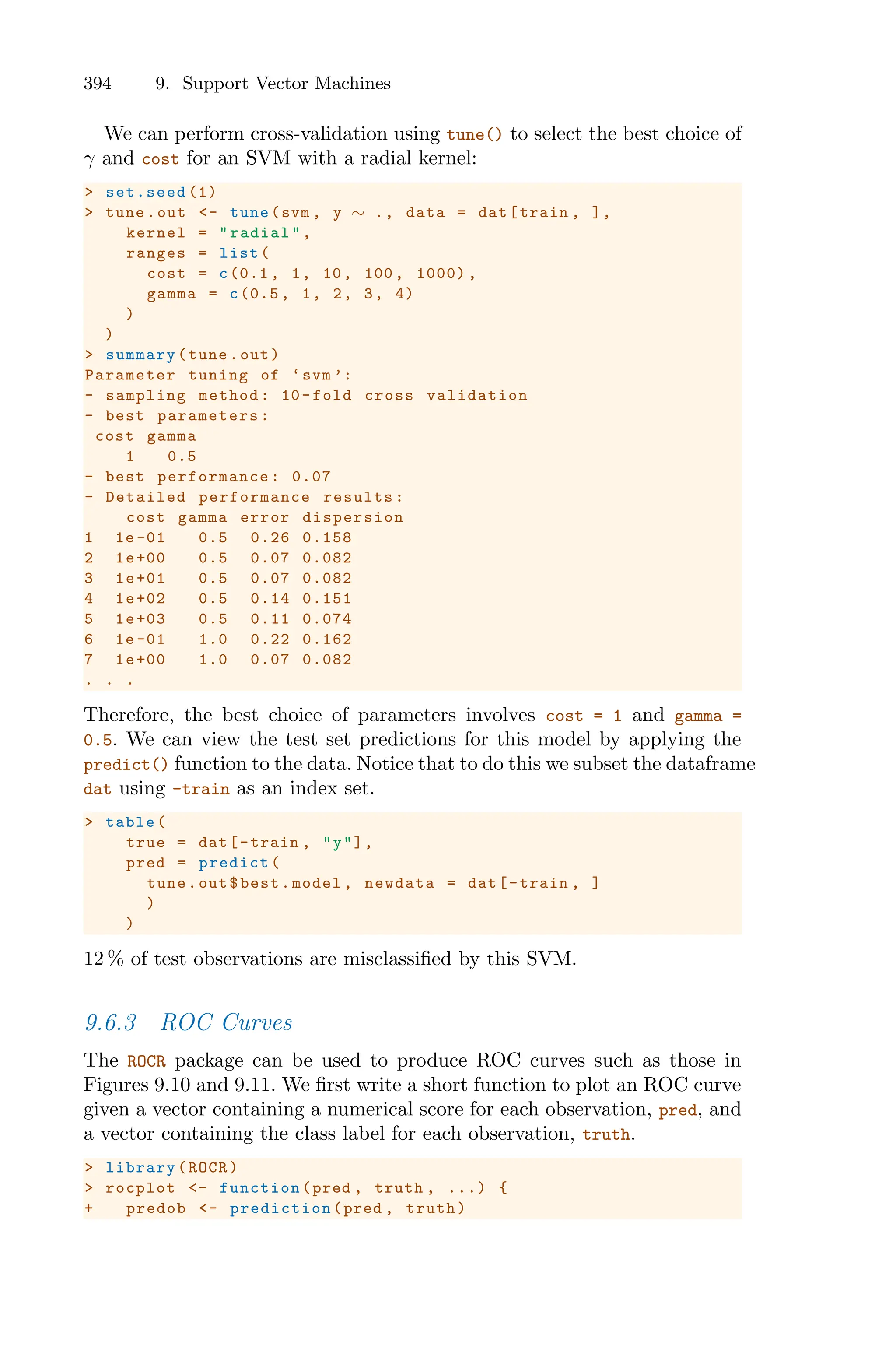 394 9. Support Vector Machines
We can perform cross-validation using tune() to select the best choice of
γ and cost for an SVM with a radial kernel:
> set.seed (1)
> tune.out <- tune(svm , y ∼ ., data = dat[train , ],
kernel = "radial",
ranges = list(
cost = c(0.1 , 1, 10, 100, 1000) ,
gamma = c(0.5 , 1, 2, 3, 4)
)
)
> summary(tune.out)
Parameter tuning of ‘svm ’:
- sampling method: 10-fold cross validation
- best parameters:
cost gamma
1 0.5
- best performance : 0.07
- Detailed performance results:
cost gamma error dispersion
1 1e-01 0.5 0.26 0.158
2 1e+00 0.5 0.07 0.082
3 1e+01 0.5 0.07 0.082
4 1e+02 0.5 0.14 0.151
5 1e+03 0.5 0.11 0.074
6 1e-01 1.0 0.22 0.162
7 1e+00 1.0 0.07 0.082
. . .
Therefore, the best choice of parameters involves cost = 1 and gamma =
0.5. We can view the test set predictions for this model by applying the
predict() function to the data. Notice that to do this we subset the dataframe
dat using -train as an index set.
> table(
true = dat[-train , "y"],
pred = predict(
tune.out$best.model , newdata = dat[-train , ]
)
)
12 % of test observations are misclassified by this SVM.
9.6.3 ROC Curves
The ROCR package can be used to produce ROC curves such as those in
Figures 9.10 and 9.11. We first write a short function to plot an ROC curve
given a vector containing a numerical score for each observation, pred, and
a vector containing the class label for each observation, truth.
> library(ROCR)
> rocplot <- function (pred , truth , ...) {
+ predob <- prediction (pred , truth)
 