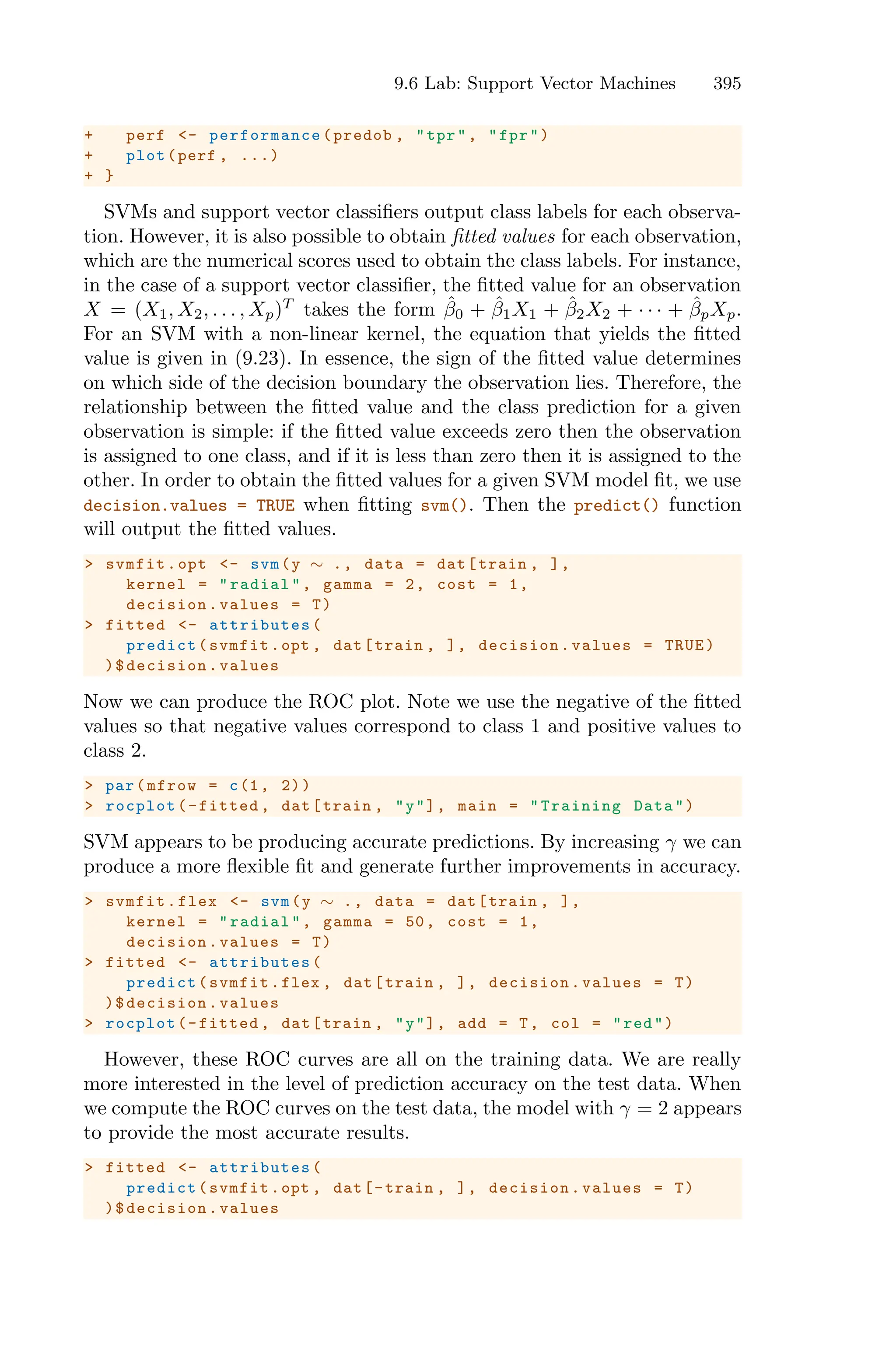 9.6 Lab: Support Vector Machines 395
+ perf <- performance (predob , "tpr", "fpr")
+ plot(perf , ...)
+ }
SVMs and support vector classifiers output class labels for each observa-
tion. However, it is also possible to obtain fitted values for each observation,
which are the numerical scores used to obtain the class labels. For instance,
in the case of a support vector classifier, the fitted value for an observation
X = (X1, X2, . . . , Xp)T
takes the form β̂0 + β̂1X1 + β̂2X2 + · · · + β̂pXp.
For an SVM with a non-linear kernel, the equation that yields the fitted
value is given in (9.23). In essence, the sign of the fitted value determines
on which side of the decision boundary the observation lies. Therefore, the
relationship between the fitted value and the class prediction for a given
observation is simple: if the fitted value exceeds zero then the observation
is assigned to one class, and if it is less than zero then it is assigned to the
other. In order to obtain the fitted values for a given SVM model fit, we use
decision.values = TRUE when fitting svm(). Then the predict() function
will output the fitted values.
> svmfit.opt <- svm(y ∼ ., data = dat[train , ],
kernel = "radial", gamma = 2, cost = 1,
decision.values = T)
> fitted <- attributes (
predict(svmfit.opt , dat[train , ], decision.values = TRUE)
)$decision.values
Now we can produce the ROC plot. Note we use the negative of the fitted
values so that negative values correspond to class 1 and positive values to
class 2.
> par(mfrow = c(1, 2))
> rocplot(-fitted , dat[train , "y"], main = "Training Data")
SVM appears to be producing accurate predictions. By increasing γ we can
produce a more flexible fit and generate further improvements in accuracy.
> svmfit.flex <- svm(y ∼ ., data = dat[train , ],
kernel = "radial", gamma = 50, cost = 1,
decision.values = T)
> fitted <- attributes (
predict(svmfit.flex , dat[train , ], decision.values = T)
)$decision.values
> rocplot(-fitted , dat[train , "y"], add = T, col = "red")
However, these ROC curves are all on the training data. We are really
more interested in the level of prediction accuracy on the test data. When
we compute the ROC curves on the test data, the model with γ = 2 appears
to provide the most accurate results.
> fitted <- attributes (
predict(svmfit.opt , dat[-train , ], decision.values = T)
)$decision.values
 